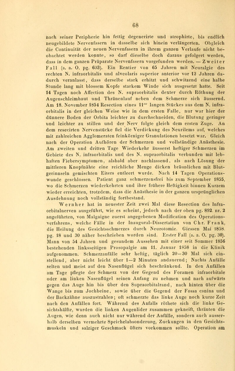 tiach seiner Peripherie hin fettig degenerirte und atrophirte, bis endlich neugebildete Nervenfasern in dasselbe sich hinein verlängerten. Obgleich die Continuität der neuen Nervenfasern in ihrem ganzen Verlaufe nicht be- obachtet werden konnte, so darf dieselbe doch daraus gefolgert werden, dass in dem ganzen Präparate Nervenfasern vorgefunden werden. — Zweiter Fall (a. a. 0. pg. 603), Ein Rentier von 65 Jahren mit Neuralgie des rechten N. infraorbitalis und alveolaris superior anterior vor 12 Jahren da- durch veranlasst, dass derselbe stark erhitzt und schwitzend eine halbe Stunde lang mit blossem Kopfe starkem Winde sich ausgesetzt hatte. Seit 14 Tagen noch Affection des N. supraorbitalis dexter durch Röthung der Augenschleimhaut und Thränenlauf neben dem Schmerze sich äussernd. Am 18. November 1854 Resection eines 11' langen Stückes aus dem N. infra- orbitalis in der gleichen Weise wie in dem ersten Falle, nur war hier der dünnere Boden der Orbita leichter zu durchschneiden, die Blutung geringer und leichter zu stillen und der Nerv folgte gleich dem ersten Zuge. An dem resecirten Nervenstücke fiel die Verdickung des Neurilems auf, welches mit zahlreichen Agglomeraten feinkörniger Granulationen besetzt war. Gleich nach der Operation Aufhören der Schmerzen und vollständige Anästhesie. Am zweiten und dritten Tage Wiederkehr äusserst heftiger Schmerzen im Gebiete des N. infraorbitalis und des N. supraorbitalis verbunden mit leb- haften Fiebersymptomen, alsbald aber nachlassend, als nach Lösung der mittleren Knopfnähte eine reichliche Menge dicken bräunlichen mit Blut- gerinnseln gemischten Eiters entleert wurde. Nach 14 Tagen Operations- wunde geschlossen. Patient ganz schmerzensfrei bis zum September 1855, wo die Schmerzen wiederkehrten und ihre frühere Heftigkeit binnen Kurzem wieder erreichten, trotzdem, dass die Anästhesie in der ganzen ursprünglichen Ausdehnung noch vollständig fortbestand. Wernher hat in neuester Zeit zwei Mal diese Resection des Infra- orbitalnerven ausgeführt, wie es scheint, jedoch nach der oben pg. 892. nr. 2 angeführten, von Malgaigne zuerst angegebenen Modiflcation des Operations- verfahrens, welche Fälle in der Inaugural-Dissertation von Chr. Frank, die Heilung des Gesichtsschmerzes durch Neurotomie. Giessen Mai 1858. pg. 18 und 30 näher beschrieben worden sind. Erster Fall (a. a. 0. pg. 30). Mann von 54 Jahren und gesundem Aussehen mit einer seit Sommer 1856 bestehenden linksseitigen Prosopalgie am 11. Januar 1858 in die Klinik aufgenommen. Schmerzanfälle sehr heftig, täglich 20 — 30 Mal sich ein- stellend, aber nicht leicht über 1—2 Minuten andauernd; Nachts Anfälle selten und meist auf den Nasenflügel sich beschränkend. In den Anfällen am Tage pflegte der Schmerz von der Gegend des Foramen infraorbitale oder am linken Nasenflügel seinen Anfang zu nehmen und nach aufwärts gegen das Auge hin bis über den Supraorbitalrand, nach hinten über die Wange bis zum Jochbeine, sowie über die Gegend der Fossa canina und der Backzähne auszustrahlen; oft schmerzte das linke Auge noch kurze Zeit nach den Anfällen fort. Während des Anfalls röthete sich die linke Ge- sichtshälfle, wurden die linken Augenlider zusammen gekneift, thränten die Augen, wie denn auch nicht nur während der Anfälle, sondern auch ausser- halb derselben vermehrte Speichelabsonderung, Zuckungen in den Gesichts- muskeln und salziger Geschmack öfters vorkommen sollte. Operation am