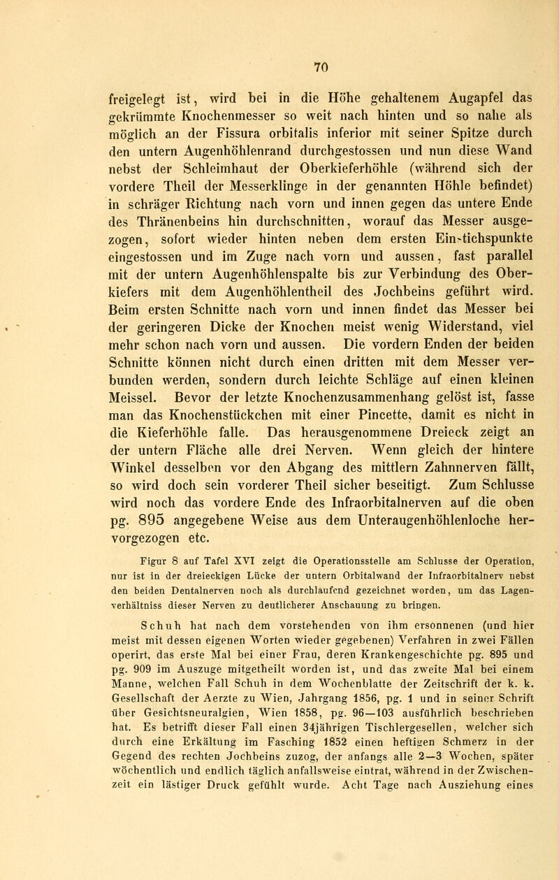 freigelegt ist, wird bei in die Höhe gelialtenem Augapfel das ffekrümmte Knochenmesser so weit nach hinten und so nahe als möglich an der Fissura orbifalis inferior mit seiner Spitze durch den untern Augenhöhlenrand durchgestossen und nun diese Wand nebst der Schleimhaut der Oberkieferhöhle (während sich der vordere Theil der Messerklinge in der genannten Höhle befindet) in schräger Richtung nach vorn und innen gegen das untere Ende des Thränenbeins hin durchschnitten, worauf das Messer ausge- zogen, sofort wieder hinten neben dem ersten Ein-tichspunkte eingestossen und im Zuge nach vorn und aussen, fast parallel mit der untern Augenhöhlenspalte bis zur Verbindung des Ober- kiefers mit dem Augenhöhlentheil des Jochbeins geführt wird. Beim ersten Schnitte nach vorn und innen findet das Messer bei der geringeren Dicke der Knochen meist wenig Widerstand, viel mehr schon nach vorn und aussen. Die vordem Enden der beiden Schnitte können nicht durch einen dritten mit dem Messer ver- bunden werden, sondern durch leichte Schläge auf einen kleinen Meissel. Bevor der letzte Knochenzusammenhang gelöst ist, fasse man das Knochenstückchen mit einer Pincette, damit es nicht in die Kieferhöhle falle. Das herausgenommene Dreieck zeigt an der untern Fläche alle drei Nerven. Wenn gleich der hintere Winkel desselben vor den Abgang des mittlem Zahnnerven fällt, so wird doch sein vorderer Theil sicher beseitigt. Zum Schlüsse wird noch das vordere Ende des Infraorbitalnerven auf die oben pg. 895 angegebene Weise aus dem Unteraugenhöhlenloche her- vorgezogen etc. Figur 8 auf Tafel XVI zeigt die Operationsstelle am Schlüsse der Operation, nur ist in der dreieckigen Lücke der untern Orbitalwand der Infraorbitalnerv nebst den beiden Dentalnerven noch als durchlaufend gezeichnet worden, um das Lagen- Yerhältniss dieser Nerven zu deutlicherer Anschauung zu bringen. Schuli hat nach dem vorstehenden von ihm ersonnenen (und hier meist mit dessen eigenen Worten wieder gegebenen) Verfahren in zwei Fällen operirt, das erste Mal bei einer Frau, deren Krankengeschichte pg. 895 und pg. 909 im Auszuge mitgetheilt worden ist, und das zweite Mal bei einem Manne, welchen Fall Schuh in dem Wochenblatte der Zeitschrift der k. k. Gesellschaft der Aerzte zu Wien, Jahrgang 1856, pg. 1 und in seiner Schrift über Gesichtsneuralgien, Wien 1858, pg. 96—103 ausführlich beschrieben hat. Es betrifft dieser Fall einen 34jährigen Tischlergesellen, welcher sich durch eine Erkältung im Fasching 1852 einen heftigen Schmerz in der Gegend des rechten Jochbeins zuzog, der anfangs alle 2—3 Wochen, später wöchentlich und endlich täglich anfallsweise eintrat, während in der Zwischen- zeit ein lästiger Druck gefühlt wurde. Acht Tage nach Ausziehung eines
