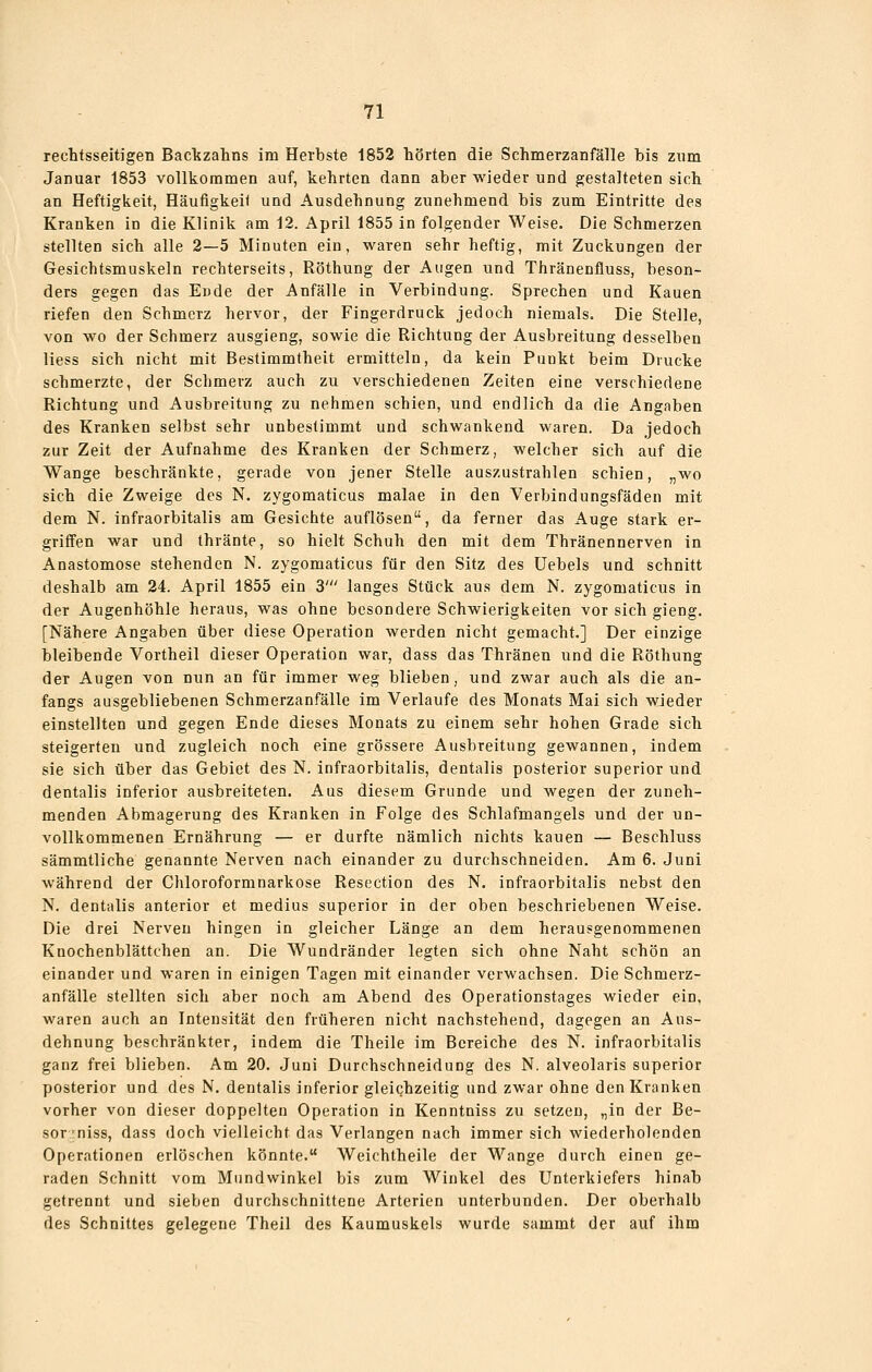 rechtsseitigen Backzahns im Herbste 1852 hörten die Schmerzanfälle hls zum Januar 1853 vollkommen auf, kehrten dann aber wieder und gestalteten sich an Heftigiieit, HäufigkeK und Ausdehnung zunehmend bis zum Eintritte des Kranken in die Klinik am 12. April 1855 in folgender Weise. Die Schmerzen stellten sich alle 2—5 Minuten ein, waren sehr heftig, mit Zuckungen der Gesichtsmuskeln rechterseits, Röthung der Augen und Thränenfluss, beson- ders gegen das Ende der Anfälle in Verbindung. Sprechen und Kauen riefen den Schmerz hervor, der Fingerdruck jedoch niemals. Die Stelle, von wo der Schmerz ausgieng, sowie die Richtung der Ausbreitung desselben Hess sich nicht mit Bestimmtheit ermitteln, da kein Punkt beim Drucke schmerzte, der Schmerz auch zu verschiedenen Zeiten eine verschiedene Richtung und Ausbreitung zu nehmen schien, und endlich da die Angaben des Kranken selbst sehr unbestimmt und schwankend waren. Da jedoch zur Zeit der Aufnahme des Kranken der Schmerz, welcher sich auf die Wange beschränkte, gerade von jener Stelle auszustrahlen schien, „wo sich die Zweige des N. zygomaticus malae in den Verbindungsfäden mit dem N. infraorbitalis am Gesichte auflösen, da ferner das Auge stark er- griffen war und thränte, so hielt Schuh den mit dem Thränennerven in Anastomose stehenden N. zygomaticus für den Sitz des üebels und schnitt deshalb am 24. April 1855 ein 3' langes Stück aus dem N. zygomaticus in der Augenhöhle heraus, was ohne besondere Schwierigkeiten vor sich gieng. [Nähere Angaben über diese Operation werden nicht gemacht.] Der einzige bleibende Vortheil dieser Operation war, dass das Thränen und die Röthung der Augen von nun an für immer weg blieben, und zwar auch als die an- fangs ausgebliebenen Schmerzanfälle im Verlaufe des Monats Mai sich wieder einstellten und gegen Ende dieses Monats zu einem sehr hohen Grade sich steigerten und zugleich noch eine grössere Ausbreitung gewannen, indem sie sich über das Gebiet des N. infraorbitalis, dentalis posterior superior und dentalis inferior ausbreiteten. Aus diesem Grunde und wegen der zuneh- menden Abmagerung des Kranken in Folge des Schlafmangels und der un- vollkommenen Ernährung — er durfte nämlich nichts kauen — Beschluss sämmtliche genannte Nerven nach einander zu durchschneiden. Am 6. Juni während der Chloroformnarkose Resection des N. infraorbitalis nebst den N. dentalis anterior et medius superior in der oben beschriebenen Weise. Die drei Nerven hingen in gleicher Länge an dem herausgenommenen Knochenblättchen an. Die Wundränder legten sich ohne Naht schön an einander und waren in einigen Tagen mit einander verwachsen. Die Schmerz- anfälle stellten sich aber noch am Abend des Operationstages wieder ein, waren auch an Intensität den früheren nicht nachstehend, dagegen an Aus- dehnung beschränkter, indem die Theile im Bereiche des N. infraorbitalis ganz frei blieben. Am 20, Juni Durchschneidung des N. alveolaris superior posterior und des N. dentalis inferior gleichzeitig und zwar ohne den Kranken vorher von dieser doppelten Operation in Kenntniss zu setzen, „in der Be- sor 'niss, dass doch vielleicht das Verlangen nach immer sich wiederholenden Operationen erlöschen könnte. Weichtheile der Wange durch einen ge- raden Schnitt vom Mundwinkel bis zum Winkel des Unterkiefers hinab getrennt und sieben durchschnittene Arterien unterbunden. Der oberhalb des Schnittes gelegene Theil des Kaumuskels wurde sammt der auf ihm