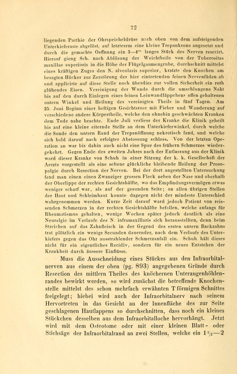 lieo-enden Pavfhie der Ohrspeicheldrüse nr.ch oben von dem aufsteigenden Unteikiefevaste abgelöst, auf letzterem eine kleine Trepankrone angesetzt und durch die gemachte Oeffnung ein 3—4' langes Stück des Nerven resecirt. Hierauf gieng Seh. nach Ablösung der Weichtheile von der Tuberositas maxillae superioris in die Höhe der Flügelgaumengrube, durchschnitt mittelst eines kräftigen Zuges den N. alveolaris superior, kratzte den Knochen am besagten Höcker zur Zerstörung der hier eintretenden feinen Nervenfäden ab und applicirte auf diese Stelle noch überdies zur vollen Sicherheit ein roth glühendes Eisen. Vereinigung der Wunde durch die umschlungene Naht bis auf den durch Einlegen eines feinen Leinwandläppchens offen gehaltenen untern Winkel und Heilung des vereinigten Tbeils in fünf Tagen, Am 25. .Juni Beginn einer heftigen Gesichtsrose mit Fieber und Wanderung auf verschiedene andere Körpertheile, welche den ohnehin geschwächten Kranken dem Tode nahe brachte. Ende Juli verliess der Kranke die Klinik geheilt bis auf eine kleine eiternde Stelle an dem ünterkieferwinkel, durch welche die Sonde den untern Rand der Trepanöffnung nekrotisch fand, und welche sich bald darauf nach erfolgter Abstossung schloss. Von der letzten Ope- ration an war bis dahin auch nicht eine Spur des frühern Schmerzes wieder- gekehrt. Gegen Ende des zweiten Jahres nach der Entlassung aus der Klinik ward dieser Kranke von Schuh in einer Sitzung der k. k. Gesellschaft der Aerzte vorgestellt als eine seltene glückliche bleibende Heilung der Proso- palgie durch Resection der Nerven. Bei der dort angestellten Untersuchung fand man einen einen Zwanziger grossen Fleck neben der Nase und oberhalb der Oberlippe der rechten Gesichtshälfte, wo das Empfindungsvermögen etwas weniger scharf war, als auf der gesunden Seite; an allen übrigen Stellen der Haut und Schleimhaut konnte dagegen nicht der mindeste Unterschied wahrgenommen werden. Kurze Zeit darauf ward jedoch Patient von reis- senden Schmerzen in der rechten Gesichtshälfte hefallen, welche anfangs für Rheumatismus gehalten, wenige Wochen später jedoch deutlich als eine Neuralgie im Verlaufe des N. inframaxillaris sich herausstellten, denn beim Streichen auf das Zahnfleisch in der Gegend des ersten untern Backzahns trat plötzlich ein wenige Secunden dauernder, nach dem Verlaufe des Unter- kiefers gegen das Ohr ausstrahlender Schmerzanfall ein. Schuh hält dieses nicht für ein eigentliches Recidiv, sondern für ein neues Entstehen der Krankheit durch äussere Einflüsse. Muss die Ausschneidimg eines Stückes aus den Infraorbital- nerven aus einem der oben (pg. 893) angegebenen Gründe durch Resection des mittlem Theiles des knöchernen Unteraugenhöhlen- randes bewirkt werden, so wird zunächst die betreffende Knochen- stelle mittelst des schon mehrfach erwähnten T förmigen Schnittes freigelegt; hiebei wird auch der Infraorbitalnerv nach seinem Hervortreten in das Gesicht an der Innenfläche des zur Seite geschlagenen Hautlappens so durchschnitten, dass noch ein kleines Stückchen desselben aus dem Infraorbitalloche hervorhängt. Jetzt wird mit dem Osteotome oder mit einer kleinen Blatt- oder Stichsäge der Infraorbitalrand an zwei Stellen, welche ein 1^/2—2