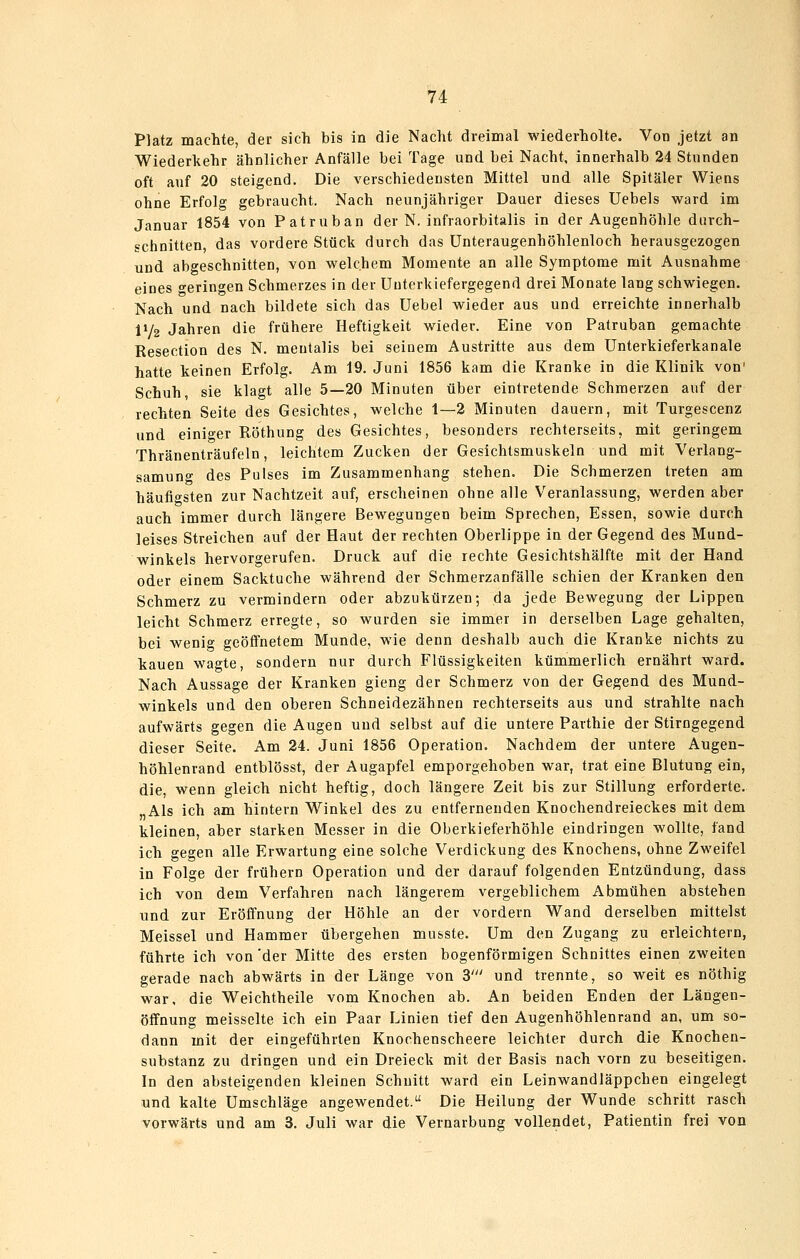 Platz machte, der sich bis in die Nacht dreimal wiederholte. Von jetzt an Wiederkehr ähnlicher Anfälle bei Tage und bei Nacht, innerhalb 24 Stunden oft auf 20 steigend. Die verschiedensten Mittel und alle Spitäler Wiens ohne Erfolg gebraucht. Nach neunjähriger Dauer dieses üebels ward im Januar 1854 von Patruban der N. infraorbitalis in der Augenhöhle durch- schnitten, das vordere Stück durch das ünteraugenhöhlenloch herausgezogen und abgeschnitten, von welchem Momente an alle Symptome mit Ausnahme eines geringen Schmerzes in der Uuterkiefergegend drei Monate lang schwiegen. Nach und nach bildete sich das üebel wieder aus und erreichte innerhalb 11/2 Jahren die frühere Heftigkeit wieder. Eine von Patruban gemachte Resection des N. mentalis bei seinem Austritte aus dem Unterkieferkanale hatte keinen Erfolg. Am 19. Juni 1856 kam die Kranke in die Klinik von' Schuh, sie klagt alle 5—20 Minuten über eintretende Schmerzen auf der rechten Seite des Gesichtes, welche 1—2 Minuten dauern, mit Turgescenz und einiger Röthung des Gesichtes, besonders rechterseits, mit geringem Thränenträufeln, leichtem Zucken der Gesichtsmuskeln und mit Verlang- samung des Pulses im Zusammenhang stehen. Die Schmerzen treten am häufio^sten zur Nachtzeit auf, erscheinen ohne alle Veranlassung, werden aber auch immer durch längere Bewegungen beim Sprechen, Essen, sowie durch leises Streichen auf der Haut der rechten Oberlippe in der Gegend des Mund- winkels hervorgerufen. Druck auf die rechte Gesichtshälfte mit der Hand oder einem Sacktuche während der Schmerzanfälle schien der Kranken den Schmerz zu vermindern oder abzukürzen; da jede Bewegung der Lippen leicht Schmerz erregte, so wurden sie immer in derselben Lage gehalten, bei wenig geöffnetem Munde, wie denn deshalb auch die Kranke nichts zu kauen wagte, sondern nur durch Flüssigkeiten kümmerlich ernährt ward. Nach Aussage der Kranken gieng der Schmerz von der Gegend des Mund- winkels und den oberen Schneidezähnen rechterseits aus und strahlte nach aufwärts gegen die Augen und selbst auf die untere Parthie der Stirngegend dieser Seite. Am 24. Juni 1856 Operation. Nachdem der untere Augen- höhlenrand entblösst, der Augapfel emporgehoben war, trat eine Blutung ein, die, wenn gleich nicht heftig, doch längere Zeit bis zur Stillung erforderte. „Als ich am hintern Winkel des zu entfernenden Knochendreieckes mit dem kleinen, aber starken Messer in die Oberkieferhöhle eindringen wollte, fand ich gegen alle Erwartung eine solche Verdickung des Knochens, ohne Zweifel in Folge der frühern Operation und der darauf folgenden Entzündung, dass ich von dem Verfahren nach längerem vergeblichem Abmühen abstehen und zur Eröffnung der Höhle an der vordem Wand derselben mittelst Meissel und Hammer übergehen musste. Um den Zugang zu erleichtern, führte ich von 'der Mitte des ersten bogenförmigen Schnittes einen zweiten gerade nach abwärts in der Länge von 3' und trennte, so weit es nöthig war, die Weichtheile vom Knochen ab. An beiden Enden der Längen- öffnung meisselte ich ein Paar Linien tief den Augenhöhlenrand an, um so- dann mit der eingeführten Knochenscheere leichter durch die Knochen- substanz zu dringen und ein Dreieck mit der Basis nach vorn zu beseitigen. In den absteigenden kleinen Schnitt ward ein Leinwandläppchen eingelegt und kalte Umschläge angewendet. Die Heilung der Wunde schritt rasch vorwärts und am 3. Juli war die Vernarbung vollendet, Patientin frei von