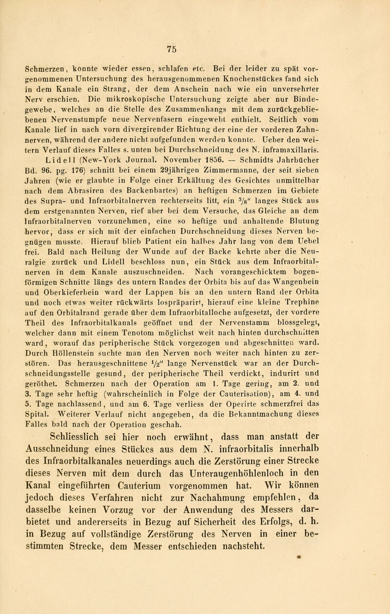 Schmerzen, konnte wieder essen, schlafen etc. Bei cier leider zu spät vor- genoramenen Untersuchung des herausgenommenen Knochenstückes fand sich in dem Kanäle ein Strang, der dem Anschein nach wie ein unversehrter Nerv erschien. Die mikroskopische Untersuchung zeigte aber nur Binde- gewebe, welches an die Stelle des Zusammenhangs mit dem zurückgeblie- benen Nervenstumpfe neue Nervenfasern eingewebt enthielt. Seitlich vom Kanäle lief in nach vorn divergirender Richtung der eine der vorderen Zahn- nerven, während der andere nicht aufgefunden werden konnte. Ueber den wei- tern Verlauf dieses Falles s. unten bei Dnrchschneidung des N. inframaxillaris. Lide II (New-York Journal. November 1856. — Schmidts Jahrbücher Bd. 96. pg. 176) schnitt bei einem 29jährigen Zimmermanne, der seit sieben Jahren (wie er glaubte in Folge einer Erkältung des Gesichtes unmittelbar nach dem Abrasiren des Backenbartes) an heftigen Schmerzen im Gebiete des Supra- und Infraorbltalnerven rechterseits litt, ein ^/s langes Stück aus dem erstgenannten Nerven, rief aber bei dem Versuche, das Gleiche an dem Infraorbltalnerven vorzunehmen, eine so heftige und anhaltende Blutung hervor, dass er sich mit der einfachen Durchschneidung dieses Nerven be- gnügen musste. Hierauf blieb Patient ein halbes Jahr lang von dem Uebel frei. Bald nach Heilung der Wunde auf der Backe kehrte aber die Neu- ralgie zurück und Lideil beschloss nun, ein Stück aus dem Infraorbltal- nerven in dem Kanäle auszuschneiden. Nach vorangeschicktem bogen- förmigen Schnitte längs des untern Bandes der Orbita bis auf das Wangenbein und Oberkieferbein ward der Lappen bis an den untern Rand der Orbita und noch etwas weiter rückwärts lospräparirf, hierauf eine kleine Trephine auf den Orbitalrand gerade über dem Infraorbitalloche aufgesetzt, der vordere Theil des Infraorbitalkanals geöffnet und der Nervenstamm blossgelegt, welcher dann mit einem Tenotom möglichst weit nach hinten durchschnitten ward, worauf das peripherische Stück vorgezogen und abgeschnitten ward. Durch Höllenstein suchte man den Nerven noch weiter nach hinten zu zer- stören. Das herausgeschnittene V2 lange Nervenstück war an der Durch- schneidungsstelle gesund, der peripherische Theil verdickt, indurirt und geröthet. Schmerzen nach der Operation am 1. Tage gering, am 2. und 3. Tage sehr heftig (wahrscheinlich in Folge der Cauterisation), am 4. und 5. Tage nachlassend, und am 6. Tage verliess der Opeiirte schmerzfrei das Spital. Weiterer Verlauf nicht angegeben, da die Bekanntmachung dieses Falles bald nach der Operation geschah. Schliesslich sei hier noch erwähnt, dass man anstatt der Ausschneidung eines Stückes aus dem N. infraorbitalis innerhalb des Infraorbitalkanales neuerdings auch die Zerstörung einer Strecke dieses Nerven mit dem durch das Unteraugenhöhlenloch in den Kanal eingeführten Cauterium vorgenommen hat. Wir können jedoch dieses Verfahren nicht zur Nachahmung empfehlen, da dasselbe keinen Vorzug vor der Anwendung des Messers dar- bietet und andererseits in Bezug auf Sicherheit des Erfolgs, d. h. in Bezug auf vollständige Zerstörung des Nerven in einer be- stimmten Strecke, dem Messer entschieden nachsteht.