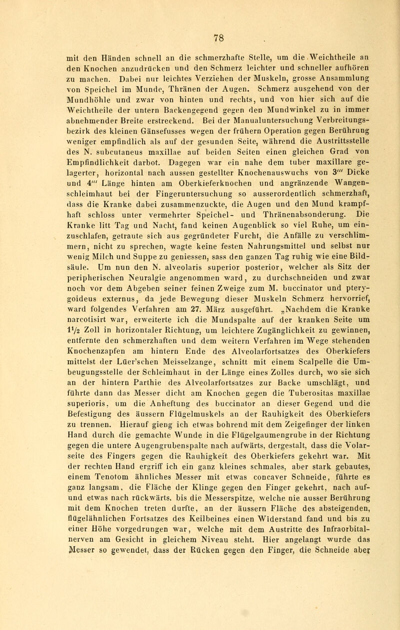 mit den Händen schnell an die schmerzhafte Stelle, um die Weichtheile aa den Knochen anzudrücken und den Schmerz leichter und schneller aufhören zu machen. Dabei nur leichtes Verziehen der Muskeln, grosse Ansammlung von Speichel im Munde, Thränen der Augen. Schmerz ausgehend von der Mundhöhle und zwar von hinten und rechts, und von hier sich auf die Weichtheile der untern Backengegend geg(!n den Mundwinkel zu in immer abnehmender Breite erstreckend. Bei der Manualuntersuchung Verbreitungs- bezirk des kleinen Gänsefusses wegen der frühern Operation gegen Berührung weniger empfindlich als auf der gesunden Seite, während die Austrittsstelle des N. subcntaneus maxillae auf beiden Seiten einen gleichen Grad von Empfindlichkeit darbot. Dagegen war ein nahe dem tuber maxillare ge- lagerter, horizontal nach aussen gestellter Knochenauswuchs von 3' Dicke und 4' Länge hinten am Oberkieferknochen und angränzende Wangen- schleimhaut bei der Fingeruntersuchung so ausserordentlich schmerzhaft, dass die Kranke dabei zusammenzuckte, die Augen und den Mund krampf- haft schloss unter vermehrter Speichel- und Thränenabsonderung. Die Kranke litt Tag und Nacht, fand keinen Augenblick so viel Ruhe, um ein- zuschlafen, getraute sich aus gegründeter Furcht, die Anfälle zu verschlim- mern, nicht zu sprechen, wagte keine festen Nahrungsmittel und selbst nur wenig Milch und Suppe zu geniessen, sass den ganzen Tag ruhig wie eine Bild- säule. Um nun den N. alveolaris superior posterior, welcher als Sitz der peripherischen Neuralgie angenommen ward, zu durchschneiden und zwar noch vor dem Abgeben seiner feinen Zweige zum M. buccinator und ptery- goideus externus, da jede Bewegung dieser Muskeln Schmerz hervorrief, ward folgendes Verfahren am 27. März ausgeführt. „Nachdem die Kranke narcotisirt war, erweiterte ich die Mundspalte auf der kranken Seite um IV2 Zoll in horizontaler Richtung, um leichtere Zugänglichkeit zu gewinnen, entfernte den schmerzhaften und dem weitern Verfahren im Wege stehenden Knochenzapfen am hintern Ende des Alveolarfortsatzes des Oberkiefers mittelst der Lüer'schen Meisselzange, schnitt mit einem Scalpelle die Um- beugungsstelle der Schleimhaut in der Länge eines Zolles durch, wo sie sich an der hintern Parthie des Alveolarfortsatzes zur Backe umschlägt, und führte dann das Messer dicht am Knochen gegen die Tuberositas maxillae superioris. um die Anheftung des buccinator an dieser Gegend und die Befestigung des äussern Flügelmuskels an der Rauhigkeit des Oberkiefers zu trennen. Hierauf gieng ich etwas bohrend mit dem Zeigefinger der linken Hand durch die gemachte Wunde in die Flügelgaumengrube in der Richtung gegen die untere Augengrubenspalte nach aufwärts, dergestalt, dass die Volar- seite des Fingers gegen die Rauhigkeit des Oberkiefers gekehrt war. Mit der rechten Hand ergriff ich ein ganz kleines schmales, aber stark gebautes, einem Tenotom ähnliches Messer mit etwas concaver Schneide, führte es ganz langsam, die Fläche der Klinge gegen den Finger gekehrt, nach auf- und etwas nach rückwärts, bis die Messerspitze, welche nie ausser Berührung mit dem Knochen treten durfte, an der äussern Fläche des absteigenden, flügelähnlichen Fortsatzes des Keilbeines einen Widerstand fand und bis zu einer Höhe vorgedrungen war, welche mit dem Austritte des Infraorbital- nerven am Gesicht in gleichem Niveau steht. Hier angelangt wurde das Messer so gewendet, dass der Rücken gegen den Finger, die Schneide aber