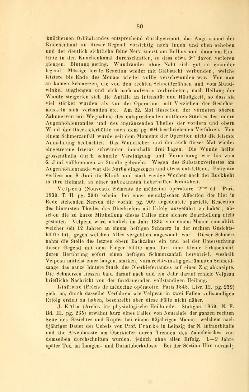 knöchernen Orbitalrandes entsprechend durchgetrennt, das Auge sammt der Knochenhaut an dieser Gegend vorsichtig nach innen und oben gehoben und der deutlich sichtliche feine Nerv zuerst am Bulbus und dann am Ein- tritte in den Knochenkanal durchschnitten, so dass etwa 3' davon verloren giengen. Blutung gering. Wundräuder ohne Naht sich gut an einander legend. Massige locale Reaction wieder mit Gelbsucht verbunden, welche letztere bis Ende des Monats wieder völlig verschwunden war. Von nun an kamen Schmerzen, die von den rechten Schneidezähnen und vom Mund- winkel ausgiengen und sich nach aufwärts verbreiteten; nach Heilung der Wunde steigerten sich die Anfälle an Intensität und Häufigkeit, so dass sie viel stärker wurden als vor der Operation, mit Verziehen der Gesichts- muskeln sich verbanden etc. Am 22. Mai Resection der vorderen oberen Zahnnerven mit Wegnahme des entsprechenden mittleren Stückes des untern Augenhöhlenrandes und des angränzenden Theiles der vordem und obern Wand d-er Oberkieferhöhle nach dem pg. 904 beschriebenen Verfahren. Von einem Schmerzanfall wurde seit dem Momente der Operation nicht die leiseste Anmahnung beobachtet. Das Wundfleber und der auch dieses Mal wieder eingetretene Icterus schwanden innerhalb drei Tagen. Die Wunde heilte grossentheils durch schnelle Vereinigung und Vernarbung war bis zum 6. Juni vollkommen zu Stande gebracht. Wegen des Substanzverlustes am Augenhöhlenrande war die Narbe eingezogen und etwas entstellend. Patientin verliess am 8. Juni die Klinik und starb wenige Wochen nach der Rückkehr in ihre Heimath an einer unbekannten fieberhaften Krankheit. Velpeau (Nouveaux öl^ments de m^decine operatoire. 2™e ed. Paris 1839. T. IL pg. 294) scheint bei einer neuralgischen Afifection der hier in Rede stehenden Nerven die vorhin pg. 909 angedeutete partielle Resection des hintersten Theiles des Oberkiefers mit Erfolg ausgeführt zu haben, ob- schon die zu kurze Mittheilung dieses Falles eine sichere Beurtheilung nicht gestattet. Velpeau ward nämlich im Jahr 1835 von einem Manne consultirt, welcher seit 12 Jahren an einem heftigen Schmerz in der rechten Gesichts- hälfte litt, gegen welchen Alles vergeblich angewandt war. Dieser Schmerz nahm die Stelle des letzten obern Backzahns ein und bei der Untersuchung dieser Gegend mit dem Finger fühlte mau dort eine kleine Erhabenheit, deren Berührung sofort einen heftigen Schmerzanfall hervorrief, weshalb Velpeau mittelst einer langen, starken, vorn rechtwinklig gekrümmten Schneid- zange das ganze hintere Stück des Oberkieferrandes auf einen Zug abkneipte. Die Schmerzen liessen bald darauf nach und ein Jahr darauf erhielt Velpeau briefliche Nachricht von der fortdauernden vollständigen Heilung. Lisfranc (Pr^cis de m^decine operatoire. Paris 1848. Livr. 12. pg. 239) giebt an, durch dasselbe Verfahren wie Velpeau in zwei Fällen vollständigen Erfolg erzielt zu haben, beschreibt aber diese Fälle nicht näher. J. Kühn (Archiv für physiologische Heilkunde. Stuttgart 1859. N. F. Bd. in. pg. 235) erwähnt kurz eines Falles von Neuralgie der ganzen rechten Seite des Gesichtes und Kopfes bei einem 62jährigen Manne, welchem nach Sjähriger Dauer des Uebels von Prof. Franke in Leipzig der N. infraorbitalis und die Alveolaräste am Oberkiefer durch Trennen des Zahnfleisches von demselben durchschnitten wurden, jedoch ohne allen Erfolg. 1—2 Jahre später Tod an Lungen- und Darmtuberkulose. Bei der Section Hirn normal)