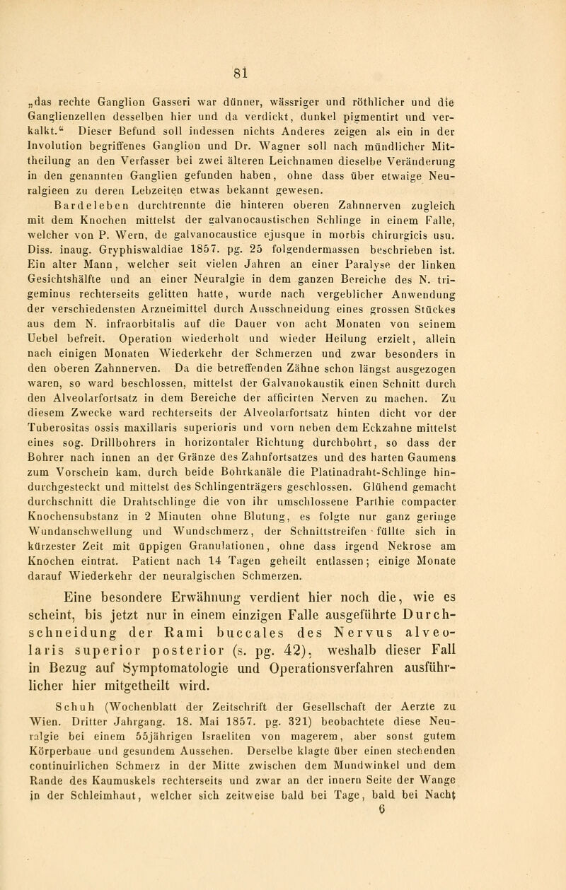 „das rechte Gangliou Gasseri war dünner, wässriger und röthllcher und die Ganglienzellen desselben hier und da verdickt, dunkel pigmentirt und ver- kalkt. Dieser Befund soll indessen nichts Anderes zeigen als ein in der Involution begriffenes Ganglion und Dr. Wagner soll nach mündlicher Mit- theilung an den Verfasser bei zwei älteren Leichnamen dieselbe Veränderung in den genannten Ganglien gefunden haben, ohne dass über etwaige Neu- ralgieen zu deren Lebzeiten etwas bekannt gewesen. Bardeleben durchtrennte die hinteren oberen Zahnnerven zugleich mit dem Knochen mittelst der galvanocaustischen Schlinge in einem Falle, welcher von P. Wern, de galvanocaustice ejusque in morbis chirurgicis usu. Diss. inaug. Gryphiswaldiae 1857. pg. 25 folgendermassen beschrieben ist. Ein alter Mann, welcher seit vielen Jahren an einer Paralyse der linken Gesichtshälfte und an einer Neuralgie in dem ganzen Bereiche des N. tri- geminus rechterseits gelitten hatle, v^^urde nach vergeblicher Anwendung der verschiedensten Arzneimittel durch Ausschneidung eines grossen Stückes aus dem N. Infraorbitalis auf die Dauer von acht Monaten von seinem Uebel befreit. Operation wiederholt und wieder Heilung erzielt, allein nach einigen Monaten Wiederkehr der Schmerzen und zwar besonders in den oberen Zahnnerven. Da die betretfenden Zähne schon längst ausgezogen waren, so ward beschlossen, mitteist der Galvanokaustik einen Schnitt durch den Alveolarfortsatz in dem Bereiche der afficirten Nerven zu machen. Zu diesem Zwecke ward rechterseits der Alveolarfortsatz hinten dicht vor der Tuberositas ossis maxillaris superioris und vorn neben dem Eckzahne mittelst eines sog. Drillbohrers in horizontaler Richtung durchbohrt, so dass der Bohrer nach innen an der Gränze des Zahnfortsatzes und des harten Gaumens zum Vorschein kam, durch beide Bohrkanäle die Platinadraht-Schlinge hin- durchgesteckt und mittelst des Schiingenträgers geschlossen. Glühend gemacht durchschnitt die Drahtschlinge die von ihr umschlossene Parthie compacter Knochensubstanz in 2 Minuten ohne Blutung, es folgte nur ganz geringe Wundanschwellung und Wundschmerz, der Schnittstreifen • füllte sich in kürzester Zeit mit üppigen Granulationen, ohne dass irgend Nekrose am Knochen eintrat. Patient nach 14 Tagen geheilt entlassen; einige Monate darauf Wiederkehr der neuralgischen Schmerzen, Eine besondere Erwähnung verdient hier noch die, wie es scheint, bis jetzt nur in einem einzigen Falle ausgeführte Durch- schneidung der Rarai buccales des Nervus alveo- laris superior posterior (s. pg. 42), weshalb dieser Fall in Bezug auf Symptomatologie und Operationsverfahren ausführ- licher hier mitgetheilt wird. Schuh (Wochenblatt der Zeitschrift der Gesellschaft der Aerzte zu Wien. Dritter Jahrgang. 18. Mai 1857. pg. 321) beobachtete diese Neu- ralgie bei einem 55jährigen Israeliten von magerem, aber sonst gutem Körperbaue und gesundem Aussehen. Derselbe klagte über einen stechenden continuirlichen Schmerz in der Mitte zwischen dem Mundwinkel und dem Rande des Kaumuskels rechterseits und zwar an der Innern Seite der Wange in der Schleimhaut, welcher sich zeitweise bald bei Tage, bald bei Nacht 6