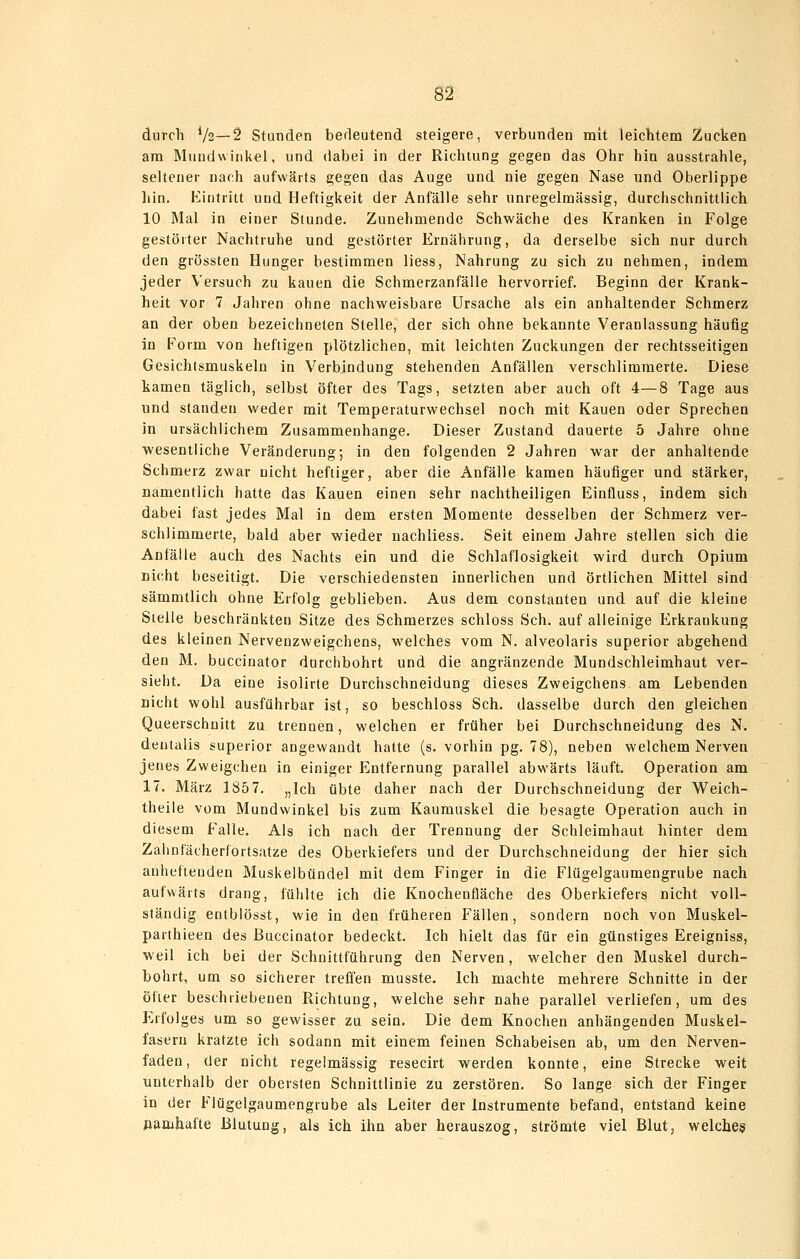 durch Vs—2 Standen berleutend steigere, verbunden mit leichtem Zucken am Mundwinkel, und dabei in der Richtung gegen das Ohr hin ausstrahle, seltener nach aufwärts gegen das Auge und nie gegen Nase und Oberlippe hin. Kintritt und Heftigkeit der Anfälle sehr unregelmässig, durchschnittlich 10 Mal in einer Stunde. Zunehmende Schwäche des Kranken in Folge gestörter Nachtruhe und gestörter Ernährung, da derselbe sich nur durch den grössten Hunger bestimmen Hess, Nahrung zu sich zu nehmen, indem jeder Versuch zu kauen die Schmerzanfälle hervorrief. Beginn der Krank- heit vor 7 Jahren ohne nachweisbare Ursache als ein anhaltender Schmerz an der oben bezeichneten Stelle, der sich ohne bekannte Veranlassung häufig in Form von heftigen plötzlichen, mit leichten Zuckungen der rechtsseitigen Gesichtsmuskeln in Verbindung stehenden Anfällen verschlimmerte. Diese kamen täglich, selbst öfter des Tags, setzten aber auch oft 4—8 Tage aus und standen weder mit Temperaturwech&el noch mit Kauen oder Sprechen in ursächlichem Zusammenhange. Dieser Zustand dauerte 5 Jahre ohne wesentliche Veränderung; in den folgenden 2 Jahren war der anhaltende Schmerz zwar nicht heftiger, aber die Anfälle kamen häufiger und stärker, namentlich hatte das Kauen einen sehr nachtheiligen Einfluss, indem sich dabei fast jedes Mal in dem ersten Momente desselben der Schmerz ver- schlimmerte, bald aber wieder nachliess. Seit einem Jahre stellen sich die Anfälle auch des Nachts ein und die Schlaflosigkeit wird durch Opium nicht beseitigt. Die verschiedensten innerlichen und örtlichen Mittel sind sämmtlich ohne Erfolg geblieben. Aus dem constanten und auf die kleine Stelle beschränkten Sitze des Schmerzes schloss Seh. auf alleinige Erkrankung des kleinen Nervenzweigchens, welches vom N. alveolaris superior abgehend den M. buccinator durchbohrt und die angränzende Mundschleimhaut ver- sieht. Da eine isolirte Durchschneidung dieses Zweigchens am Lebenden nicht wohl ausführbar ist, so beschloss Seh. dasselbe durch den gleichen Queerschuitt zu trennen, welchen er früher bei Durchschneidung des N. dentalis superior angewandt hatte (s. vorhin pg. 78), neben welchem Nerven jenes Zweigchen in einiger Entfernung parallel abwärts läuft. Operation am 17. März 185 7. „Ich übte daher nach der Durchschneidung der Weich- theile vom Mundwinkel bis zum Kaumuskel die besagte Operation auch in diesem Falle. Als ich nach der Trennung der Schleimhaut hinter dem Zalinfächerfortsatze des Oberkiefers und der Durchschneidung der hier sich anheftenden Muskelbündel mit dem Finger in die Flügelgaumengrube nach aufwärts drang, fühlte ich die Knochenfläche des Oberkiefers nicht voll- ständig entblösst, wie in den früheren Fällen, sondern noch von Muskel- paithieen des Buccinator bedeckt. Ich hielt das für ein günstiges Ereigniss, weil ich bei der Schnittführung den Nerven, welcher den Muskel durch- bohrt, um so sicherer treffen musste. Ich machte mehrere Schnitte in der öfter beschriebenen Richtung, welche sehr nahe parallel verliefen, um des Erfolges um so gewisser za sein. Die dem Knochen anhängenden Muskel- fasern kratzte ich sodann mit einem feinen Schabeisen ab, um den Nerven- faden, der nicht regelmässig resecirt werden konnte, eine Strecke weit unterhalb der obersten Schnittlinie zu zerstören. So lange sich der Finger in der Flügelgaumcngrube als Leiter der Instrumente befand, entstand keine «amhafte Blutung, als ich ihn aber herauszog, strömte viel Blut, welches