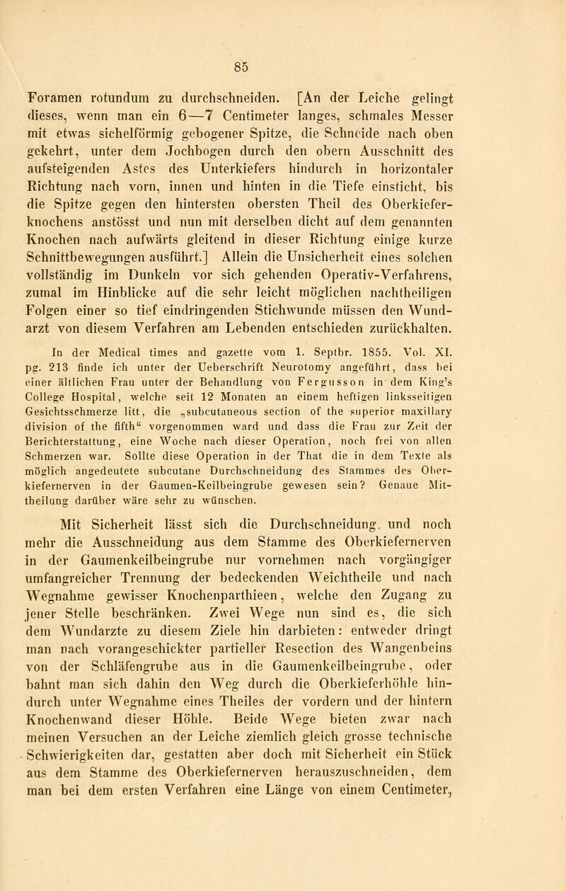 Foraraen rotundiim zu durchschneiden. [An der Leiche gelingt dieses, wenn man ein 6—7 Centimeter langes, schmales Messer mit etwas sichelförmig gebogener Spitze, die Schneide nach oben gekehrt, unter dem Jochbogen durch den obern Ausschnitt des aufsteigenden Astes des Unterkiefers hindurch in horizontaler Richtung nach vorn, innen und hinten in die Tiefe einsticht, bis die Spitze gegen den hintersten obersten Theil des Oberkiefer- knochens anstösst und nun mit derselben dicht auf dem genannten Knochen nach aufwärts gleitend in dieser Richtung einige kurze Schnittbewegungen ausführt.] Allein die Unsicherheit eines solchen vollständig im Dunkeln vor sich gehenden Operativ-Verfahrens, zumal im Hinblicke auf die sehr leicht möglichen nachtheiligen Folgen einer so tief eindringenden Stichwunde müssen den Wund- arzt von diesem Verfahren am Lebenden entschieden zurückhalten. In der Medical times and gazette vom 1. Septbr. 1855. Vol. XI. pg. 213 finde ich unter der Ueberschrift Neurotomy angeführt, dass bei einer ältlichen Frau unter der Behandlung von Fergusson in dem King's College Hospital, welche seit 12 Monaten an einem heftigen linksseitigen Gesichtsschmerze litt, die ,,subcutaneous section of the snperior maxiliary division of the fifth vorgenommen ward und dass die Frau zur Zeit der Berichterstattung, eine Woche nach dieser Operation, noch frei von allen Schmerzen war. Sollte diese Operation in der That die in dem Texte als möglich angedeutete subcutane Durchschneidung des Stammes des Ober- kiefernerven in der Gaumen-Keilbeingrube gewesen sein? Genaue Mit- theilung darüber wäre sehr zu wünschen. Mit Sicherheit lässt sich die Durchschneidung. und noch mehr die Ausschneidung aus dem Stamme des Oberkiefernerven in der Gaumenkeilbeingrube nur vornehmen nach vorgängiger umfangreicher Trennung der bedeckenden Weichtheile und nach Wegnahme gewisser Knochenparthieen, welche den Zugang zu jener Stelle beschränken. Zwei Wege nun sind es, die sich dem Wundarzte zu diesem Ziele hin darbieten: entweder dringt man nach vorangeschickter partieller Resection des Wangenbeins von der Schläfengrube aus in die Gaumenkeilbeingrube, oder bahnt man sich dahin den Weg durch die Oberkieferhöhle hin- durch unter Wegnahme eines Theiles der vordem und der hintern Knochenwand dieser Höhle. Beide Wege bieten zwar nach meinen Versuchen an der Leiche ziemlich gleich grosse technische - Schwierigkeiten dar, gestatten aber doch mit Sicherheit ein Stück aus dem Stamme des Oberkiefernerven herauszuschneiden, dem man bei dem ersten Verfahren eine Länge von einem Centimeter,