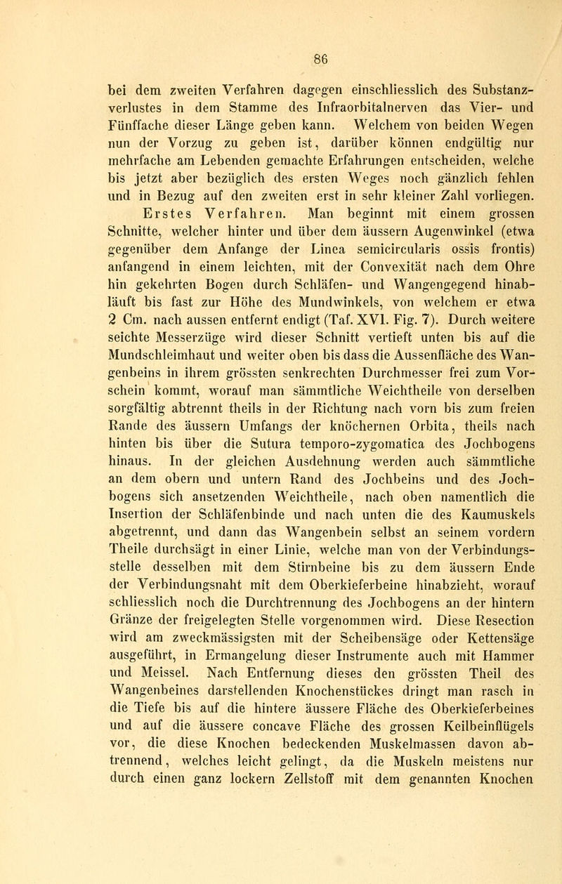 bei dem zweiten Verfahren dagegen einschliesslich des Substanz- verliistes in dem Stamme des Infraorbitalnerven das Vier- und Fünffache dieser Länge geben kann. Welchem von beiden Wegen nun der Vorzug zu geben ist, darüber können endgültig nur mehrfache am Lebenden geraachte Erfahrungen entscheiden, welche bis jetzt aber bezüglich des ersten Weges noch gänzlich fehlen und in Bezug auf den zweiten erst in sehr kleiner Zahl vorliegen. Erstes Verfahren. Man beginnt mit einem grossen Schnitte, welcher hinter und über dem äussern Augenwinkel (etwa gegenüber dem Anfange der Linea semicircularis ossis frontis) anfangend in einem leichten, mit der Convexität nach dem Ohre hin gekehrten Bogen durch Schläfen- und Wangengegend hinab- läuft bis fast zur Höhe des Mundwinkels, von welchem er etwa 2 Cm. nach aussen entfernt endigt (Taf. XVL Fig. 7). Durch weitere seichte Messerzüge wird dieser Schnitt vertieft unten bis auf die Mundschleimhaut und weiter oben bis dass die Aussenfläche des Wan- genbeins in ihrem grössten senkrechten Durchmesser frei zum Vor- schein kommt, worauf man sämmtliche Weichtheile von derselben sorgfältig abtrennt theils in der Richtung nach vorn bis zum freien Rande des äussern Umfangs der knöchernen Orbita, theils nach hinten bis über die Sutura temporo-zygomatica des Jochbogens hinaus. Li der gleichen Ausdehnung werden auch sämmtliche an dem obern und untern Rand des Jochbeins und des Joch- bogens sich ansetzenden Weichtheile, nach oben namentlich die Insertion der Schläfenbinde und nach unten die des Kaumuskels abgetrennt, und dann das Wangenbein selbst an seinem vordem Theile durchsägt in einer Linie, welche man von der Verbindungs- stelle desselben mit dem Stirnbeine bis zu dem äussern Ende der Verbindungsnaht mit dem Oberkieferbeine hinabzieht, worauf schliesslich noch die Durchtrennung des Jochbogens an der hintern Gränze der freigelegten Stelle vorgenommen wird. Diese Resection wird am zweckmässigsten mit der Scheibensäge oder Kettensäge ausgeführt, in Ermangelung dieser Listrumente auch mit Hammer und Meissel. Nach Entfernung dieses den grössten Theil des Wangenbeines darstellenden Knochenstückes dringt man rasch in die Tiefe bis auf die hintere äussere Fläche des Oberkieferbeines und auf die äussere concave Fläche des grossen Keilbeinflügels vor, die diese Knochen bedeckenden Muskelmassen davon ab- trennend , welches leicht gelingt, da die Muskeln meistens nur durch einen ganz lockern Zellstoff mit dem genannten Knochen
