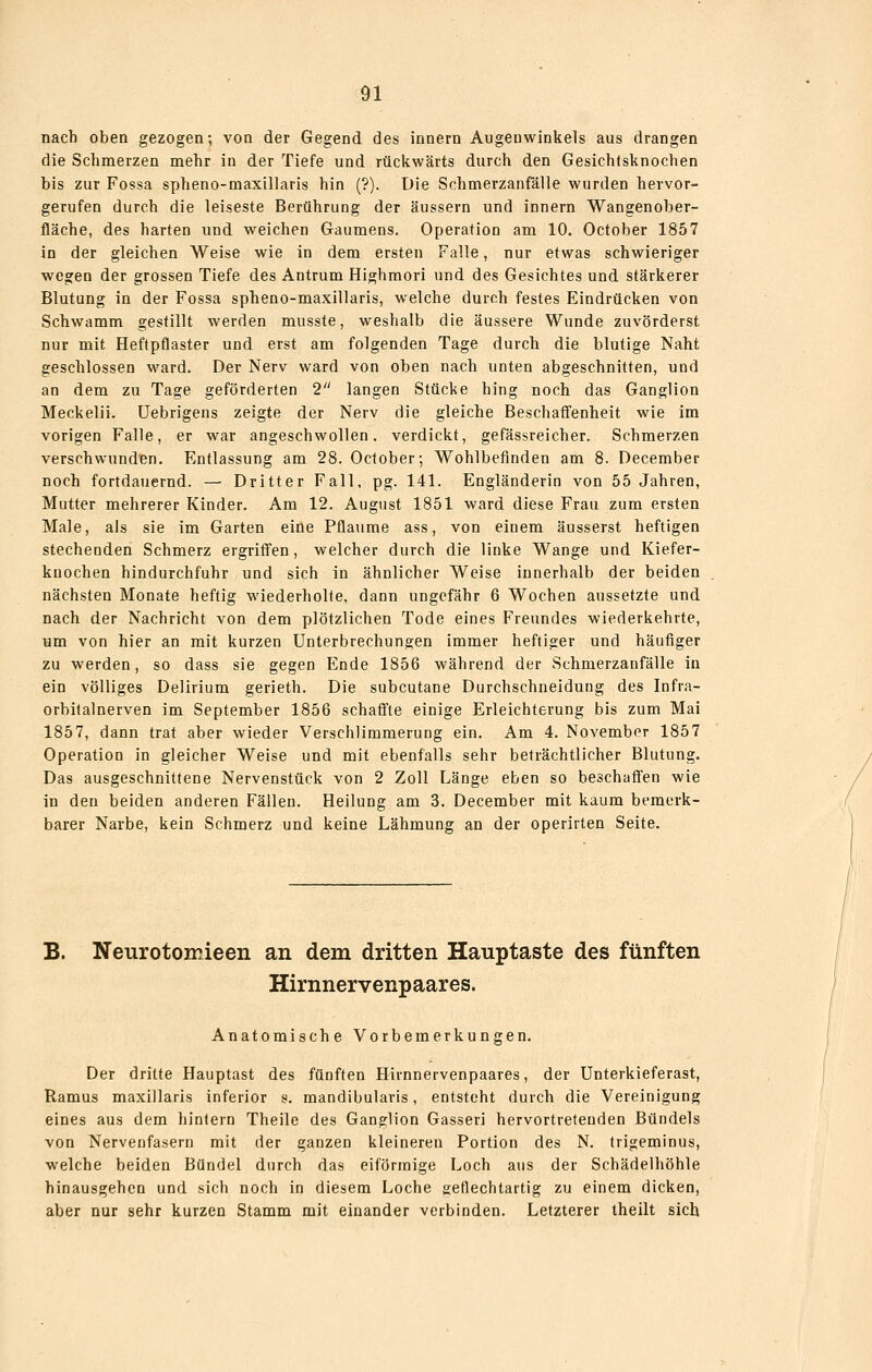 nach oben gezogen; von der Gegend des Innern Augeuwinkels aus drangen die Schmerzen mehr in der Tiefe und rückwärts durch den Gesichtsknochen bis zur Fossa spheno-maxillaris hin (?). Die Schmerzanfälle wurden hervor- gerufen durch die leiseste Berührung der äussern und innern Wangenober- fläche, des harten und weichen Gaumens. Operation am 10. October 1857 in der gleichen Weise wie in dem ersten Falle, nur etwas schwieriger wegen der grossen Tiefe des Antrum Highmori und des Gesichtes und stärkerer Blutung in der Fossa spheno-maxillaris, welche durch festes Eindrücken von Schwamm gestillt werden musste, weshalb die äussere Wunde zuvörderst nur mit Heftpflaster und erst am folgenden Tage durch die blutige Naht geschlossen ward. Der Nerv ward von oben nach unten abgeschnitten, und an dem zu Tage geförderten 2 langen Stücke hing noch das Ganglion Meckelii. Uebrigens zeigte der Nerv die gleiche Beschaffenheit wie im vorigen Falle, er war angeschwollen, verdickt, gefässreicher. Schmerzen verschwunden. Entlassung am 28. October; Wohlbefinden am 8. December noch fortdauernd. — Dritter Fall, pg. 141. Engländerin von 55 Jahren, Mutter mehrerer Kinder. Am 12. August 1851 ward diese Frau zum ersten Male, als sie im Garten eine Pflaume ass, von einem äusserst heftigen stechenden Schmerz ergriffen, welcher durch die linke Wange und Kiefer- knochen hindurchfuhr und sich in ähnlicher Weise innerhalb der beiden nächsten Monate heftig wiederhoKe, dann ungefähr 6 Wochen aussetzte und nach der Nachricht von dem plötzlichen Tode eines F'reundes wiederkehrte, um von hier an mit kurzen Unterbrechungen immer heftiger und häufiger zu werden, so dass sie gegen Ende 1856 während der Schmerzanfälle in ein völliges Delirium gerieth. Die subcutane Durchschneidung des Infra- orbitalnerven im September 1856 schaffte einige Erleichterung bis zum Mai 1857, dann trat aber wieder Verschlimmerung ein. Am 4. November 1857 Operation in gleicher Weise und mit ebenfalls sehr beträchtlicher Blutung. Das ausgeschnittene Nervenstück von 2 Zoll Länge eben so beschaffen wie in den beiden anderen Fällen. Heilung am 3. December mit kaum bemerk- barer Narbe, kein Schmerz und keine Lähmung an der operirten Seite. B. Neurotomieen an dem dritten Hauptaste des fünften Hirnnervenpaares. Anatomische Vorbemerkungen. Der dritte Hauptast des fünften Hirnnervenpaares, der Unterkieferast, Ramus maxillaris inferior s. mandibularis, entsteht durch die Vereinigung eines aus dem hintern Theile des Ganglion Gasseri hervortretenden Bündels von Nervenfasern mit der ganzen kleineren Portion des N. trigeminus, welche beiden Bündel durch das eiförmige Loch aus der Schädelhöhle hinausgehen und sich noch in diesem Loche geflechtartig zu einem dicken, aber nur sehr kurzen Stamm mit einander verbinden. Letzterer theilt sich