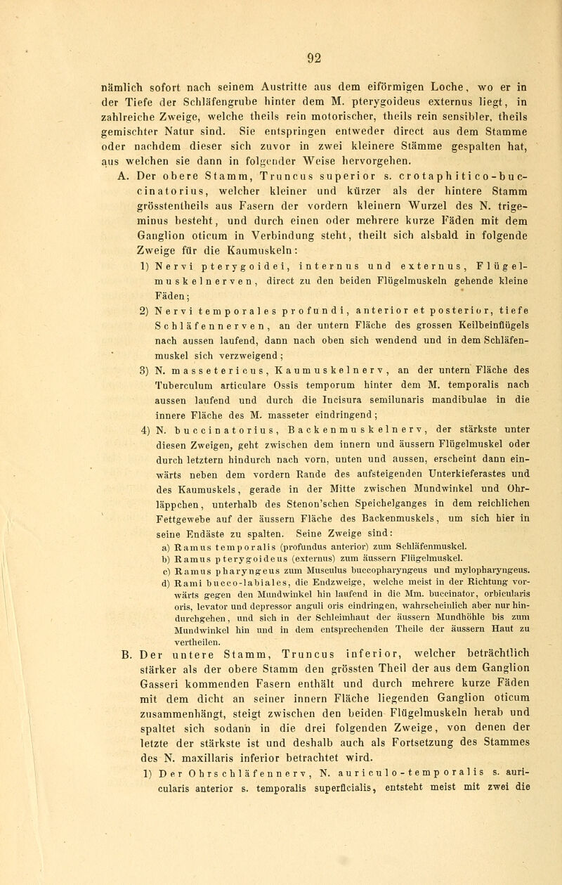 nämlich sofort nach seinem Austritte aus dem eiförmigen Loche, wo er in der Tiefe der Schläfengrube hinter dem M. pterygoideus externus liegt, in zahlreiche Zweige, welche theils rein motorischer, theils rein sensibler, theils gemischter Natur sind. Sie entspringen entweder dircct aus dem Stamme oder nachdem dieser sich zuvor in zwei kleinere Stämme gespalten hat, aus welchen sie dann in folgender Weise hervorgehen. A. Der obere Stamm, Truncus superior s. er o taph i ti c o-b u c- cinatorius, welcher kleiner und kürzer als der hintere Stamm grösstentheils aus Fasern der vordem kleinern Wurzel des N. trige- minus besteht, und durch einen oder mehrere kurze Fäden mit dem Ganglion oticum in Verbindung steht, theilt sich alsbald in folgende Zweige für die Kaumuskeln: 1) Nervi pterygoidei, internus und externus, Flügel- muskelnerven, direct zu den beiden Flügelmuskeln gehende kleine Fäden; 2) Nervi temporales profundi, anterior et posterior, tiefe Schläfennerven, an der untern Fläche des grossen Keilbeinflügels nach aussen laufend, dann nach oben sich wendend und in dem Schläfen- muskel sich verzweigend ; 3) N. massetericus. Kaumuskelnerv, an der untern Fläche des Tuberculum articulare Ossis temporum hinter dem M. temporalis nach aussen laufend und durch die Incisura semilunaris mandibulae in die innere Fläche des M. masseter eindringend; 4)N. buccinatorius, Backenmuskelnerv, der stärkste unter diesen Zweigen, geht zwischen dem innern und äussern Flügelmuskel oder durch letztern hindurch nach vorn, unten und aussen, erscheint dann ein- wärts neben dem vordem Rande des aufsteigenden Unterkieferastes und des Kaumuskels, gerade in der Mitte zwischen Mundwinkel und Ohr- läppchen, unterhalb des Stenon'schen Speichelganges in dem reichlichen Fettgewebe auf der äussern Fläche des Backenmuskels, um sich hier in seine Endäste zu spalten. Seine Zweige sind: a) Ramus temporalis (profundus anterior) zum Sehläfenmuskel. b) Ramus pterygoideus (externus) zum äussern Flügelmuskel. c) Ramus pharyngeus zum Musculus buccopharyngeus und mylopharyngeus. d) Rami bucco-labiales, die Endzweige, welche meist in der Richtung vor- wärts gegen den Mundwinkel bin laufend in die Mm. buccinator, orbicularis oris, levator und depressor angvüi oris eindringen, wahrscheinlich aber nur hin- durchgehen , und sich in der Schleimhaut der äussern Mundhöhle bis zum Mundwinkel hin und in dem entsprechenden Theile der äussern Haut zu vertheilen. B. Der untere Stamm, Truncus inferior, welcher beträchtlich stärker als der obere Stamm den grössten Theil der aus dem Ganglion Gasseri kommenden Fasern enthält und durch mehrere kurze Fäden mit dem dicht an seiner innern Fläche liegenden Ganglion oticum zusammenhängt, steigt zwischen den beiden Flügelmuskeln herab und spaltet sich sodann in die drei folgenden Zweige, von denen der letzte der stärkste ist und deshalb auch als Fortsetzung des Stammes des N. maxillaris inferior betrachtet wird. 1) Der Ohrschläfennerv, N. auriculo-temporalis s. auri- cularis anterior s. temporalis superficialis, entsteht meist mit zwei die