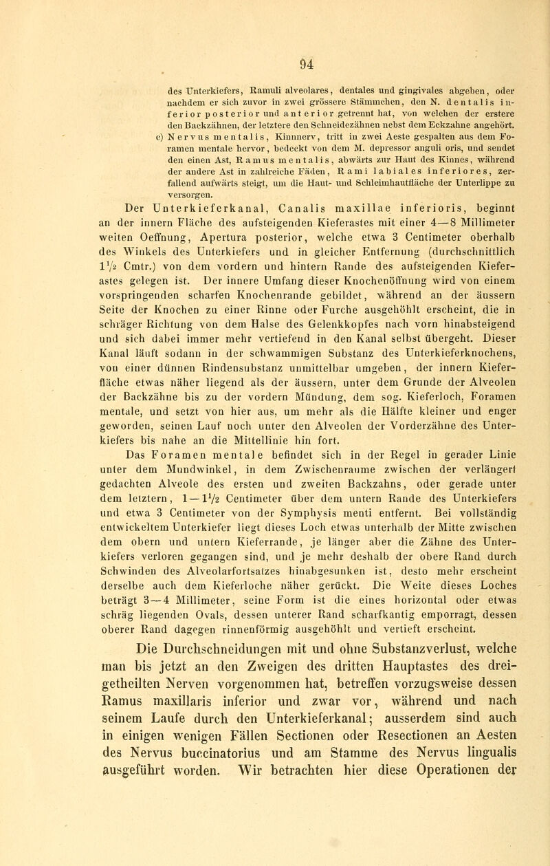 des Unterkiefers, Ramuli alveolares, dentales und ging^ivales abgeben, oder nachdem er sich zuvor in zwei grössere Stämrachen, den N. d e n t a 1 i s i n- ferior p 0 st er ior und ant er i or getrennt hat, von welchen der erstere den Backzähnen, der letztere den Schneidezähnen nebst dem Eckzahne angehört, c) Nervus mentalis, lünnnerv, tritt in zwei Aeste gespalten aus dem Fo- ramen mentale hervor, bedeckt von dem M. depressor anguli oris, und sendet den einen Ast, R a m u s mentalis, abwärts zur Haut des Kinnes, während der andere Ast in zahlreiche Fäden, Rami labiales inferiores, zer- fallend aufwärts steigt, um die Haut- und Schleimhauttläche der Unterlippe zu versorgen. Der Unterkiefcrkanal, Canalis maxillae inferioris, beginnt an der innern Fläche des aufsteigenden Kieferastes mit einer 4—8 Millimeter weiten Oeffnung, Apertura posterior, welche etwa 3 Centimeter oberhalb des Winkels des Unterkiefers und in gleicher Entfernung (durchschnittlich IV2 Cmtr.) von dem vordem und hintern Rande des aufsteigenden Kiefer- astes gelegen ist. Der innere Umfang dieser Knochenöffnung wird von einem vorspringenden scharfen Knochenrande gebildet, während an der äussern Seite der Knochen zu einer Rinne oder Furche ausgehöhlt erscheint, die in schräger Richtung von dem Halse des Gelenkkopfes nach vorn hinabsteigend und sich dabei immer mehr vertiefend in den Kanal selbst übergeht. Dieser Kanal läuft sodann in der schwammigen Substanz des Unterkieferknochens, von einer dünnen Rindensubstanz unmittelbar umgeben, der innern Kiefer- fläche etwas näher liegend als der äussern, unter dem Grunde der Alveolen der Backzähne bis zu der vordem Mündung, dem sog. Kieferloch, Foramen mentale, und setzt von hier aus, um mehr als die Hälfte kleiner und enger geworden, seinen Lauf noch unter den Alveolen der Vorderzähne des Unter- kiefers bis nahe an die Mittellinie hin fort. Das Foramen mentale befindet sich in der Regel in gerader Linie unter dem Mundwinkel, in dem Zwischenräume zwischen der verlängert gedachten Alveole des ersten und zweiten Backzahns, oder gerade unter dem letztern, 1 — IV2 Centimeter über dem untern Rande des Unterkiefers und etwa 3 Centimeter von der Symphysis menti entfernt. Bei vollständig entwickeltem Unterkiefer liegt dieses Loch etwas unterhalb der Mitte zwischen dem obern und untern Kieferrande, je länger aber die Zähne des Unter- kiefers verloren gegangen sind, und je mehr deshalb der obere Rand durch Schwinden des Alveolarfortsatzes hinabgesunken ist, desto mehr erscheint derselbe auch dem Kieferloche näher gerückt. Die Weite dieses Loches beträgt 3—4 Millimeter, seine Form ist die eines horizontal oder etwas schräg liegenden Ovals, dessen unterer Rand scharfkantig emporragt, dessen oberer Rand dagegen rinnenförmig ausgehöhlt und vertieft erscheint. Die Durchschneidungen mit und ohne Substanzverlust, welche man bis jetzt an den Zweigen des dritten Hauptastes des drei- getheilten Nerven vorgenommen hat, betreffen vorzugsweise dessen Ramus maxillaris inferior und zwar vor, während und nach seinem Laufe durch den Unterkieferkanal; ausserdem sind auch in einigen wenigen Fällen Sectionen oder Resectionen an Aesten des Nervus buccinatorius und am Stamme des Nervus lingualis fiusgeführt worden, Wir betrachten hier diese Operationen der