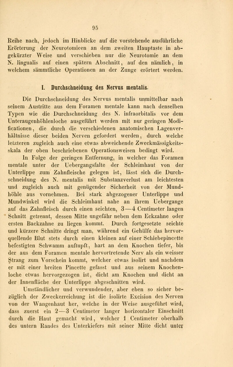 Reihe nach, jedoch im Hinblicke auf die vorstehende ausführliche Erörterung der Neurotomieen an dem zweiten Hauptaste in ab- gekürzter Weise und verschieben nur die Neurotomie an dem N. lingualis auf einen spätem Abschnitt, auf den nämlich, in welchem sämmtliche Operationen an der Zunge erörtert werden. I. Durchschneidung des Nervus mentalis. Die Durchschneidung des Nervus mentalis unmittelbar nach seinem Austritte aus dem Foramen mentale kann nach denselben Typen wie die Durchschneidung des N. infraorbitalis vor dem Unteraugenhöhlenloche ausgeführt werden mit nur geringen Modi- ficationen, die durch die verschiedenen anatomischen Lagenver- hältnisse dieser beiden Nerven gefordert werden. durch welche letzteren zugleich auch eine etwas abweichende Zweckmässigkeits- skala der oben beschriebenen Operationsweisen bedingt wird. In Folge der geringen Entfernung, in welcher das Foramen mentale unter der Uebergangsfalte der Schleimhaut von der Unterlippe zum Zahnfleische gelegen ist, lässt sich die Durch- schneidung des N. mentalis mit Substanzverlust am leichtesten und zugleich auch mit genügender Sicherheit von der Mund- höhle aus vornehmen. Bei stark abgezogener Unterlippe und Mundwinkel wird die Schleimhaut nahe an ihrem Uebergange auf das Zahnfleisch durch einen seichten, 3—4 Centimeter langen Schnitt getrennt, dessen Mitte ungefähr neben dem Eckzahne oder ersten Backzahne zu liegen kommt. Durch fortgesetzte seichte und kürzere Schnitte dringt man, während ein Gehülfe das hervor- quellende Blut stets durch einen kleinen auf einer Schiebepincette befestigten Schwamm auftupft, hart an dem Knochen tiefer, bis der aus dem Foramen mentale hervortretende Nerv als ein weisser Strang zum Vorschein kommt, welcher etwas isolirt und nachdem er mit einer breiten Fincette gefasst und aus seinem Knochen- loche etwas hervorgezogen ist, dicht am Knochen und dicht an der Innenfläche der Unterlippe abgeschnitten wird. Umständlicher und verwundender, aber eben so sicher be- züglich der Zweckerreichung ist die isolirte Excision des Nerven von der Wangenhaut her, welche in der Weise ausgeführt wird, dass zuerst ein 2—3 Centimeter langer horizontaler Einschnitt durch die Haut gemacht wird, welcher 1 Centimeter oberhalb des untern Randes des Unterkiefers mit seiner Mitte dicht unter