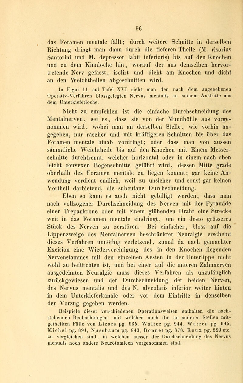 das Foramen mentale fällt; durch weitere Schnitte in derselben Richtmig dringt man dann durch die tieferen Theile (M. risorius Santorini und M. depressor labii inferioris) bis auf den Knochen und zu dem Kinnloche hin, worauf der aus demselben hervor- tretende Nerv gefasst, isolirt und dicht am Knochen und dicht an den Weichtheilen abgeschnitten wird. In Figur 11 auf Tafel XVI sieht man den nach dem angegebenen Operativ-Verfahren blossgelegten Nervus mentalis an seinem Austritte aus dem ünterkieferloche. Nicht zu empfehlen ist die einfache Durchschneidung des Mentalnerven, sei es, dass sie von der Mundhöhle aus vorge- nommen wird, wobei man an derselben Stelle, wie vorhin an- gegeben, nur rascher und mit kräftigeren Schnitten bis über das Foramen mentale hinab vordringt; oder dass man von aussen sämmtliche Weichtheile bis auf den Knochen mit Einem Messer- schnitte durchtrennt, welcher horizontal oder in einem nach oben leicht convexen Bogenschnitte geführt wird, dessen Mitte grade oberhalb des Foramen mentale zu liegen kommt; gar keine An- wendung verdient endlich, weil zu unsicher und sonst gar keinen Vortheil darbietend, die subcutane Durchschneidung. Eben so kann es auch nicht gebilligt werden, dass man nach vollzogener Durchschneidung des Nerven mit der Pyramide einer Trepankrone oder mit einem glühenden Draht eine Strecke weit in das Foramen mentale eindringt, um ein desto grösseres Stück des Nerven zu zerstören. Bei einfacher, bloss auf die Lippenzweige des Mentalnerven beschränkter Neuralgie erscheint dieses Verfahren unnöthig verletzend, zumal da nach gemachter Excision eine Wiedervereinigung des in den Knochen liegenden Nervenstammes mit den einzelnen Aesten in der Unterlippe nicht wohl zu befürchten ist, und bei einer auf die unteren Zahnnerven ausgedehnten Neuralgie muss dieses Verfahren als unzulänglich zurückgewiesen und der Durchschneidung der beiden Nerven, des Nervus mentalis und des N. alveolaris inferior weiter hinten in dem Unterkieferkanale oder vor dem Eintritte in denselben der Vorzug gegeben werden. Beispiele dieser verschiedenen Operationsweisen enthalten die nach- stehenden Beobachtungen, mit vi^elchen noch die an anderen Stellen mit- getheilten Fälle von Lizars pg. 935, Walter pg. 944, Warren pg. 945, Michel pg. 891, Nussbaum pg. 843, Bonnet pg. 878, Roux pg. 889 etc. zu vergleichen sind, in welchen ausser der Durchschneidung des Nervus jnentalis noch andere Neurotomieen vorgenommen sind.