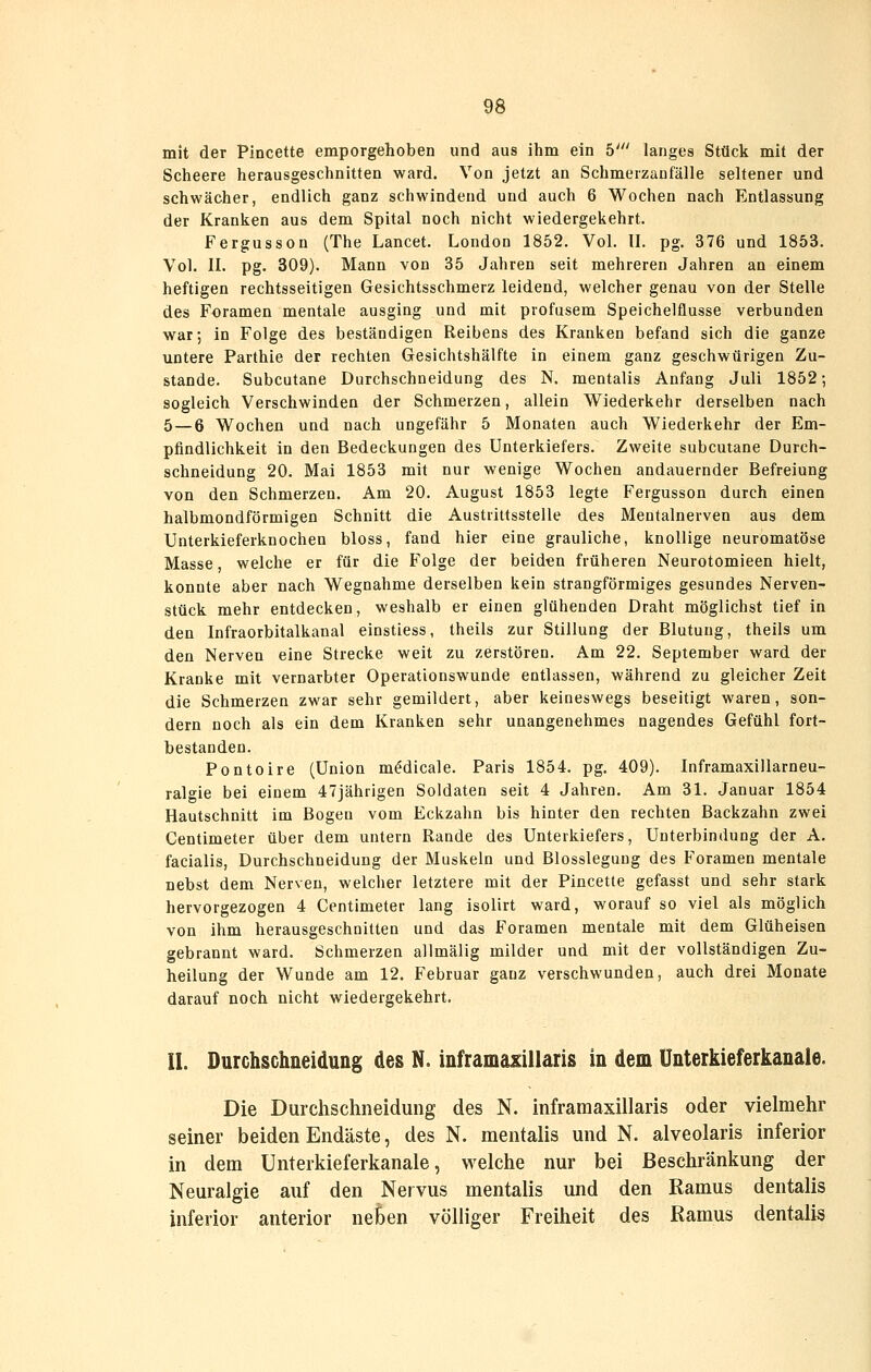 mit der Pincette emporgehoben und aus ihm ein 5' langes Stück mit der Scheere herausgeschnitten ward. Von jetzt an Schmerzanfälle seltener und schwächer, endlich ganz schwindend und auch 6 Wochen nach Entlassung der Kranken aus dem Spital noch nicht wiedergekehrt. Fergusson (The Lancet. London 1852. Vol. II. pg. 376 und 1853. Vol. II. pg. 309). Mann von 35 Jahren seit mehreren Jahren an einem heftigen rechtsseitigen Gesichtsschmerz leidend, welcher genau von der Stelle des Foramen mentale ausging und mit profusem Speichelflusse verbunden war-, in Folge des beständigen Reibens des Kranken befand sich die ganze untere Parthie der rechten Gesichtshälfte in einem ganz geschwürigen Zu- stande. Subcutane Durchschneidung des N. mentalis Anfang Juli 1852; sogleich Verschwinden der Schmerzen, allein Wiederkehr derselben nach 5 — 6 Wochen und nach ungefähr 5 Monaten auch Wiederkehr der Em- pfindlichkeit in den Bedeckungen des Unterkiefers. Zweite subcutane Durch- schneidung 20. Mai 1853 mit nur wenige Wochen andauernder Befreiung von den Schmerzen. Am 20. August 1853 legte Fergusson durch einen halbmondförmigen Schnitt die Austrittsstelle des Mentalnerven aus dem Unterkieferknochen bloss, fand hier eine grauliche, knollige neuromatöse Masse, welche er für die Folge der beiden früheren Neurotomieen hielt, konnte aber nach Wegnahme derselben kein strangförmiges gesundes Nerven- stück mehr entdecken, weshalb er einen glühenden Draht möglichst tief in den Infraorbitalkanal einstiess, theils zur Stillung der Blutung, theils um den Nerven eine Strecke weit zu zerstören. Am 22. September ward der Kranke mit vernarbter Operationswunde entlassen, während zu gleicher Zeit die Schmerzen zwar sehr gemildert, aber keineswegs beseitigt waren, son- dern noch als ein dem Kranken sehr unangenehmes nagendes Gefühl fort- bestanden. Pontoire (Union m^dicale. Paris 1854. pg. 409). Inframaxillarneu- ralgie bei einem 47jährigen Soldaten seit 4 Jahren. Am 31. Januar 1854 Hautschnitt im Bogen vom Eckzahn bis hinter den rechten Backzahn zwei Centimeter über dem untern Rande des Unterkiefers, Unterbindung der A. facialis. Durchschneidung der Muskeln und Blossleguug des Foramen mentale nebst dem Nerven, welcher letztere mit der Pincette gefasst und sehr stark hervorgezogen 4 Centimeter lang isolirt ward, worauf so viel als möglich von ihm herausgeschnitten und das Foramen mentale mit dem Glüheisen gebrannt ward. Schmerzen allmälig milder und mit der vollständigen Zu- heilung der Wunde am 12. Februar ganz verschwunden, auch drei Monate darauf noch nicht wiedergekehrt. IL Durchschneidung des N. inframaxülaris in dem Unterkieferkanale. Die Durchschneidung des N. inframaxillaris oder vielmehr seiner beiden Endäste, des N. mentalis und N. alveolaris inferior in dem Unterkieferkanale, welche nur bei Beschränkung der Neuralgie auf den Nervus mentalis und den Ramus dentalis inferior anterior neben völliger Freiheit des Ramus dentalis