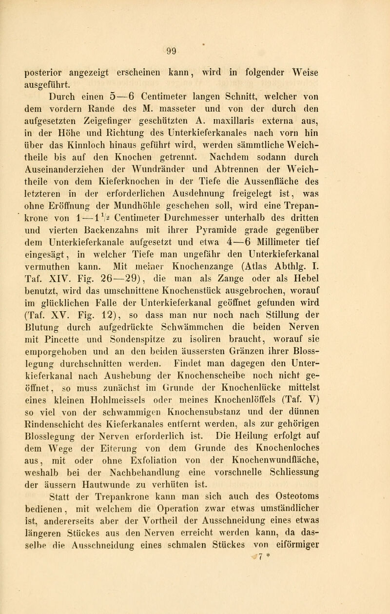 posterior angezeigt erscheinen kann, wird in folgender Weise ausgeführt. Durch einen 5 — 6 Centiraeter langen Schnitt, welcher von dem vordem Rande des M. masseter und von der durch den aufgesetzten Zeigefinger geschützten A. maxillaris externa aus, in der Höhe und Richtung des Unterkieferkanales nach vorn hin über das Kinnloch hinaus geführt wird, werden sämmtliche Weich- theile bis auf den Knochen getrennt. Nachdem sodann durch Ä-Useinanderziehen der Wundränder und Abtrennen der Weich- theile von dem Kieferknochen in der Tiefe die Aussenfläche des letzteren in der erforderlichen Ausdehnung freigelegt ist, was ohne Eröffnung der Mundhöhle geschehen soll, wird eine Trepan- krone von 1 — IV2 Centimeter Durchmesser unterhalb des dritten und vierten Backenzahns mit ihrer Pyramide grade gegenüber dem Unterkieferkanale aufgesetzt und etwa 4—6 Millimeter tief eingesägt, in welcher Tiefe man ungefähr den Unterkieferkanal vermuthen kann. Mit meiner Knochenzange (Atlas Abthlg. I. Taf. XIV. Fig. 26—29), die man als Zange oder als Hebel benutzt, wird das umschnittene Knochenstück ausgebrochen, worauf im glücklichen Falle der Unterkieferkanal geöffnet gefunden wird (Taf. XV. Fig. 12), so dass man nur noch nach Stillung der Blutung durch aufgedrückte Schwämmchen die beiden Nerven mit Pincette und Sondenspitze zu isoliren braucht, worauf sie emporgehoben und an den beiden äussersten Gränzen ihrer Bloss- legung durchschnitten werden. Findet man dagegen den Unter- kieferkanal nach Aushebung der Knochenscheibe noch nicht ge- öffnet, so muss zunächst im Grunde der Knochenlücke mittelst eines kleinen Hohlmeissels oder meines Knochenlöffels (Taf. V) so viel von der schwammigen Knochensubstanz und der dünnen Rindenschicht des Kieferkanales entfernt werden, als zur gehörigen Blosslegung der Nerven erforderlich ist. Die Heilung erfolgt auf dem Wege der Eiterung von dem Grunde des Knochenloches aus, mit oder ohne Exfoliation von der Knochenwundfläche, weshalb bei der Nachbehandlung eine vorschnelle Schliessung der äussern Hautwunde zu verhüten ist. Statt der Trepankrone kann man sich auch des Osteotoms bedienen, mit welchem die Operation zwar etwas umständlicher ist, andererseits aber der Vortheil der Ausschneidung eines etwas längeren Stückes aus den Nerven erreicht werden kann, da das- selbp die Ausschneidung eines schmalen Stückes von eiförmiger