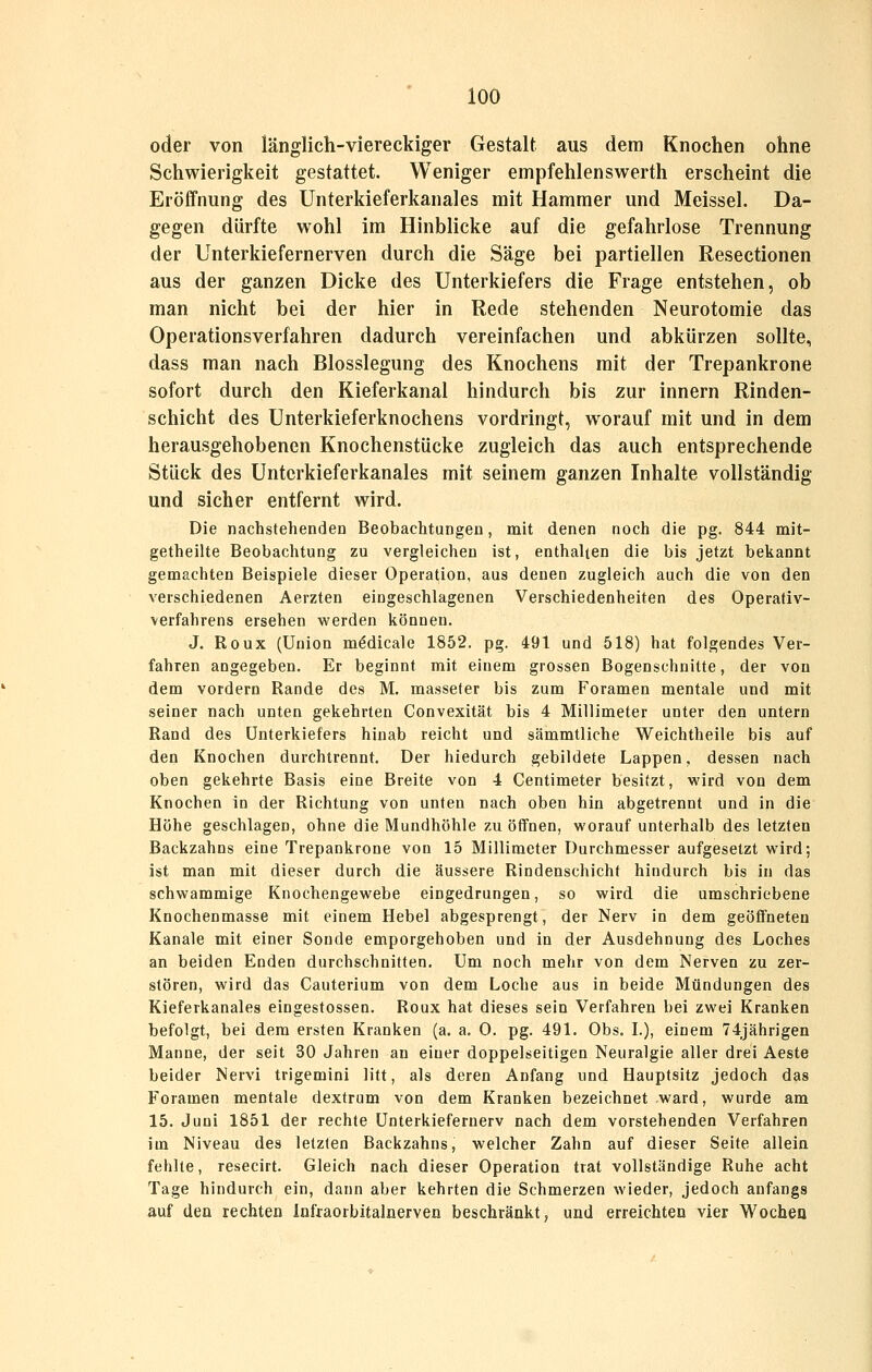 oder von länglich-viereckiger Gestalt aus dem Knochen ohne Schwieriglieit gestattet. Weniger empfehlenswerth erscheint die Eröffnung des Unterkieferkanales mit Hammer und Meissel. Da- gegen dürfte wohl im Hinblicke auf die gefahrlose Trennung der Unterkiefernerven durch die Säge bei partiellen Resectionen aus der ganzen Dicke des Unterkiefers die Frage entstehen, ob man nicht bei der hier in Rede stehenden Neurotomie das Operationsverfahren dadurch vereinfachen und abkürzen sollte, dass man nach Blosslegung des Knochens mit der Trepankrone sofort durch den Kieferkanal hindurch bis zur Innern Rinden- schicht des Unterkieferknochens vordringt, worauf mit und in dem herausgehobenen Knochenstücke zugleich das auch entsprechende Stück des Unterkieferkanales mit seinem ganzen Inhalte vollständig und sicher entfernt wird. Die nachstehenden Beobachtungen, mit denen noch die pg. 844 mit- getheilte Beobachtung zu vergleichen ist, enthalten die bis jetzt bekannt gemachten Beispiele dieser Operation, aus denen zugleich auch die von den verschiedenen Aerzten eingeschlagenen Verschiedenheiten des Operativ- verfahrens ersehen werden können. J. Roux (Union mMicale 1852. pg. 491 und 518) hat folgendes Ver- fahren angegeben. Er beginnt mit einem grossen Bogenschnitte, der von dem vordem Rande des M. masseter bis zum Foramen mentale und mit seiner nach unten gekehrten Convexität bis 4 Millimeter unter den untern Rand des Unterkiefers hinab reicht und sämmtliche Weichtheile bis auf den Knochen durchtrennt. Der hiedurch gebildete Lappen, dessen nach oben gekehrte Basis eine Breite von 4 Centimeter besitzt, wird von dem Knochen in der Richtung von unten nach oben hin abgetrennt und in die Höhe geschlagen, ohne die Mundhöhle zu ölTnen, worauf unterhalb des letzten Backzahns eine Trepankrone von 15 Millimeter Durchmesser aufgesetzt wird; ist man mit dieser durch die äussere Rindenschicht hindurch bis in das schwammige Knochengewebe eingedrungen, so wird die umschriebene Knochenmasse mit einem Hebel abgesprengt, der Nerv in dem geöffneten Kanäle mit einer Sonde emporgehoben und in der Ausdehnung des Loches an beiden Enden durchschnitten. Um noch mehr von dem Nerven zu zer- stören, wird das Cauterium von dem Loche aus in beide Mündungen des Kieferkanales eingestossen. Roux hat dieses sein Verfahren bei zwei Kranken befolgt, bei dem ersten Kranken (a. a. 0. pg. 491. Obs. L), einem 74jährigen Manne, der seit 30 Jahren an einer doppelseitigen Neuralgie aller drei Aeste beider Nervi trigemini litt, als deren Anfang und Hauptsitz jedoch das Foramen mentale dextrum von dem Kranken bezeichnet ward, wurde am 15. Juni 1851 der rechte Unterkiefernerv nach dem vorstehenden Verfahren im Niveau des letzten Backzahns, welcher Zahn auf dieser Seite allein fehlte, resecirt. Gleich nach dieser Operation trat vollständige Ruhe acht Tage hindurch ein, dann aber kehrten die Schmerzen wieder, jedoch anfangs auf den rechten Infraorbitalnerven beschränkt, und erreichten vier Wocheo