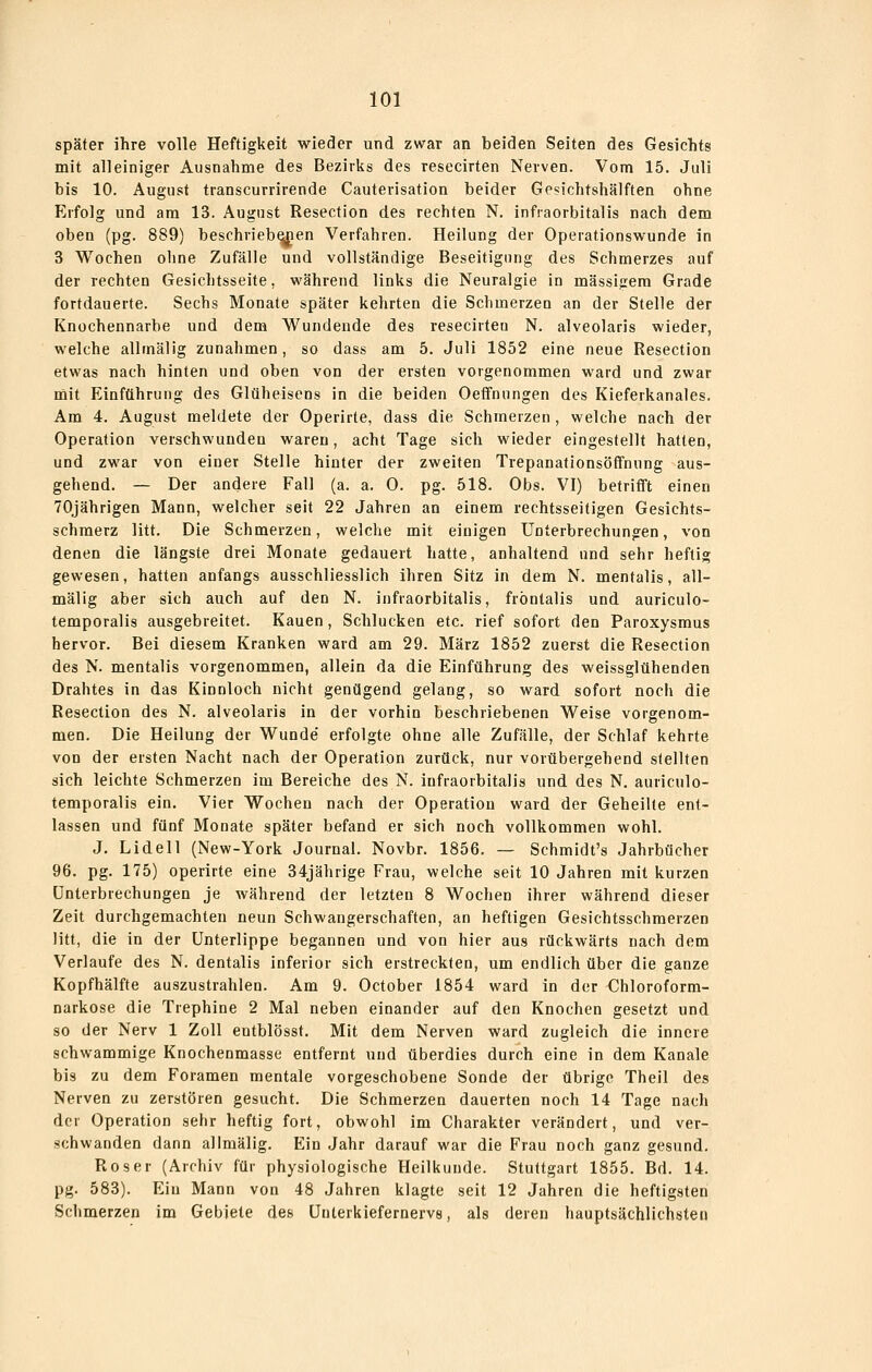später ihre volle Heftigkeit wieder und zwar an beiden Seiten des Gesichts mit alleiniger Ausnahme des Bezirks des resecirten Nerven. Vom 15. Juli bis 10. August transcurrirende Cauterisation beider Gesichtshälften ohne Erfolg und am 13. August Resection des rechten N. inftaorbitalis nach dem oben (pg. 889) beschriebenen Verfahren. Heilung der Operationswunde in 3 Wochen ohne Zufälle und vollständige Beseitigung des Schmerzes auf der rechten Gesichtsseite, während links die Neuralgie in massigem Grade fortdauerte. Sechs Monate später kehrten die Schmerzen an der Stelle der Knochennarbe und dem Wundende des resecirten N. alveolaris wieder, welche alltnälig zunahmen, so dass am 5. Juli 1852 eine neue Resection etwas nach hinten und oben von der ersten vorgenommen ward und zwar init Einführung des Glüheisens in die beiden Oeffnungen des Kieferkanales. Am 4. August meldete der Operirte, dass die Schmerzen, welche nach der Operation verschwunden waren, acht Tage sich wieder eingestellt hatten, und zwar von einer Stelle hinter der zweiten Trepanationsöffnung aus- gehend. — Der andere Fall (a. a. 0. pg. 518. Obs. VI) betrifft einen 70jährigen Mann, welcher seit 22 Jahren an einem rechtsseitigen Gesichts- schmerz litt. Die Schmerzen, welche mit einigen Unterbrechungen, von denen die längste drei Monate gedauert hatte, anhaltend und sehr heftig gewesen, hatten anfangs ausschliesslich ihren Sitz in dem N. mentalis, all- mälig aber sich auch auf den N. infraorbitalis, frontalis und auriculo- temporalis ausgebreitet. Kauen, Schlucken etc. rief sofort den Paroxysmus hervor. Bei diesem Kranken ward am 29. März 1852 zuerst die Resection des N. mentalis vorgenommen, allein da die Einführung des weissglühenden Drahtes in das Kinnloch nicht genügend gelang, so ward sofort noch die Resection des N. alveolaris in der vorhin beschriebenen Weise vorgenom- men. Die Heilung der Wunde erfolgte ohne alle Zufälle, der Schlaf kehrte von der ersten Nacht nach der Operation zurück, nur vorübergehend stellten sich leichte Schmerzen im Bereiche des N. infraorbitalis und des N. auriculo- temporalis ein. Vier Wochen nach der Operation ward der Geheilte ent- lassen und fünf Monate später befand er sich noch vollkommen wohl. J. Lideil (New-York Journal. Novbr. 1856. — Schmidt's Jahrbücher 96. pg. 175) operirte eine 34jährige Frau, welche seit 10 Jahren mit kurzen Unterbrechungen je während der letzten 8 Wochen ihrer während dieser Zeit durchgemachten neun Schwangerschaften, an heftigen Gesichtsschmerzen litt, die in der Unterlippe begannen und von hier aus rückwärts nach dem Verlaufe des N. dentalis inferior sich erstreckten, um endlich über die ganze Kopfhälfte auszustrahlen. Am 9. October 1854 ward in der Chloroform- narkose die Trephine 2 Mal neben einander auf den Knochen gesetzt und so der Nerv 1 Zoll entblösst. Mit dem Nerven ward zugleich die innere schwammige Knochenmasse entfernt und überdies durch eine in dem Kanäle bis zu dem Foramen mentale vorgeschobene Sonde der übrige Theil des Nerven zu zerstören gesucht. Die Schmerzen dauerten noch 14 Tage nach der Operation sehr heftig fort, obwohl im Charakter verändert, und ver- schwanden dann allmälig. Ein Jahr darauf war die Frau noch ganz gesund. Roser (Archiv für physiologische Heilkunde. Stuttgart 1855. Bd. 14. pg. 583). Ein Mann von 48 Jahren klagte seit 12 Jahren die heftigsten Schmerzen im Gebiete des Unterkiefernervs, als deren hauptsächlichsten