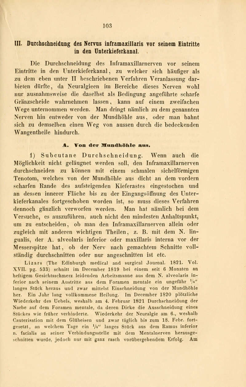 III. DurchschneidnDg des Nervus inframaxillaris vor seinem Eintritte in den Unterkieferkanal. Die Durchschneidung des Inframaxillarnerven vor seinem Eintiitte in den Unterkieferkanal, zu welcher sich häufiger als zu dem eben unter II beschriebenen Verfahren Veranlassung dar- bieten dürfte, da Neuralgieen im Bereiche dieses Nerven wohl nur ausnahmsweise die daselbst als Bedingung angeführte scharfe Gränzscheide wahrnehmen lassen, kann auf einem zweifachen Wege unternommen werden. Man dringt nämlich zu dem genannten Nerven hin entweder von der Mundhöhle aus, oder man bahnt sich zu demselben einen Weg von aussen durch die bedeckenden Wangentheile hindurch. A. Von der nUnndliöIile ans. 1) Subcutane Durchschneidung. Wenn auch die Möglichkeit nicht geläugnet werden soll, den Inframaxillarnerven durchschneiden zu können mit einem schmalen sichelförmigen Tenotom, welches von der Mundhöhle aus dicht an dem vordem scharfen Rande des aufsteigenden Kieferastes eingestochen und an dessen innerer Fläche bis zu der Eingangs Öffnung des Unter- kieferkanales fortgeschoben worden ist, so muss dieses Verfahren dennoch gänzlich verworfen werden. Man hat nämlich bei dem Versuche, es auszuführen, auch nicht den mindesten Anhaltspunkt, um zu entscheiden, ob man den Inframaxillarnerven allein oder zugleich mit anderen wichtigen Theilen, z. B. mit dem N. lin- gualis, der A. alveolaris inferior oder maxillaris interna vor der Messerspitze hat, ob der Nerv nach gemachtem Schnitte voll- ständig durchschnitten oder nur angeschnitten ist etc. Lizars (The Edinburgh medical and surgical Journal. 1821. Vol. XVII. pg. 533) schnitt im December 1819 bei einem seit 6 Monaten an heftigem Gesichtsschmerz leidenden Arbeitsmanne aus dem N. alveolaris in- ferior nach seinem Austritte aus dem Foramen mentale ein ungefähr V* langes Stück heraus und zwar mittelst Einschneidung von der Mundhöhle her. Ein Jahr lang vollkommene Heilung. Im December 1820 plötzliche Wiederkehr des Uebels, weshalb am 4. Februar 1821 Durchschneidung der Narbe auf dem Foramen mentale, da deren Dicke die Ausschneidung eines Stückes wie früher verhinderte. Wiederkehr der Neuralgie am 6., weshalb Cauterisation mit dem Glüheisen und zwar täglich bis zum 18. Febr. fort- gesetzt, an welchem Tage ein V* langes Stück aus dem Ramus inferior n. facialis an seiner Verbindungsstelle mit dem Mentalnerven herausge- schnitten wurde, jedoch nur mit ganz rasch vorübergehendem Erfolg. Am