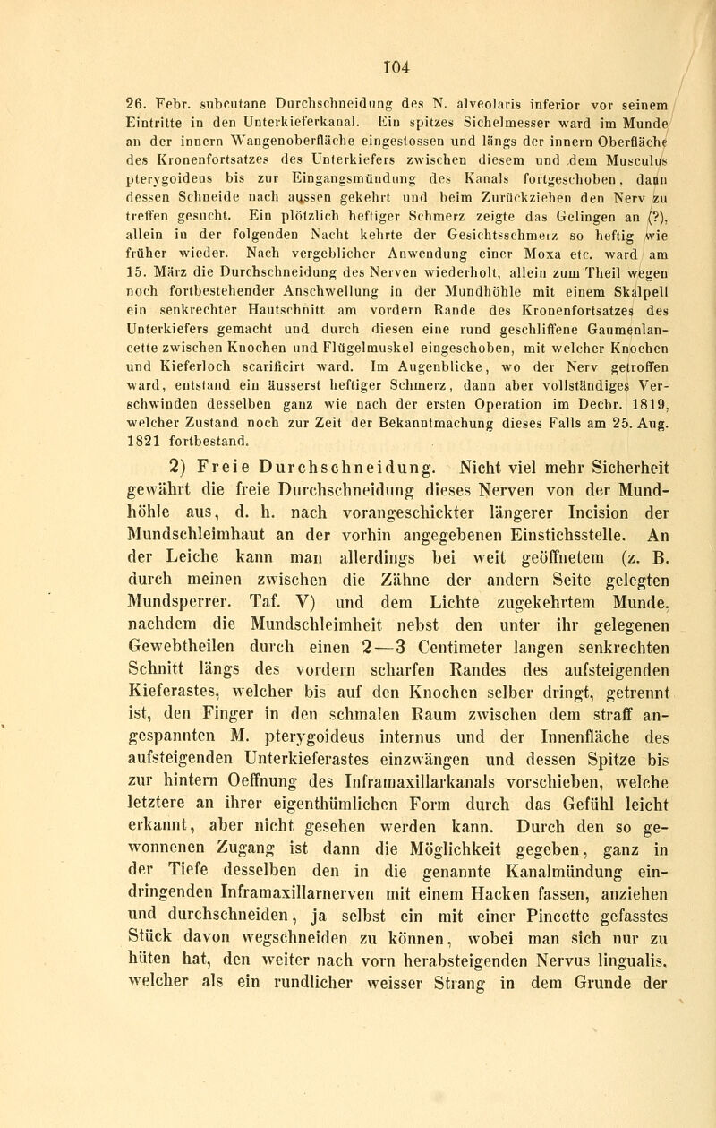 26. Febr. subcutane Durchschneidiing des N. alveolaris inferior vor seinem Eintritte in den Unterkieferkanal. Ein spitzes Sichelmesser ward im Munde an der innern Wangenoberfläche eingestossen und längs der innern Oberfläche des Kronenfortsatzes des Unterkiefers zwischen diesem und ,dem Musculus pterygoideus bis zur Eingangsmündung des Kanals fortgeschoben, dann dessen Schneide nach aussen gekehrt und beim Zurückziehen den Nerv zu treffen gesucht. Ein plötzlich heftiger Schmerz zeigte das Gelingen an {?), allein in der folgenden Nacht kehrte der Gesichtsschmeiz so heftig Wie früher wieder. Nach vergeblicher Anwendung einer Moxa etc. ward am 15. März die Durchschneidung des Nerven wiederholt, allein zum Theil wegen noch fortbestehender Anschwellung in der Mundhöhle mit einem Skalpell ein senkrechter Hautschnitt am vordem Rande des Kronenfortsatzes des Unterkiefers gemacht und durch diesen eine rund geschliffene Gaumenlan- cette zwischen Knochen und Flügelmuskel eingeschoben, mit welcher Knochen und Kieferloch scarificirt ward. Im Augenblicke, wo der Nerv getroffen ward, entstand ein äusserst heftiger Schmerz, dann aber vollständiges Ver- schwinden desselben ganz wie nach der ersten Operation im Decbr. 1819, welcher Zustand noch zur Zeit der Bekanntmachung dieses Falls am 25. Aug. 1821 fortbestand. 2) Freie Durchschneidung. Nicht viel mehr Sicherheit gewährt die freie Durchschneidung dieses Nerven von der Mund- höhle aus, d. h. nach vorangeschickter längerer Incision der Mundschleimhaut an der vorhin angegebenen Einstichsstelle. An der Leiche kann man allerdings bei weit geöffnetem (z. B. durch meinen zwischen die Zähne der andern Seite gelegten Mundsperrer. Taf. V) und dem Lichte zugekehrtem Munde, nachdem die Mundschleimheit nebst den unter ihr gelegenen Gewebtheilen durch einen 2—3 Centimeter langen senkrechten Schnitt längs des vordem scharfen Randes des aufsteigenden Kieferastes, welcher bis auf den Knochen selber dringt, getrennt ist, den Finger in den schmalen Raum zwischen dem straff an- gespannten M. pterygoideus internus und der Innenfläche des aufsteigenden Unterkieferastes einzwängen und dessen Spitze bis zur hintern Oeffnung des Inlramaxillarkanals vorschieben, welche letztere an ihrer eigenthümlichen Form durch das Gefühl leicht erkannt, aber nicht gesehen werden kann. Durch den so ge- wonnenen Zugang ist dann die Möglichkeit gegeben, ganz in der Tiefe desselben den in die genannte Kanalmündung ein- dringenden Inframaxillarnerven mit einem Hacken fassen, anziehen und durchschneiden, ja selbst ein mit einer Pincette gefasstes Stück davon wegschneiden zu können, wobei man sich nur zu hüten hat, den weiter nach vorn herabsteigenden Nervus lingualis. w^elcher als ein rundlicher weisser Strang in dem Grunde der