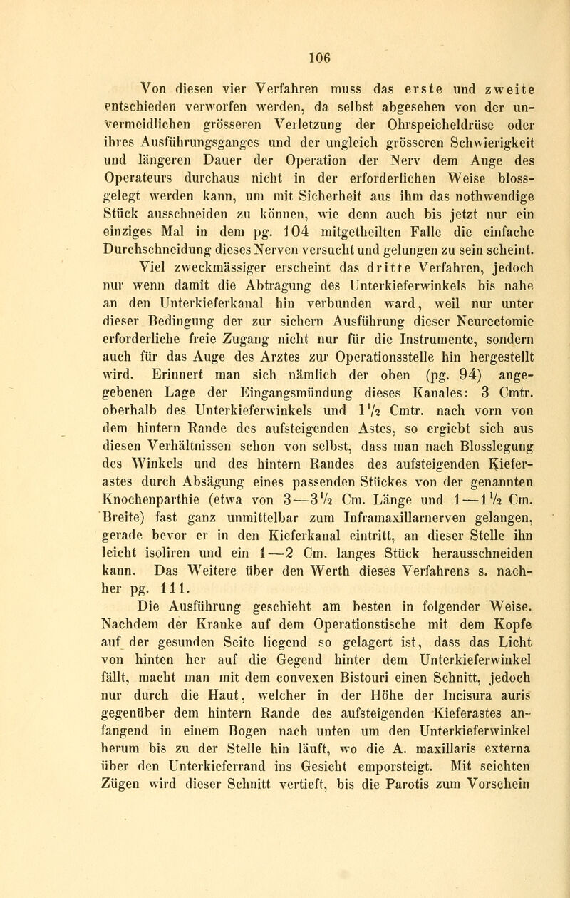 Von diesen vier Verfahren muss das erste und zweite entschieden verworfen werden, da selbst abgesehen von der un- vermeidlichen grösseren Verletzung der Ohrspeicheldrüse oder ihres Ausführungsganges und der ungleich grösseren Schwierigkeit und längeren Dauer der Operation der Nerv dem Auge des Operateurs durchaus nicht in der erforderlichen Weise bloss- gelegt werden kann, um mit Sicherheit aus ihm das nothwendige Stück ausschneiden zu können, wie denn auch bis jetzt nur ein einziges Mal in dem pg. 104 mitgetheilten Falle die einfache Durchschneidung dieses Nerven versucht und gelungen zu sein scheint. Viel zweckmässiger erscheint das dritte Verfahren, jedoch nur wenn damit die Abtragung des Unterkieferwinkels bis nahe an den Unterkieferkanal hin verbunden ward, weil nur unter dieser Bedingung der zur sichern Ausführung dieser Neurectoraie erforderliche freie Zugang nicht nur für die Instrumente, sondern auch für das Auge des Arztes zur Operationsstelle hin hergestellt wird. Erinnert man sich nämlich der oben (pg. 94) ange- gebenen Lage der Eingangsmündung dieses Kanales: 3 Cmtr. oberhalb des Unterkieferwinkels und IV2 Cmtr. nach vorn von dem hintern Rande des aufsteigenden Astes, so ergiebt sich aus diesen Verhältnissen schon von selbst, dass man nach Blosslegung des Winkels und des hintern Randes des aufsteigenden Kiefer- astes durch Absägung eines passenden Stückes von der genannten Knochenparthie (etwa von 3—3V2 Cm. Länge und 1 — iVa Cm. Breite) fast ganz unmittelbar zum Inframaxillarnerven gelangen, gerade bevor er in den Kieferkanal eintritt, an dieser Stelle ihn leicht isoliren und ein 1—2 Cm. langes Stück herausschneiden kann. Das Weitere über den Werth dieses Verfahrens s. nach- her pg. 111. Die Ausführung geschieht am besten in folgender Weise. Nachdem der Kranke auf dem Operationstische mit dem Kopfe auf der gesunden Seite liegend so gelagert ist, dass das Licht von hinten her auf die Gegend hinter dem Unterkieferwinkel fällt, macht man mit dem convexen Bistouri einen Schnitt, jedoch nur durch die Haut, welcher in der Höhe der Incisura auris gegenüber dem hintern Rande des aufsteigenden Kieferastes an- fangend in einem Bogen nach unten um den Unterkieferwinkel herum bis zu der Stelle hin läuft, wo die A. maxillaris externa über den Unterkieferrand ins Gesicht emporsteigt. Mit seichten Zügen wird dieser Schnitt vertieft, bis die Parotis zum Vorschein