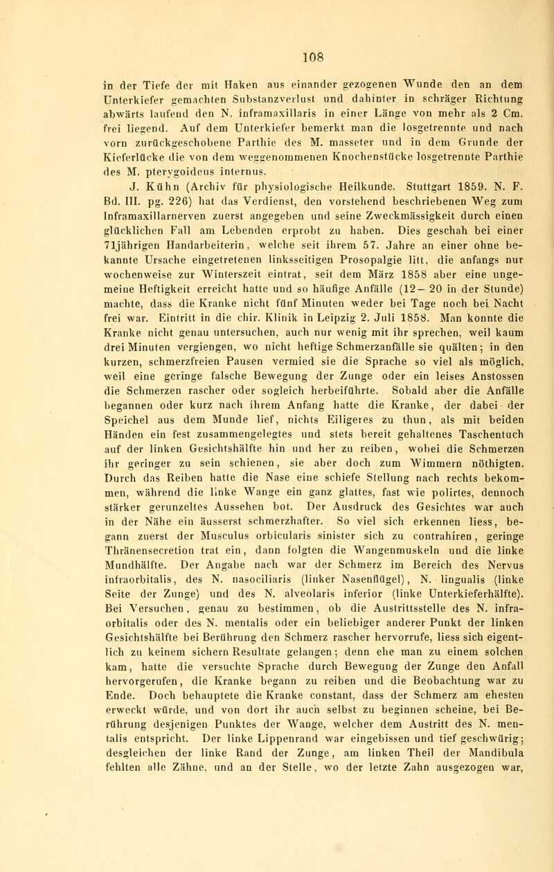 in der Tiefe der mit Haken aus einander gezogenen Wunde den an dem Unterkiefer gemachten Siibstanzveilust und dahinter in schräger Richtung abwärts laufend den N. infraraaxillaris in einer Länge von mehr als 2 Cm. frei liegend. Auf dem Unterkiefer bemerkt man die losgetrennte und nach vorn zurückgeschobene Parthie des M. masseter und in dem Grunde der Kieferlücke die von dem weggenommenen Knochenstücke losgetrennte Parthie des M. pterygoideus internus. J. Kühn (Archiv für physiologische Heilkunde. Stuttgart 1859. N. F. Bd. ITI. pg. 226) hat das Verdienst, den vorstehend beschriebenen Weg zum Inframaxillarnerven zuerst angegeben und seine Zweckmässigkeit durch einen glücklichen Fall am Lebenden erprobt zu haben. Dies geschah bei einer 71jährigen Handarbeiterin, welche seit ihrem 57. Jahre an einer ohne be- kannte Ursache eingetretenen linksseitigen Prosopalgie litt, die anfangs nur wochenweise zur Winterszeit eintrat, seit dem März 1858 aber eine unge- meine Heftigkeit erreicht hatte und so häufige Anfälle (12—20 in der Stunde) machte, dass die Kranke nicht fünf Minuten weder bei Tage noch bei Nacht frei war. Eintritt in die chir. Klinik in Leipzig 2. Juli 1858. Man konnte die Kranke nicht genau untersuchen, auch nur wenig mit ihr sprechen, weil kaum drei Minuten vergiengen, wo nicht heftige Schmerzanfälle sie quälten; in den kurzen, schmerzfreien Pausen vermied sie die Sprache so viel als möglich, weil eine geringe falsche Bewegung der Zunge oder ein leises Anstossen die Schmerzen rascher oder sogleich herbeiführte. Sobald aber die Anfälle begannen oder kurz nach ihrem Anfang hatte die Kranke, der dabei der Speichel aus dem Munde lief, nichts Eiligeres zu thun, als mit beiden Händen ein fest zusammengelegtes und stets bereit gehaltenes Taschentuch auf der linken Gesichtshälfte hin und her zu reiben, wobei die Schmerzen ihr geringer zu sein schienen, sie aber doch zum Wimmern nöthigten. Durch das Reiben hatte die Nase eine schiefe Stellung nach rechts bekom- men, während die linke Wange ein ganz glattes, fast wie polirles, dennoch stärker gerunzeltes Aussehen bot. Der Ausdruck des Gesichtes war auch in der Nähe ein äusserst schmerzhafter. So viel sich erkennen liess, be- gann zuerst der Musculus orbicularis sinister sich zu contrahiren, geringe Thränensecietion trat ein, dann folgten die Wangenmuskeln und die linke Mundhälfte. Der Angabe nach war der Schmerz im Bereich des Nervus infraorbitalis, des N. nasociliaris (linker Nasenflügel), N. lingualis (linke Seite der Zunge) und des N. alveolaris inferior (linke ünterkieferhälfte). Bei Versuchen, genau zu bestimmen, ob die Austrittsstelle des N. infra- orbitalis oder des N. mentalis oder ein beliebiger anderer Punkt der linken Gesichtshälfte bei Berührung den Schmerz rascher hervorrufe, liess sich eigent- lich zu keinem sichern Resultate gelangen; denn ehe man zu einem solchen kam, hatte die versuchte Sprache durch Bewegung der Zunge den Aufall hervorgerufen, die Kranke begann zu reiben und die Beobachtung war zu Ende. Doch behauptete die Kranke constant, dass der Schmerz am ehesten erweckt würde, und von dort ihr auch selbst zu beginnen scheine, bei Be- rührung desjenigen Punktes der Wange, welcher dem Austritt des N. men- talis entspricht. Der linke Lippenrand war eingebissen und tief geschwürig; desgleichen der linke Rand der Zunge, am linken Theil der Mandibula fehlten alle Zähne, und an der Stelle, wo der letzte Zahn ausgezogen war.