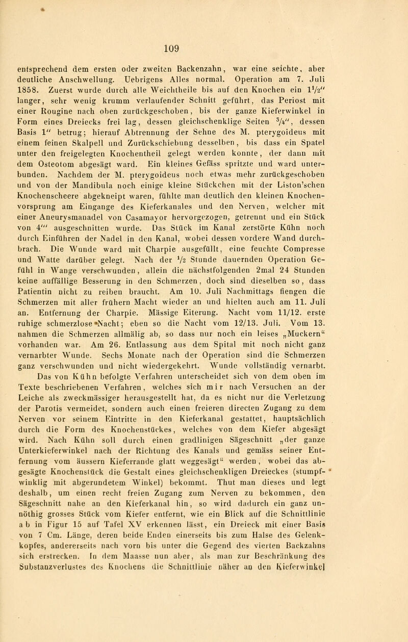 entsprechend dem ersten oder zweiten Backenzahn, war eine seichte, aber deutliche Anschwellung. Uebrigens Alles normal. Operation am 7. Juli 1858. Zuerst wurde durch alle Weichtheile bis auf den Knochen ein IV2 langer, sehr weuig krumm verlaufender Schnitt geführt, das Periost mit einer Rougine nach oben zurückgeschoben, bis der ganze Kieferwinkel in Form eines Dreiecks frei lag, dessen gleichschenklige Seiten V*, dessen Basis 1 betrug; hierauf Abtrennung der Sehne des M. pterygoideus mit einem feinen Skalpell und Zurückschiebung desselben, bis dass ein Spatel unter den freigelegten Knochentheil gelegt werden konnte, der dann mit dem Osteotom abgesägt ward. Ein kleines Gefäss spritzte und ward unter- bunden. Nachdem der M. pterygoideus noch etwas mehr zurückgeschoben und von der Mandibula noch einige kleine Stückchen mit der Liston'schen Knochenscheere abgekneipt waren, fühlte man deutlich den kleinen Knochen- vorsprung am Eingange des Kieferkanales und den Nerven, welcher mit einer Aneurysmanadel von Casamayor hervorgezogen, getrennt und ein Stück von 4' ausgeschnitten wurde. Das Stück im Kanal zerstörte Kühn noch durch Einführen der Nadel in den Kanal, wobei dessen vordere Wand durch- brach. Die Wunde ward mit Charpie ausgefüllt, eine feuchte Compresse und Watte darüber gelegt. Nach der V2 Stunde dauernden Operation Ge- fühl in Wange verschwunden, allein die nächstfolgenden 2mal 24 Stunden keine auffällige Besserung in den Schmerzen, doch sind dieselben so, dass Patientin nicht zu reiben braucht. Am 10. Juli Nachmittags fiengen die Schmerzen mit aller frühern Macht wieder an und hielten auch am 11. Juli an. Entfernung der Charpie. Massige Eiterung. Nacht vom 11/12. erste ruhige schmerzlose «Nacht; eben so die Nacht vom 12/13. Juli. Vom 13. nahmen die Schmerzen allmälig ab, so dass nur noch ein leises „Muckern vorhanden war. Am 26. Entlassung aus dem Spital mit noch nicht ganz vernarbter Wunde. Sechs Monate nach der Operation sind die Schmerzen ganz verschwunden und nicht wiedergekehrt. Wunde vollständig vernarbt. Das von Kühn befolgte Verfahren unterscheidet sich von dem oben im Texte beschriebenen Verfahren, welches sich mir nach Versuchen an der Leiche als zweckmässiger herausgestellt hat, da es nicht nur die Verletzung der Parotis vermeidet, sondern auch einen freieren directen Zugang zu dem Nerven vor seinem Eintritte in den Kieferkanal gestattet, hauptsächlich durch die Form des Knochenstückes, welches von dem Kiefer abgesägt wird. Nach Kühn soll durch einen gradlinigen Sägeschnitt „der ganze Unterkieferwinke] nach der Richtung des Kanals und gemäss seiner Ent- fernung vom äussern Kieferrande glatt weggesägt werden, wobei das ab- gesägte Knochenslück die Gestalt eines gleichschenkligen Dreieckes (stumpf- winklig mit abgerundetem Winkel) bekommt. Thut man dieses und legt deshalb, um einen recht freien Zugang zum Nerven zu bekommen, den Sägeschnitt nahe an den Kieferkanal hin, so wird dadurch ein ganz un- nöthig grosses Stück vom Kiefer entfernt, wie ein Blick auf die Schnittlinie a b in Figur 15 auf Tafel XV erkennen lässt, ein Dreieck mit einer Basis von 7 Cm. Länge, deren beide Enden einerseits bis zum Halse des Gelenk- kopfes, andererseits nach vorn bis unter die Gegend des vierten Backzahns sich erstrecken, fn dem Maasse nun aber, als man zur Beschränkung des Substaazverlustes des Knochens die Schnittlinie näher ao den Kiefeiwinkel