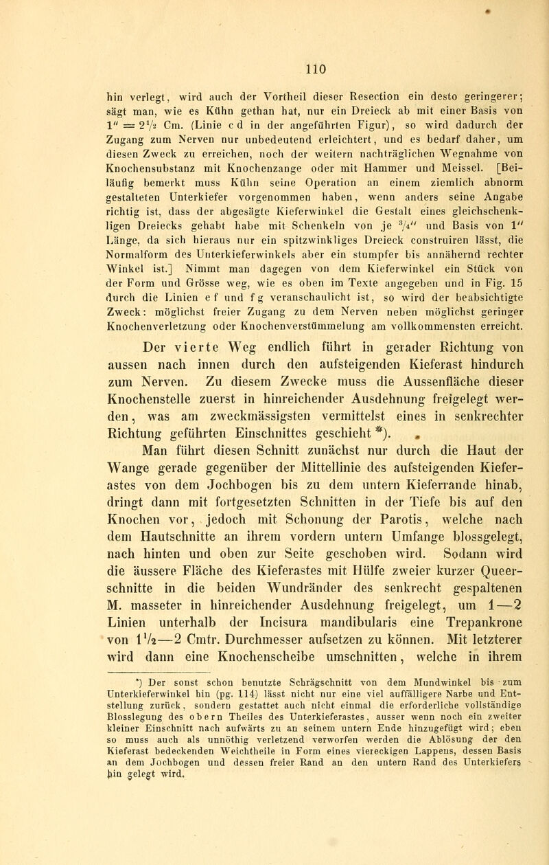 hin verlegt, wird auch der Vortheil dieser Resection ein desto geringerer; sägt man, wie es Kühn gethan hat, nur ein Dreieck ab mit einer Basis von 1 =r 2V2 Cm. (Linie c d in der angeführten Figur), so wird dadurch der Zugang zum Nerven nur unbedeutend erleichtert, und es bedarf daher, um diesen Zweck zu erreichen, noch der weitern nachträglichen Wegnahme von Knochensubstanz mit Knochenzange oder mit Hammer und Meissel. [Bei- läufig bemerkt muss Kühn seine Operation an einem ziemlich abnorm gestalteten Unterkiefer vorgenommen haben, wenn anders seine Angabe richtig ist, dass der abgesägte Kieferwinkel die Gestalt eines gleichschenk- ligen Dreiecks gehabt habe mit Schenkeln von je 7* und Basis von 1 Länge, da sich hieraus nur ein spitzwinkliges Dreieck construiren lässt, die Normalform des Unterkieferwinkels aber ein stumpfer bis annähernd rechter Winkel ist.] Nimmt man dagegen von dem Kieferwinkel ein Stück von der Form und Grösse weg, wie es oben im Texte angegeben und in Fig. 15 durch die Linien ef und fg veranschaulicht ist, so wird der beabsichtigte Zweck: möglichst freier Zugang zu dem Nerven neben möglichst geringer Knochenverletzung oder Knochenverstümmelung am vollkommensten erreicht. Der vierte Weg endlich führt in gerader Riclitung von aussen nach innen durch den aufsteigenden Kieferast hindurch zum Nerven. Zu diesem Zwecke muss die Aussenfläche dieser Knochenstelle zuerst in hinreichender Ausdehnung freigelegt wer- den , was am zweckmässigsten vermittelst eines in senkrechter Richtung geführten Einschnittes geschieht *). , Man führt diesen Schnitt zunächst nur durch die Haut der Wange gerade gegenüber der Mittellinie des aufsteigenden Kiefer- astes von dem Jochbogen bis zu dem untern Kieferrande hinab, dringt dann mit fortgesetzten Schnitten in der Tiefe bis auf den Knochen vor, jedoch mit Schonung der Parotis, welche nach dem Hautschnitte an ihrem vordem untern Umfange blossgelegt, nach hinten und oben zur Seite geschoben wird. Sodann wird die äussere Fläche des Kieferastes mit Hülfe zweier kurzer Queer- schnitte in die beiden Wundränder des senkrecht gespaltenen M. masseter in hinreichender Ausdehnung freigelegt, um 1—2 Linien unterhalb der Incisura mandibularis eine Trepankrone von IV2—2 Cmtr. Durchmesser aufsetzen zu können. Mit letzterer wird dann eine Knochenscheibe umschnitten, welche in ihrem *) Der sonst schon benutzte Schrägschnitt von dem Mundwinkel bis zum Unterkieferwiukel hin (pg. 114) lässt nicht nur eine viel auffälligere Narbe und Ent- stellung zurück, sondern gestattet auch nicht einmal die erforderliche vollständige Blosslegung des obern Theiles des Unterkieferastes, ausser wenn noch ein zweiter kleiner Einschnitt nach aufwärts zu an seinem untern Ende hinzugefügt wird; eben so muss auch als unnöthig verletzend verworfen werden die Ablösung der den Kieferast bedeckenden Weichtheile in Form eines viereckigen Lappens, dessen Basis an dem Jochbogen und dessen freier Rand an den untern Rand des Unterkiefers Jlin gelegt wird.