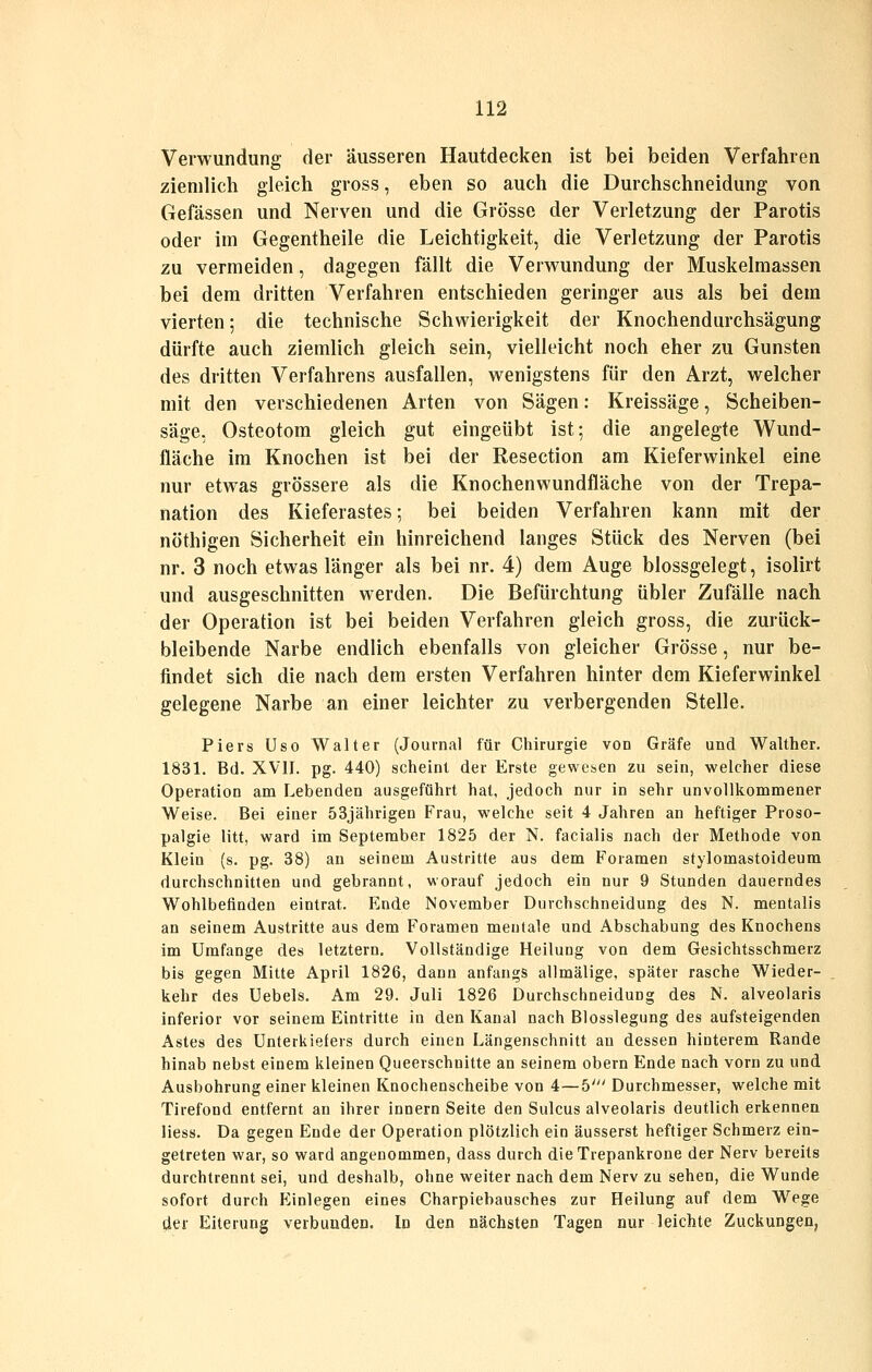 Verwundung der äusseren Hautdecken ist bei beiden Verfahren ziemlich gleich gross, eben so auch die Durchschneidung von Gefässen und Nerven und die Grösse der Verletzung der Parotis oder im Gegentheile die Leichtigkeit, die Verletzung der Parotis zu vermeiden, dagegen fällt die Verwundung der Muskelmassen bei dem dritten Verfahren entschieden geringer aus als bei dem vierten; die technische Scliwierigkeit der Knochendurchsägung dürfte auch ziemlich gleich sein, vielleicht noch eher zu Gunsten des dritten Verfahrens ausfallen, wenigstens für den Arzt, welcher mit den verschiedenen Arten von Sägen: Kreissäge, Scheiben- säge, Osteotom gleich gut eingeübt ist; die angelegte Wund- fläche im Knochen ist bei der Resection am Kieferwinkel eine nur etwas grössere als die Knochenwundfläche von der Trepa- nation des Kieferastes; bei beiden Verfahren kann mit der nöthigen Sicherheit ein hinreichend langes Stück des Nerven (bei nr. 3 noch etwas länger als bei nr. 4) dem Auge blossgelegt, isolirt und ausgeschnitten werden. Die Befürchtung übler Zufälle nach der Operation ist bei beiden Verfahren gleich gross, die zurück- bleibende Narbe endlich ebenfalls von gleicher Grösse, nur be- findet sich die nach dem ersten Verfahren hinter dem Kieferwinkel gelegene Narbe an einer leichter zu verbergenden Stelle. Piers Uso Walter (Journal für Chirurgie von Gräfe und Walther. 1831. Bd. XVII. pg. 440) scheint der Erste gewesen zu sein, welcher diese Operation am Lebenden ausgeführt hat, jedoch nur in sehr unvollkommener Weise. Bei einer 53jährjgen Frau, welche seit 4 Jahren an heftiger Proso- palgie litt, ward im September 1825 der N. facialis nach der Methode von Klein (s. pg. 38) an seinem Austritte aus dem Foramen stylomastoideura durchschnitten und gebrannt, worauf jedoch ein nur 9 Stunden dauerndes Wohlbefinden eintrat. Ende November Durchschneidung des N. mentalis an seinem Austritte aus dem Foramen mentale und Abschabung des Knochens im Umfange des letztern. Vollständige Heilung von dem Gesichtsschmerz bis gegen Mitte April 1826, dann anfangs allmälige, später rasche Wieder- kehr des Uebels. Am 29. Juli 1826 Durchschneidung des N. alveolaris inferior vor seinem Eintritte in den Kanal nach Blosslegung des aufsteigenden Astes des Unterkiefers durch einen Längenschnitt au dessen hinterem Rande hinab nebst einem kleinen Queerschnitte an seinem obern Ende nach vorn zu und Ausbohrung einer kleinen Knochenscheibe von 4—5' Durchmesser, welche mit Tirefond entfernt an ihrer Innern Seite den Sulcus alveolaris deutlich erkennen liess. Da gegen Ende der Operation plötzlich ein äusserst heftiger Schmerz ein- getreten war, so ward angenommen, dass durch dieTrepankrone der Nerv bereits durchtrennt sei, und deshalb, ohne weiter nach dem Nerv zu sehen, die Wunde sofort durch Einlegen eines Charpiebausches zur Heilung auf dem Wege der Eiterung verbunden. In den nächsten Tagen nur leichte Zuckungen,