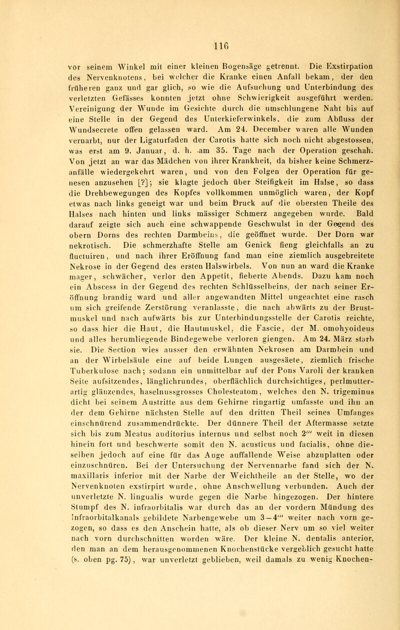 vor seinem Winkel mit einer kleinen Bogensäge getrennt. Die Elxstirpation des Nervenknotens, bei welcher die Kranke einen Anfall bekam, der den früheren ganz und gar glich, so wie die Aufsuchung und Unterbindung des verletzten Gefässes konnten jetzt ohne Schwierigkeit ausgeführt werden. Vereinigung der Wunde im Gesichte durch die umschlungene Naht bis auf eine Stelle in der Gegend des Unterkieferwinkels, die zum Abfluss der Wundsecrete offen gelassen ward. Am 24. December waren alle Wunden vernarbt, nur der Ligaturfaden der Carotis hatte sich noch nicht abgestosseu, was erst am 9. Januar, d. h. .am 35. Tage nach der Operation geschah. Von jetzt an war das Mädchen von ihrer Krankheit, da bisher keine Schmerz- anfälle wiedergekehrt waren, und von den Folgen der Operation für ge- nesen anzusehen [?]; sie klagte jedoch über Steifigkeit im Halse, so dass die Drehbewegungen des Kopfes vollkommen unmöglich waren, der Kopf etwas nach links geneigt war und beim Druck auf die obersten Theile des Halses nach hinten und links massiger Schmerz angegeben wurde. Bald darauf zeigte sich auch eine schwappende Geschwulst in der Gesgend des obern Dorns des rechten Darmbeins, die geöffnet wurde. Der Dorn war nekrotisch. Die schmerzhafte Stelle am Genick fleug gleichfalls an zu fluctuiren, und nach ihrer Eröffnung fand man eine ziemlich ausgebreitete Nekrose in der Gegend des ersten Halswirbels. Von nun an ward die Kranke mager, schwächer, verlor den Appetit, fieberte Abends. Dazu kam noch ein Abscess in der Gegend des rechten Schlüsselbeins, der nach seiner Er- öffnung brandig ward und aller angewandten Mittel ungeachtet eine rasch um sich greifende Zerstörung veranlasste, die nach abwärts zu der Brust- muskel und nach aufwärts bis zur Unterbindungsstelle der Carotis reichte, so dass hier die Haut, die Hautuiuskel, die Fasele, der M. omohyoideus und alles herumliegende Bindegewebe verloren giengen. Am 24. März starb sie. Die Section wies ausser den erwähnten Nekrosen am Darmbein und an der Wirbelsäule eine auf beide Lungen ausgesäete, ziemlich frische Tuberkulose nach; sodann ein unmittelbar auf der Pons Varoli der kranken Seite aufsitzendes, länglichrundes, oberflächlich durchsichtiges, perlmutter- artig glänzendes, haselnussgrosses Cholesteatom, welches den N. trigeminus dicht bei seinem Austritte aus dem Gehirne ringartig umfasste und ihn an der dem Gehirne nächsten Stelle auf den dritten Theil seines Umfanges einschnürend zusammendrückte. Der dünnere Theil der Aftermasse setzte sich bis zum Meatus auditorius internus und selbst noch 2' weit in diesen hinein fort und beschwerte somit den N. acusticus und facialis, ohne die- selben jedoch auf eine für das Auge auffallende Weise abzuplatten oder einzuschnüren. Bei der Untersuchung der Nervennarbe fand sich der N. maxillaris inferior mit der Narbe der Weichtheile an der Stelle, wo der Nervenknoten exstirpirt wurde, obne Anschwellung verbunden. Auch der unverletzte N. lingualis wurde gegen die Narbe hingezogen. Der hintere Stumpf des N. infraorbitalis war durch das an der vordem Mündung des Infraorbitalkanals gebildete Narbengewebe um 3—4' weiter nach vorn ge- zogen, so dass es den Anschein hatte, als ob dieser Nerv um so viel weiter nach vorn durchschnitten worden wäre. Der kleine N. dentalis anterior, den man an dem herausgenommenen Knochenstücke vergeblich gesucht hatte (s. oben pg. 75), war unverletzt geblieben, weil damals zu wenig Knochen-