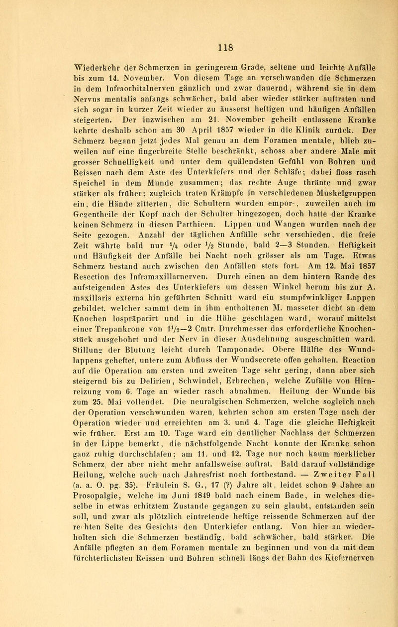 Wiederkehr der Schmerzen in geringerem Grade, seltene und leichte Anfälle bis zum 14, November. Von diesem Tage an verschwanden die Schmerzen in dem Infraorbitalnerven gänzlich und zwar dauernd, während sie in dem Nervus mentalis anfangs schwächer, bald aber wieder stärker auftraten und sich sogar in kurzer Zeit wieder zu äusserst heftigen und häufigen Anfällen steigerten. Der inzwischen am 21. November geheilt entlassene Kranke kehrte deshalb schon am 30 April 1857 wieder in die Klinik zurück. Der Schmerz begann jetzt jedes Mal genau an dem Foramen mentale, blieb zu- weilen auf eine fingerbreite Stelle beschränkt, schoss aber andere Male mit grosser Schnelligkeit und unter dem quälendsten Gefühl von Bohren und Reissen nach dem Aste des Unterkiefers und der Schläfe; dabei floss rasch Speichel in dem Munde zusammen; das rechte Auge thränte und zwar stärker als früher; zugleich traten Krämpfe in verschiedenen Muskelgruppen ein, die Hände zitterten, die Schultern wurden empor-, zuweilen auch im Geaentheile der Kopf nach der Schuber hingezogen, doch hatte der Kranke keinen Schmerz in diesen Parthieen. Lippen und Wangen wurden nach der Seite gezogen. Anzahl der täglichen Anfälle sehr verschieden, die freie Zeit währte bald nur V» oder V2 Stunde, bald 2—3 Stunden. Heftigkeit und Häufigkeit der Anfälle bei Nacht noch grösser als am Tage. Etwas Schmerz bestand auch zwischen den Anfällen stets fort. Am 12. Mai 1857 Resection des Inframaxillarnerven. Durch einen an dem hintern Rande des aufsteigenden Astes des Unterkiefers um dessen Winkel herum bis zur A. maxillaris externa hin geführten Schnitt ward ein stumpfwinkliger Lappen gebildet, welcher sammt dem in ihm enthaltenen M. masseter dicht an dem Knochen lospräparirt und in die Höhe geschlagen ward, worauf mittelst einer Trepankrone von IV2—2 Cmtr. Durchmesser das erforderliche Knochen- stück ausgebohrt und der Nerv in dieser Ausdehnung ausgeschnitten ward. Stillung der Blutung leicht durch Tamponade. Obere Hälfte des Wund- lappens geheftet, untere zum Abfluss der Wundsecrete offen gehalten. Reaction auf die Operation am ersten und zweiten Tage sehr gering, dann aber sich steigernd bis zu Delirien, Schwindel, Erbrechen, welche Zufälle von Hirn- reizung vom 6. Tage an wieder rasch abnahmen. Heilung der Wunde bis zum 25. Mai vollendet. Die neuralgischen Schmerzen, welche sogleich nach der Operation verschwunden waren, kehrten schon am ersten Tage nach der Operation wieder und erreichten am 3. und 4. Tage die gleiche Heftigkeit wie früher. Erst am 10. Tage ward ein deutlicher Nachlass der Schmerzen in der Lippe bemerkt, die nächstfolgende Nacht konnte der Kranke schon ganz ruhig durchschlafen; am 11. und 12. Tage nur noch kaum merklicher SchmerZ; der aber nicht mehr anfallsweise auftrat. Bald darauf vollständige Heilung, welche auch nach Jahresfrist noch fortbestand. — Zweiter Fall (a. a. 0. pg. 35). Fräulein S. G., 17 (?) Jahre alt, leidet schon 9 Jahre an Prosopalgie, welche im Juni 1849 bald nach einem Bade, in welches die- selbe in etwas erhitztem Zustande gegangen zu sein glaubt, entstanden sein soll, und zwar als plötzlich eintretende heftige reissende Schmerzen auf der rehten Seite des Gesichts den Unterkiefer entlang. Von hier au wieder- holten sich die Schmerzen beständig, bald schwächer, bald stärker. Die Anfälle pflegten an dem Foramen mentale zu beginnen und von da mit dem fürchterlichsten Reissen und Bohren schnell längs der Bahn des Kiefernerven