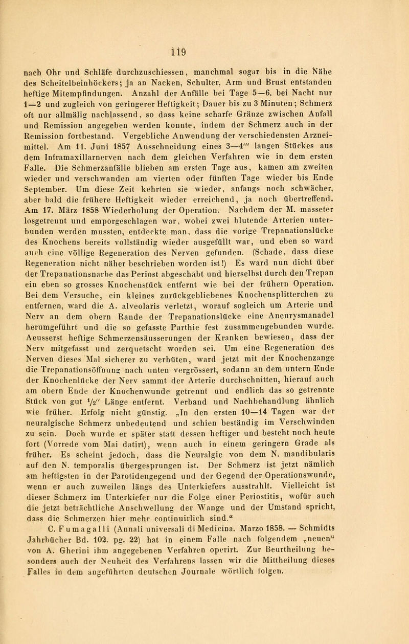 iiö nach Ohr und Schläfe durchzuschiessen, manchmal sogar bis in die Nähe des Scheitelbeinhöckers; ja an Nacken, Schulter, Arm und Brust entstanden heftige Mitempflndungen. Anzahl der Anfälle bei Tage 5—6, bei Nacht nur 1—2 und zugleich von geringerer Heftigkeit; Dauer bis zu 3 Minuten; Schmerz oft nur allmälig nachlassend, so dass keine scharfe Gränze zwischen Anfall und Remission angegeben werden konnte, indem der Schmerz auch in der Remission fortbestand. Vergebliche Anwendung der verschiedensten Arznei- mittel. Am 11. Juni 1857 Ausschneidung eines 3—4' langen Stückes aus dem Inframaxillarnerven nach dem gleichen Verfahren wie in dem ersten Falle. Die Schmerzanfälle blieben am ersten Tage aus, kamen am zweiten wieder und verschwanden am vierten oder fünften Tage wieder bis Ende September. Um diese Zeit kehrten sie wieder, anfangs noch schwächer, aber bald die frühere Heftigkeit wieder erreichend, ja noch übertreffend. Am 17. März 1858 Wiederholung der Operation. Nachdem der M. masseter losgetrennt und emporgeschlagen war, wobei zwei blutende Arterien unter- bunden weiden mussten, entdeckte man, dass die vorige Trepanationslücke des Knochens bereits vollständig wieder ausgefüllt war, und eben so ward auch eine völlige Regeneration des Nerven gefunden. (Schade, dass diese Regeneration nicht näher beschrieben worden ist!) Es ward nun dicht über der Trepanationsnarbe das Periost abgeschabt und hierselbst durch den Trepan ein eben so grosses Knochenstück entfernt wie bei der frühern Operation. Bei dem Versuche, ein kleines zurückgebliebenes Knochensplitterchen zu entfernen, ward die A. alveolaris verletzt, M'orauf sogleich um Arterie und Nerv an dem obern Rande der Trepanationslücke eine Aneurysmanadel herumgeführt und die so gefasste Parthie fest zusammengebunden wurde. Aeusserst heftige Schmerzensäusserungen der Kranken bewiesen, dass der Nerv mitgefasst und zerquetscht worden sei. Um eine Regeneration des Nerven dieses Mal sicherer zu verhüten, ward jetzt mit der Knochenzange die Trepanationsöffnuna; nach unten vergrössert, sodann an dem untern Ende der Knochenlücke der Nerv sammt der Arterie durchschnitten, hierauf auch am obern Ende der Knochenwunde getrennt und endlich das so getrennte Stück von gut V2 Länge entfernt. Verband und Nachbehandlung ähnlich wie früher. Erfolg nicht günstig. „In den ersten 10—14 Tagen war der neuralgische Schmerz unbedeutend und schien beständig im Verschwinden zu sein. Doch wurde er später statt dessen heftiger und besteht noch heute fort (Vorrede vom Mai datirt), wenn auch in einem geringern Grade als früher. Es scheint jedoch, dass die Neuralgie von dem N. mandibularis auf den N. temporalis übergesprungen ist. Der Schmerz ist jetzt nämlich am heftigsten in der Parotidengegend und der Gegend der Operationswunde, wenn er auch zuweilen längs des Unterkiefers ausstrahlt. Vielleicht ist dieser Schmerz im Unterkiefer nur die Folge einer Periostitis, wofür auch die jetzt beträchtliche Anschwellung der Wange und der Umstand spricht, dass die Schmerzen hier mehr continuirlich sind. C. Fumagalli (Annali universali dl Medicina. Marzo 1858. — Schmidts Jahrbücher Bd. 102. pg. 22) hat in einem Falle nach folgendem „neuen von A. Ghoriui ihm angegebenen Verfahren operirt. Zur Beurtheilnng be- sonders auch der Neuheit des Verfahrens lassen wir die Mittheilung dieses Falles in dem angeführten deutschen Journale wörtlich lolgen.