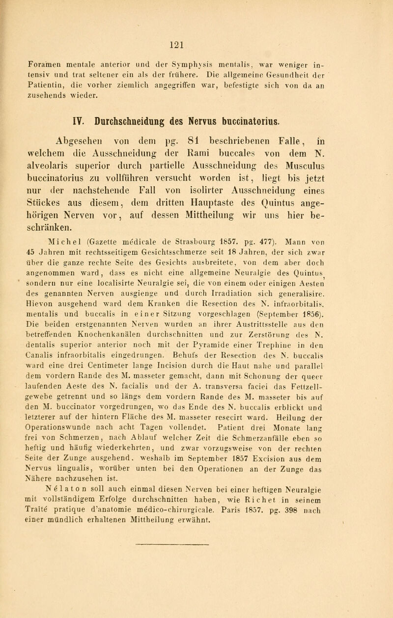 Foramen mentale anterior und der Symphysis mentalis, war weniger in- tensiv und trat seltener ein als der frühere. Die allgemeine Gesundheit der Patientin, die vorher ziemlich angegriffen war, befestigte sich von da an zusehends wieder. lY. Ourchschneidung des Nervus buccinatorius. Abgesehen von dem pg. 81 beschriebenen Falle, in welchem die Ausschneidung der Rarai buccales von dem N. alveolaris superior durch partielle Ausschneidung des Musculus buccinatorius zu vollführen versucht worden ist, liegt bis jetzt nur der nachstehende Fall von isolirter Ausschneidung eines Stückes aus diesem, dem dritten Hauptaste des Quintus ange- hörigen Nerven vor, auf dessen Mittheilung wir uns hier be- schränken. Michel (Gazette medicale de Strasbourg 1857. pg. 477). Mann von 45 Jahren mit rechtsseitigem Gesichtsschmerze seit 18 Jahren, der sich zwar über die ganze rechte Seite des Gesichts ausbreitete, von dem aber doch angenommen ward, dass es nicht eine allgemeine Neuralgie des Quintus sondern nur eine localisirte Neuralgie sei, die von einem oder einigen Aesten des genannten Nerven ausgienge und durch Irradiation sich generalisire. Hievon ausgehend ward dem Kranken die Resection des N. infraorbitalis. mentalis und buccalis in einer Sitzung vorgeschlagen (September 1856). Die beiden erstgenannten Nerven wurden an ihrer Austrittsstelle aus den betreffenden Knochenkanälen durchschnitten und zur Zerstörung des N. dentalis superior anterior noch mit der Pyramide einer Trephiue in den Canalis infraorbitalis eingedrungen. Behufs der Resection des N. buccalis ward eine drei Centimeter lange Incision durch die Haut nahe und parallel dem vordem Rande des M. masseter gemacht, dann mit Schonung der queer laufenden Aeste des N. facialis und der A. transversa faciei das Fettzell- gewebe getrennt und so längs dem vordem Rande des M. masseter bis auf den M. buccinator vorgedrungen, wo das Ende des N, buccalis erblickt und letzterer auf der hintern Fläche des M. masseter resecirt ward. Heilung der Operationswunde nach acht Tagen vollendet. Patient drei Monate lang frei von Schmerzen, nach Ablauf welcher Zeit die Schmerzanfälle eben so heftig und häufig wiederkehrten, und zwar vorzugsweise von der rechten Seite der Zunge ausgehend, weshalb im September 1857 Excision aus dem Nervus lingualis, worüber unten bei den Operationen an der Zunge das Nähere nachzusehen ist. Nälaton soll auch einmal diesen Nerven bei einer heftigen Neuralgie mit vollständigem Erfolge durchschnitten haben, wie Riebet in seinem Trait^ pratique d'anatomie mödico-chirurgicale. Paris 1857. pg, 398 nach einer mündlich erhaltenen Mittheilung erwähnt.