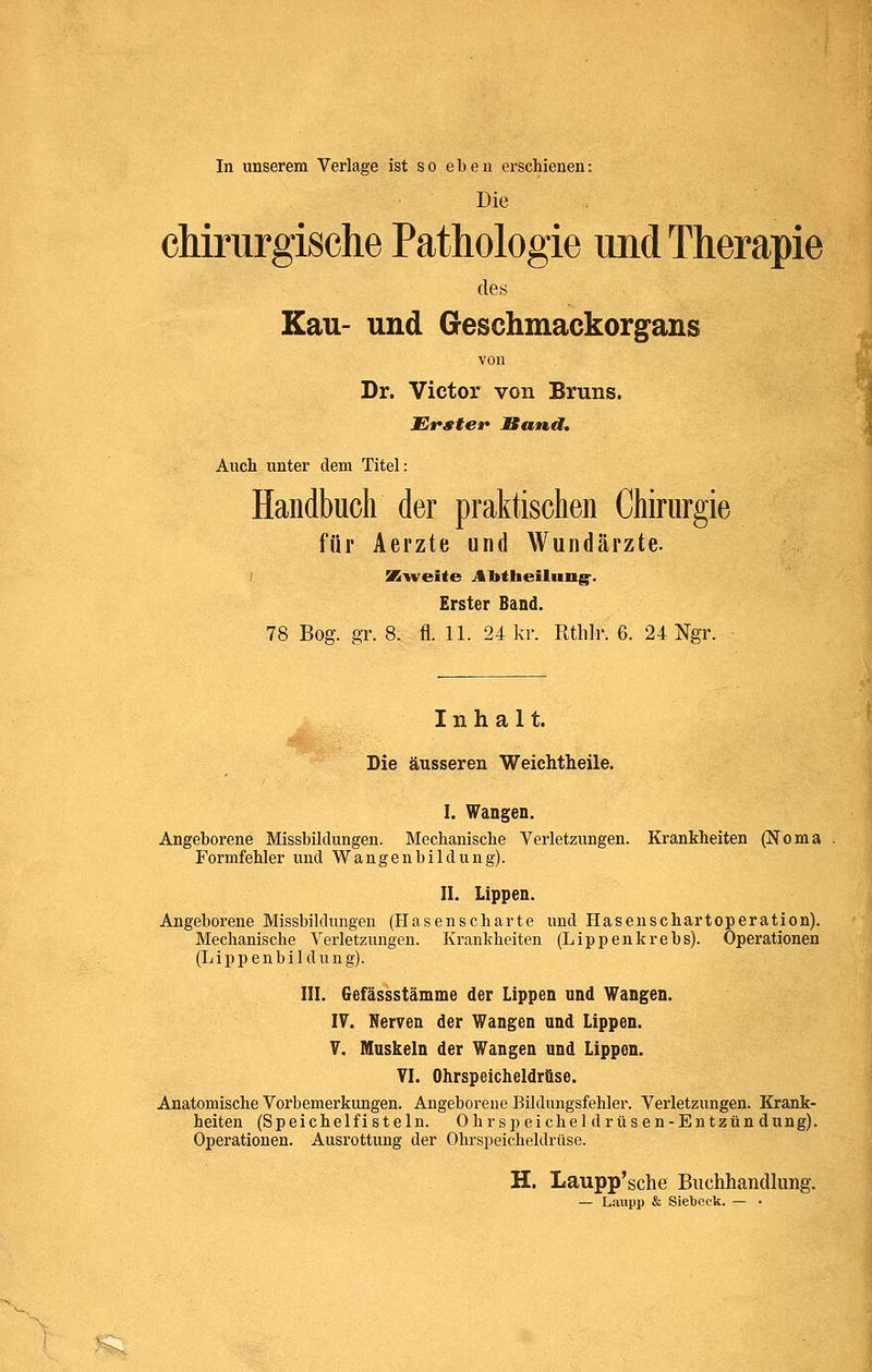 In unserem Verlage ist so eben erschienen: Die cMrurgisclie Pathologie und Therapie des Kau- und Geschmackorgans von Dr. Victor von Bruns. Ersteif Bund, Auch unter dem Titel: Handbuch der praktischen Chirurgie für Aerzte und Wundärzte. SBvi^eite Alttlieilung-. Erster Band. 78 Bog. gr. 8. fl. 11. 24 kr. Rthlr. 6. 24 Ngr. Inhalt. Die äusseren Weiehtheile. I. Wangen. Angeborene Missbildungen. Mechanische Verletzungen. Krankheiten (Noma Formfehler und Wangenbildüng). II. Lippen. Angeborene Missbildungen (Hasenscharte und Hasenschartoperation). Mechanische Verletzungen. Krankheiten (Lippenkrebs). Operationen (Lippenbildung). III. Gefässstämme der Lippen und Wangen. IV. Nerven der Wangen und Lippen. V. Muskeln der Wangen und Lippen. VI. Ohrspeicheldrüse. Anatomische Vorbemerkungen. Angeborene Bildungsfehler. Verletzungen. Krank- heiten (Speichelfisteln. Ohrspeicheldrüsen-Entzündung). Operationen. Ausrottung der Ohrspeicheldrüse. H. Laupp'sche Buchhandlung. — Laupp & Sielbeek. — • S;