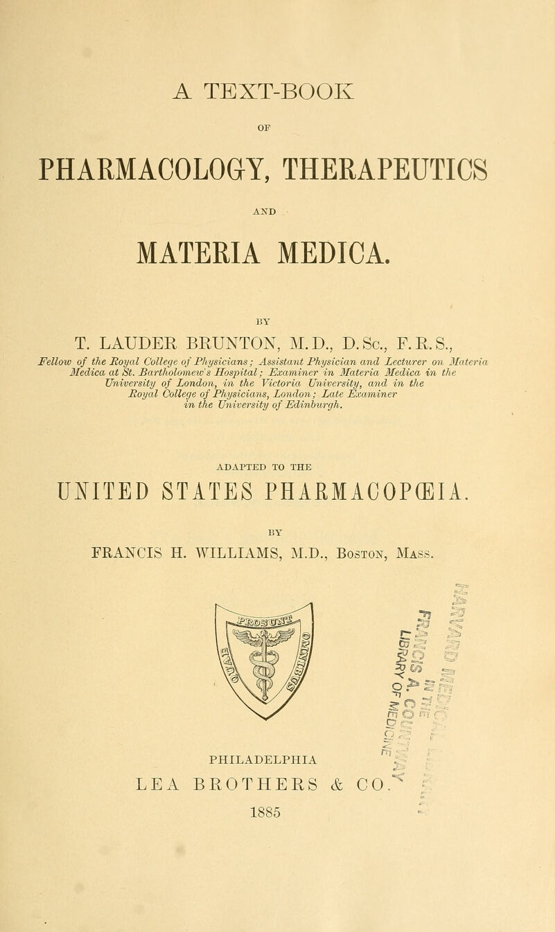 OF PHARMACOLOaY, THERAPEUTICS MATERIA MEDICA. T. LAUDER BRUNTON, M.D., D.Sc, P.R.S., Fellow of the Royal College of Physicians; Assistant Physician and Lecturer on Ifateria Medica at St. Bartholomeiu's Hos2n.tal; Examiner in Ifateria Medica in the University of London, in the Victoria University, and in the Royal College of Physicians, Loyidon; Late Examiner in the University of Edinburgh. ADAPTED TO THE UNITED STATES PHARMACOPEIA FRANCIS H. WILLIAMS, M.D., Boston, Mass. PHILADELPHIA ■?5 r^-'j 07 : ^ §Q pr3 s ^ p •-'-'■' LEA BUOTHERS & CO. 1885