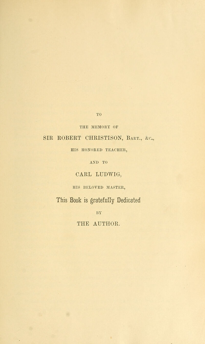 TO THE MEMORY OF SIR ROBERT CHRISTISON, Bart., &c., HIS HONORED TEACHER, AND TO CARL LUDWIG, HIS BELOVED MASTER, This Book is gratefnlly Dedicated BY THE AUTHOR.