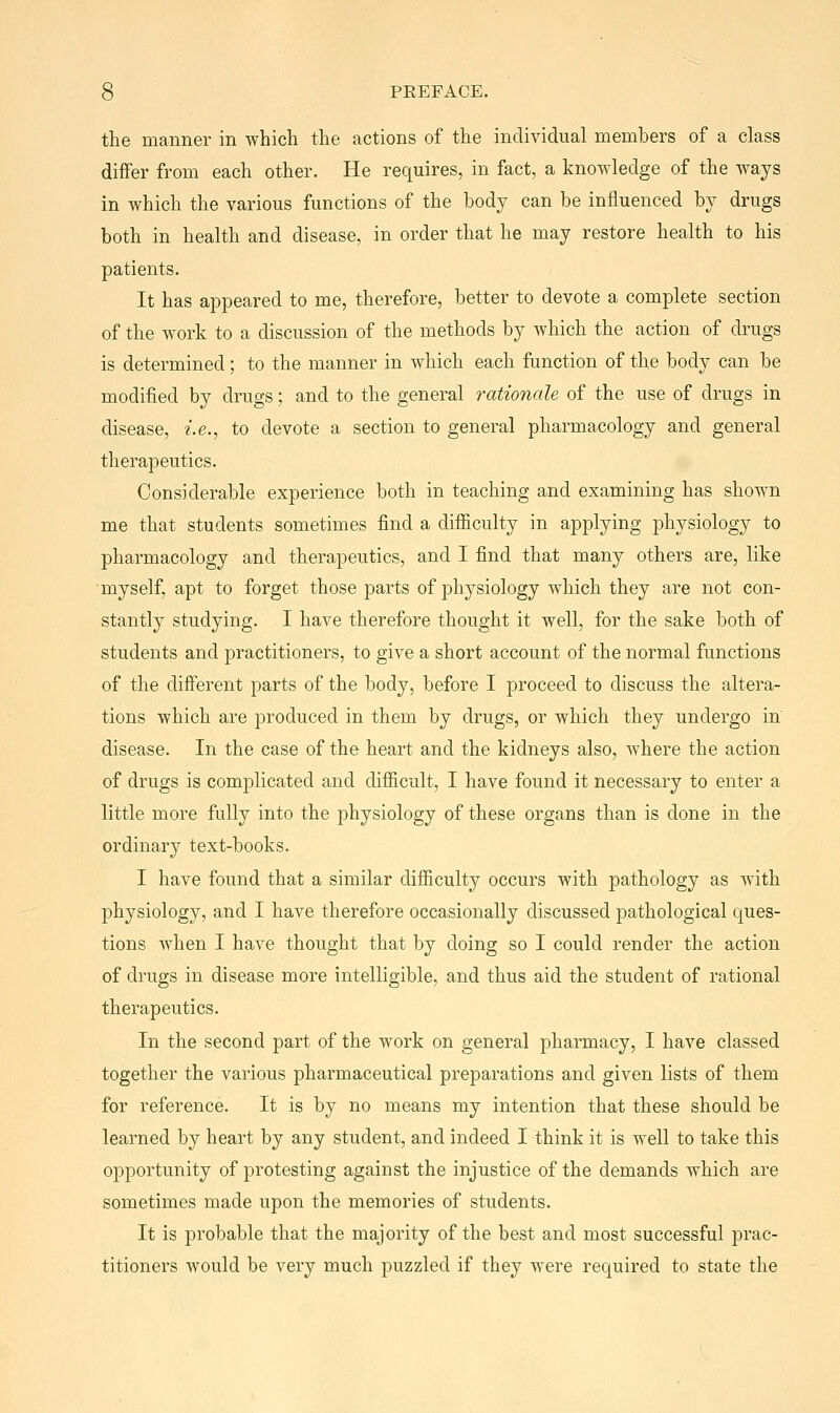 the manner in which the actions of the individual members of a class differ from each other. He requires, in fact, a knowledge of the ways in which the various functions of the body can be influenced by drugs both in health and disease, in order that he may restore health to his patients. It has appeared to me, therefore, better to devote a complete section of the work to a discussion of the methods by which the action of drugs is determined; to the manner in which each function of the body can be modified by drugs; and to the general rationale of the use of drugs in disease, i.e., to devote a section to general pharmacology and general therapeutics. Considerable experience both in teaching and examining has shown me that students sometimes find a difiiculty in applying physiology to pharmacology and therapeutics, and I find that many others are, like myself, apt to forget those parts of physiology which they are not con- stantly studying. I have therefore thought it well, for the sake both of students and practitioners, to give a short account of the normal functions of the different parts of the body, before I proceed to discuss the altera- tions which are produced in them by drugs, or which they undergo in disease. In the case of the heart and the kidneys also, where the action of drugs is complicated and difiicult, I have found it necessary to enter a little more fully into the physiology of these organs than is done in the ordinary text-books. I have found that a similar difiiculty occurs with pathology as with physiology, and I have therefore occasionally discussed pathological ques- tions when I have thought that by doing so I could render the action of drugs in disease more intelligible, and thus aid the student of rational therapeutics. In the second part of the work on general pharmacy, I have classed together the various pharmaceutical preparations and given lists of them for reference. It is by no means my intention that these should be learned by heart by any student, and indeed I think it is well to take this opportunity of protesting against the injustice of the demands which are sometimes made upon the memories of students. It is probable that the majority of the best and most successful prac- titioners would be very much puzzled if they were required to state the