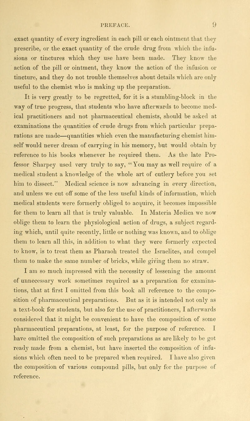exact quantity of every ingredient in each pill or each ointment that they prescribe, or the exact quantity of the crude drug from which the infu- sions or tinctures which they use have been made. They know the action of the pill or ointment, they know the action of the infusion or tincture, and they do not trouble themselves about details which are only useful to the chemist who is making up the preparation. It is very greatly to be regretted, foi- it is a stumbling-block in the way of true progress, that students who have afterwards to become med- ical practitioners and not pharmaceutical chemists, should be asked at examinations the quantities of crude drugs from which particular prepa- rations are made—quantities which even the manufacturing chemist him- self would never dream of carrying in his memory, but would obtain by reference to his books whenever he required them. As the late Pro- fessor Sharpey used very truly to say, You may as well require of a medical student a knowledge of the whole art of cutlery before you set him to dissect. Medical science is now advancing in every direction, and unless we cut off some of the less useful kinds of information, which medical students were formerly obliged to acquire, it becomes impossible for them to learn all that is truly valuable. In Materia Medica we now oblige them to learn the physiological action of drugs, a subject regard- ing which, until quite recently, little or nothing was known, and to oblige them to learn all this, in addition to what they were formerly expected to know, is to treat them as Pharaoh treated the Israelites, and compel them to make the same number of bricks, while giving them no straw. I am so much impressed with the necessity of lessening the amount of unnecessary work sometimes required as a preparation for examina- tions, that at first I omitted from this book all reference to the compo- sition of pharmaceutical preparations. But as it is intended not only as a text-book for students, but also for the use of practitioners, I afterwards considered that it might be convenient to have the composition of some pharmaceutical preparations, at least, for the purpose of reference. I have omitted the composition of such preparations as are likely to be got ready made from a chemist, but have inserted the composition of infu- sions which often need to be prepared when required. I have also given the composition of various compound pills, but only for the purpose of reference.