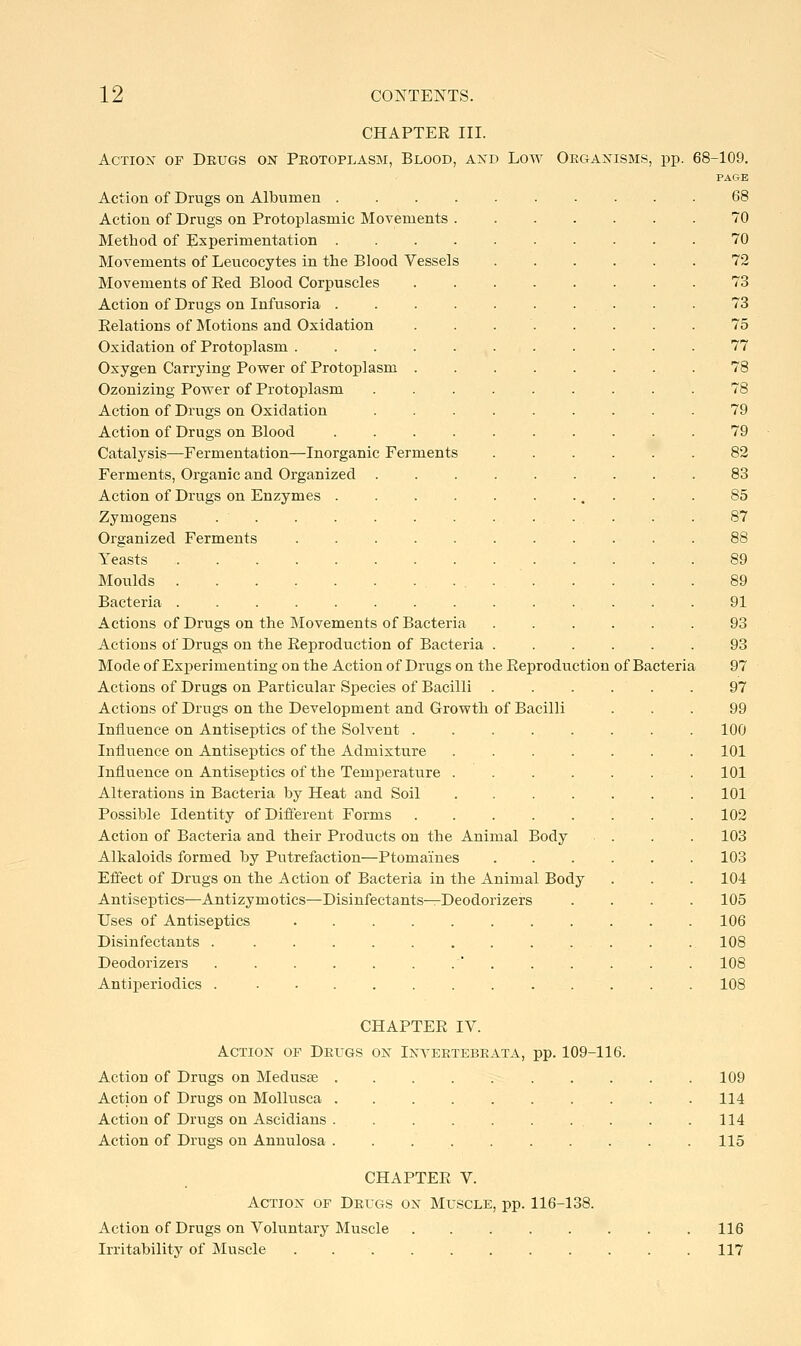 CHAPTER III. AcTiox OF Drugs on Protoplasm, Blood, akd Low Organisms, pp. 68- Action of Drugs on Albumen . Action of Drugs on Protoplasmic Movements Method of Experimentation . Movements of Leucocytes in the Blood Vessels Movements of Eed Blood Corpuscles Action of Drugs on Infusoria . Eelations of Motions and Oxidation Oxidation of Protoplasm . Oxygen Carrying Power of Protoplasm Ozonizing Power of Protoplasm Action of Drugs on Oxidation Action of Drugs on Blood Catalysis—Fermentation—Inorganic Ferments Ferments, Organic and Organized Action of Drugs on Enzymes Zymogens Organized Ferments Yeasts Moulds . Bacteria ... Actions of Drugs on the Movements of Bacteria Actions of Drugs on the Eeproduction of Bacteria . Mode of Experimenting on the Action of Drugs on the Eeproduction Actions of Drugs on Particular Species of Bacilli . Actions of Drugs on the Development and Growth of Bacilli Influence on Antiseptics of the Solvent . Influence on Antiseptics of the Admixture Influence on Antiseptics of the Temperature Alterations in Bacteria by Heat and Soil Possible Identity of Different Forms Action of Bacteria and their Products on the Animal Alkaloids formed by Putrefaction—Ptomaines Effect of Drugs on the Action of Bacteria in the Animal Body Antiseptics—Antizymotics—Disinfectants^Deodorizers Uses of Antiseptics Disinfectants Deodorizers ' . Antiperiodics . Body of Bacteria -109. PAGE 68 70 70 72 73 73 75 77 79 79 82 83 85 87 88 89 89 91 93 93 97 97 99 100 101 101 101 102 103 103 104 105 106 108 108 108 CHAPTEE IV. Action of Drugs on Inyertebrata, pp. 109-116. Action of Drugs on Medusae Action of Drugs on Mollusca Action of Drugs on Ascidians . Action of Drugs on Annulosa 109 114 114 115 CHAPTEE V. Action of Drugs on Muscle, pp. 116-138. Action of Drugs on Voluntary Muscle 116 Irritability of Muscle 117