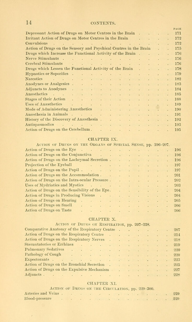 DeiDressant Action of Drugs on Motor Centres in the Brain Irritant Action of Drugs on Motor Centres in tlie Brain Convulsions ......... Action of Drugs on the Sensory and Psychical Centres in the Drugs which Increase the Functional Activity of the Brain Nerve Stimulants .... Cerebral Stimulants Drugs which Lessen the Functional Activity of the Brain Hypnotics or Soporifics . Narcotics Anodynes or Analgesics . Adj uncts to Anodynes Anaesthetics ..... Stages of their Action Uses of Ansesthetics Mode of Administering Ansesthetics Anaesthesia in Animals . History of the Discovery of Anaesthesia Antispasmodics .... Action of Drugs on the Cerebellum . Brain PAGE 171 172 172 175 176 176 176 178 179 182 183 184 185 388 189 190 191 192 193 195 CHAPTEE IX. Action of DEros on the Oegans of Special Sense, pp. Action of Drugs on the Eye Action of Drugs on the Conjunctiva Action of Drugs on the Lachrymal Secretion Projection of the Eyeball Action of Drugs on the Pupil . Action of Drugs on the Accommodation . Action of Drugs on the Intra-ocular Pressure Uses of Mydriatics and Myotics Action of Drugs on the Sensibility of the Eye. Action of Drugs in Producing Visions Action of Drugs on Hearing- Action of Drugs on Smell Action of Drugs on Taste 196-207. 196 196 196 197 197 201 202 203 204 204 205 206 206 CHAPTEE X. Action of DEras on Eespieation, pp. 207-228. Comparative Anatomy of the Eespiratory Centre 207 Action of Drugs on the Eespiratory Centre 214 Action of Drugs on the Eespiratory Nerves 218 Sternutatories or Errhines 219 Pulmonary Sedatives 220 Pathology of Cough 220 Expectorants 223 Action of Drugs on the Bronchial Secretion 225 Action of Drugs on the Expulsive Mechanism 227 Adjuncts . 228 CHAPTEE XL Action of Deugs on the Ciecilation, pp. 229-300. Arteries and Veins 229 Blood-pressure . . 229