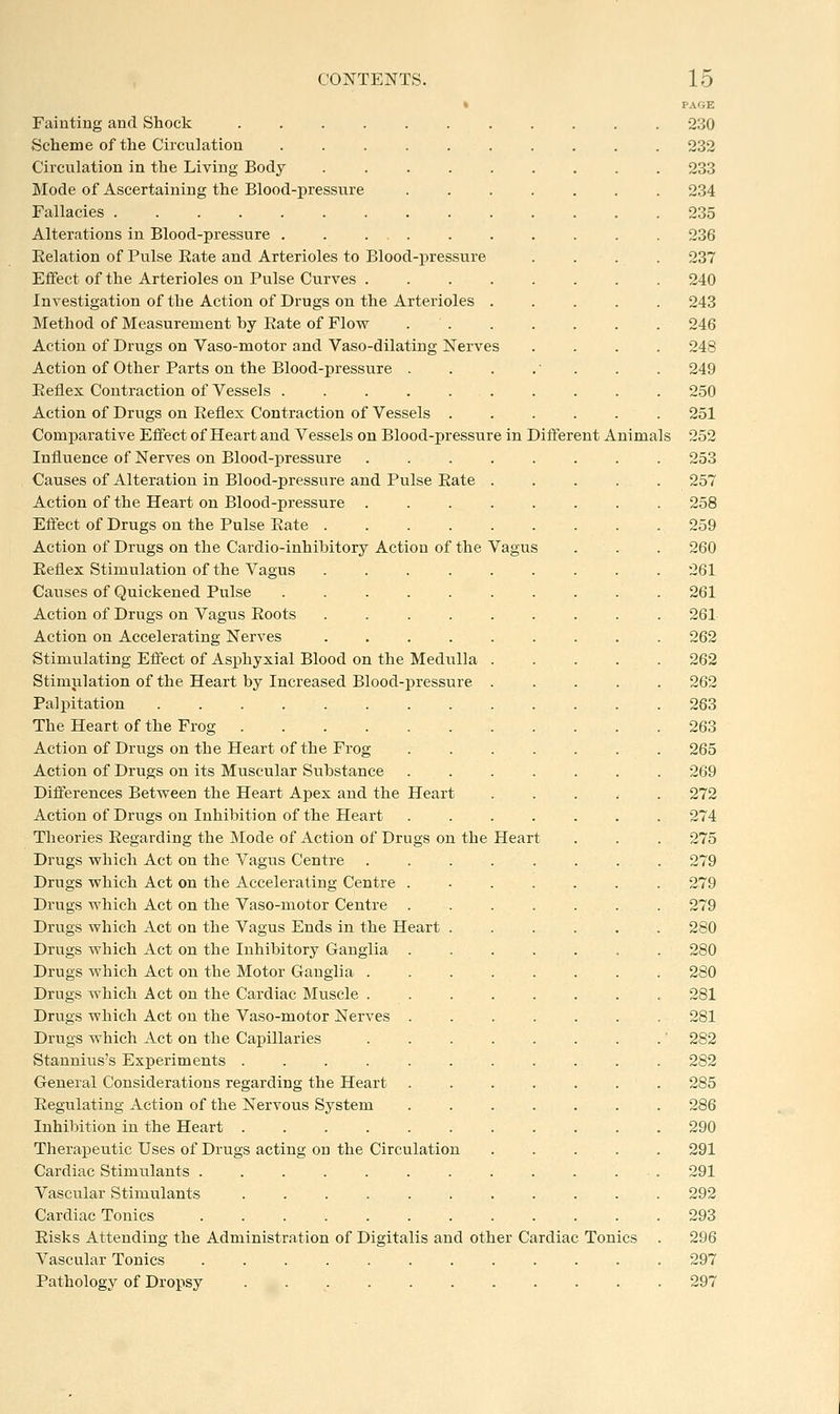 « Fainting and Shock ♦Scheme of the Circulation ..... Circulation in the Living Body .... Mode of Ascertaining the Blood-ijressnre Fallacies Alterations in Blood-pressure . . ... Relation of Pulse Eate and Arterioles to Blood-pressure Effect of the Arterioles on Pulse Curves . Investigation of the Action of Drugs on the Arterioles Method of Measurement by Rate of Flow Action of Drugs on Vaso-motor and Vaso-dilating Nerves Action of Other Parts on the Blood-pressure . Eeflex Contraction of Vessels ..... Action of Drugs on Eeflex Contraction of Vessels . Comparative Effect of Heart and Vessels on Blood-pressure in Different Animals Influence of Nerves on Blood-pressure Causes of Alteration in Blood-pressure and Pulse Eate Action of the Heart on Blood-pressure . Effect of Drugs on the Pulse Eate .... Action of Drugs on the Cardio-inhibitory Action of the Vagus Eeflex Stimulation of the Vagus .... Causes of Quickened Pulse ..... Action of Drugs on Vagus Eoots .... Action on Accelerating Nerves .... Stimulating Effect of Asphyxia! Blood on the Medulla Stimulation of the Heart by Increased Blood-pressure Palpitation ........ The Heart of the Frog Action of Drugs on the Heart of the Frog Action of Drugs on its Muscular Substance Differences Between the Heart Apex and the Heart Action of Drugs on Inhibition of the Heart Theories Eegarding the Mode of Action of Drugs on the Drugs which Act on the Vagus Centre Drugs which Act on the Accelerating Centre . Drugs which Act on the Vaso-motor Centre . Drugs which Act on the Vagus Ends in the Heart . Drugs which Act on the Inhibitory Ganglia . Drugs which Act on the Motor Ganglia . Drugs which Act on the Cardiac Muscle . Drugs which Act on the Vaso-motor Nerves . Drugs which Act on the Capillaries Stannius's Experiments General Considerations regarding the Heart Eegulating Action of the Nervous System Inhibition in the Heart ...... Therapeutic Uses of Drugs acting on the Circulation Cardiac Stimulants ....... Vascular Stimulants ...... Cardiac Tonics ....... Eisks Attending the Administration of Digitalis and other Cardiac Tonics Vascular Tonics ....... Pathology of Dropsy ...... Heart PAGE 230 232 233 234 235 236 237 240 243 246 248 249 250 251 252 253 257 258 259 260 261 261 261 262 262 262 283 263 265 269 272 274 275 279 279 279 280 280 280 281 281 282 282 285 286 290 291 291 292 293 296 297 297