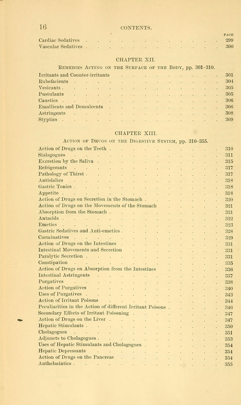 Cardiac Sedatives Vascular Sedatives PAGE 299 300 CHAPTEE XII. Eemedies Acting on the Surface of the Body, pp. 301-310. Irritants and Counter-irritants Eubefacients Vesicants .... Pustulants Caustics .... Emollients and Demulcents Astringents Styptics .... 301 304 305 305 306 306 308 309 CHAPTEE XIII. Action of Drugs on the Digestive System, pp. 310-355. Action of Drugs on the Teeth 310 Sialagogues 311 Excretion by the Saliva ........... 315 Eefrigerants 317 Pathology of Thirst 317 Antisialics 318 Gastric Tonics . . . 318 Appetite 318 Action of Drugs on Secretion in the Stomach 320 Action of Drugs on the Movements of the Stomach 321 Absorxition from the Stomach 321 Antacids 322 Emetics 323 Gastric Sedatives and Anti-emetics 328 Carminatives 329 Action of Drugs on the Intestines ......... 331 Intestinal Movements and Secretion . . 331 Paralytic Secretion 33I Constipation 335 Action of Drugs on Absorption from the Intestines 336 Intestinal Astringents 337 Purgatives ............. 338 Action of Purgatives 34O Uses of Purgatives 343 Action of Irritant Poisons 344 Peculiarities iu the Action of different Irritant Poisons 346 Secondary Effects of Irritant Poisoning ........ 347 Action of Drugs on the Liver 347 Hepatic Stimulants ............ 350 Cholagogues 35I Adj uncts to Cholagogues . . . . . . . . . . . 353 Uses of Hepatic Stimulants and Cholagogues . 354 Hepatic Depressants 354 Action of Drugs on the Pancreas 354 Anthelmintics 355