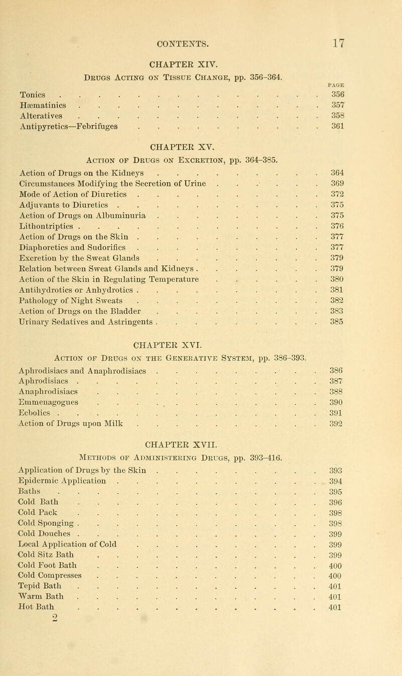 CHAPTER XIV. Drugs Acting on Tissue Change, pp. 356-364. PAGE Tonics 356 Hsematinics 357 Alteratives 358 Antipyretics—Febrifuges 361 CHAPTER XV. Action of Dbugs on Excretion, pp. 364-385. Action of Drugs on the Kidneys ......... 364 Circumstances Modifying the Secretion of Urine ...... 369 Mode of Action of Diuretics 372 Adjuvants to Diuretics . . . . . . . . . . . 375 Action of Drugs on Albuminuria ......... 375 Lithontriptics ............. 376 Action of Drugs on the Skin 377 Diaphoretics and Sudorifics 377 Excretion by the Sweat Glands 379 Relation betvreen Sweat Glands and Kidneys . 379 Action of the Skin in Regulating Temperature 380 Antihydrotics or Anhydrotics .......... 381 Pathology of Night Sweats 382 Action of Drugs on the Bladder . .. ■ 383 Urinary Sedatives and Astringents ......... 385 CHAPTER XVI. Action of Drugs on the Generative System, pp. 386-393. Aphrodisiacs and Anaphrodisiacs .... .• . .386 Aphrodisiacs . . . .387 Anaphrodisiacs . 388 Emmenagogues . . . . _ . . 390 Ecbolics 391 Action of Drugs upon Milk . 392 CHAPTER XVII. Methods of Administering Drugs, pp. 393-416. Application of Drugs by the Skin 393 Epidermic Application 394 Baths 395 Cold Bath 396 Cold Pack .398 Cold Sponging 398 Cold Douches 399 Local Application of Cold . 399 Cold Sitz Bath 399 Cold Foot Bath 400 Cold Compresses 400 Tepid Bath 401 Warm Bath 401 Hot Bath 401 9