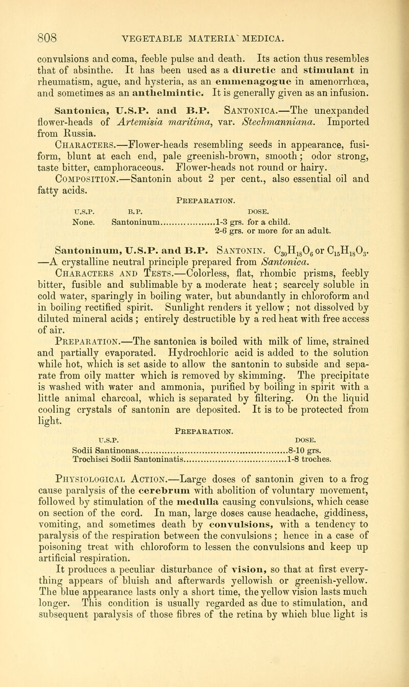 convulsions and coma, feeble pulse and death. Its action thus resembles that of absinthe. It has been used as a diuretic and stimulant in rheumatism, ague, and hysteria, as an eminenagogue in amenorrhoea, and sometimes as an antlielmintic. It is generally given as an infusion. Santonica, U.S.P. and B.P. Santonica.—The unexpanded flower-heads of Artemisia maritima, var. StecJimanniana. Imported from Russia. Characters.—Flower-heads resembling seeds in appearance, fusi- form, blunt at each end, pale greenish-brown, smooth; odor strong, taste bitter, camphoraceous. Flower-heads not round or hairy. Composition.—Santonin about 2 per cent., also essential oil and fatty acids. Peepaeation. u.s.p. b.p. dose. None. Santoninum 1-3 grs. for a child. 2-6 grs. or more for an adult. Santoninum, U.S.P. and B.P. Santonin. CgoH^gOg or CigHigO^. —A crystalline neutral principle prepared from Santonica. Characters and Tests.—Colorless, flat, rhombic prisms, feebly bitter, fusible and sublimable by a moderate heat; scarcely soluble in cold water, sparingly in boiling water, but abundantly in chloroform and in boiling rectified spirit. Sunlight renders it yellow ; not dissolved by diluted mineral acids ; entirely destructible by a red heat with free access of air. Preparation.—The santonica is boiled with milk of lime, strained and partially evaporated. Hydrochloric acid is added to the solution while hot, which is set aside to allow the santonin to subside and sepa- rate from oily matter which is removed by skimming. The precipitate is washed with water and ammonia, purified by boiling in spirit with a little animal charcoal, which is separated by filtering. On the liquid cooling crystals of santonin are deposited. It is to be protected from light. Peepaeation. U.S.P. DOSE. Sodii Santinonas 8-10 grs. TrocMsci Sodii Santoninatis 1-8 troches. Physiological Action.—Large doses of santonin given to a frog cause paralysis of the cerebrum with abolition of voluntary movement, followed by stimulation of the medulla causing convulsions, which cease on section of the cord. In man, large doses cause headache, giddiness, vomiting, and sometimes death by convulsions, with a tendency to paralysis of the respiration between the convulsions ; hence in a case of poisoning treat with chloroform to lessen the convulsions and keep up artificial respiration. It produces a peculiar disturbance of vision, so that at first every- thing appears of bluish and afterwards yellowish or greenish-yellow. The blue appearance lasts only a short time, the yellow vision lasts much longer. This condition is usually regarded as due to stimulation, and subsequent paralysis of those fibres of the retina by which blue light is