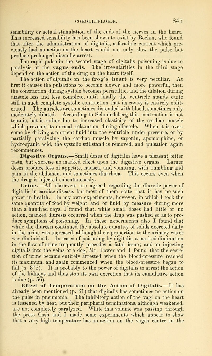 sensibility or actual stimulation of the ends of the nerves in the heart. This increased sensibility has been shown to exist by Boehm, who found that after the administration of digitalis, a faradaic current which pre- viously had no action on the heart would not only slow the pulse but produce prolonged diastolic arrest. The rapid pulse in the second stage of digitalis poisoning is due to paralysis of the vag-iis ends. The irregularities in the third stage depend on the action of the drug on the heart itself. The action of digitalis on the frog-'s heart is very peculiar. At first it causes the pulsations to become slower and more powerful, then the contraction during systole becomes peristaltic, and the dilation during diastole less and less complete, until finally the ventricle stands quite still in such complete systolic contraction that its cavity is entirely oblit- erated. The auricles are sometimes distended with blood, sometimes only moderately dilated. According to Schmiedeberg this contraction is not tetanic, but is rather due to increased elasticity of the cardiac muscle which prevents its normal relaxation during diastole. When it is over- come by driving a nutrient fluid into the ventricle under pressure, or by partially paralyzing the cardiac muscle by saponin, apomorphine, or hydrocyanic acid, the systolic stillstand is removed, and pulsation again recommences. Dig-estive Organs.—Small doses of digitalin have a pleasant bitter taste, but exercise no marked effect upon the digestive organs. Larger doses produce loss of appetite, nausea, and vomiting, with rumbling and pain in the abdomen, and sometimes diarrhoea. This occurs even when the drug is injected subcutaneously. Urine.—All observers are agreed regarding the diuretic power of digitalis in cardiac disease, but most of them state that it has no such power in health. In my own experiments, however, in which I took the same quantity of food by weight and of fluid by measure during more than a hundred days, I found that, while small doses had little or no action, marked diuresis occurred when the drug was pushed so as to pro- duce symptoms of poisoning. In these experiments also I found that while the diuresis continued the absolute quantity of solids excreted daily in the urine was increased, although their proportion to the urinary water was diminished. In cases of poisoning by digitalis, a marked diminution in the flow of urine frequently precedes a fatal issue; and on injecting digitalis into the veins of a dog, Mr. Power and I found that the secre- tion of urine became entirely arrested when the blood-pressure reached its maximum, and again commenced when the blood-pressure began to fall (p. 372). It is probably to the power of digitalis to arrest the action of the kidneys and thus stop its own excretion that its cumulative action is due (p. 56). Effect of Temperature on the Action of Digitalis.—It has already been mentioned (p. 61) that digitalis has sometimes no action on the pulse in pneumonia. The inhibitory action of the vagi on the heart is lessened by heat, but their peripheral terminations, although weakened, are not completely paralyzed. While this volume was passing through the press Cash and I made some experiments which appear to show that a very high temperature has an action on the vagus centre in the