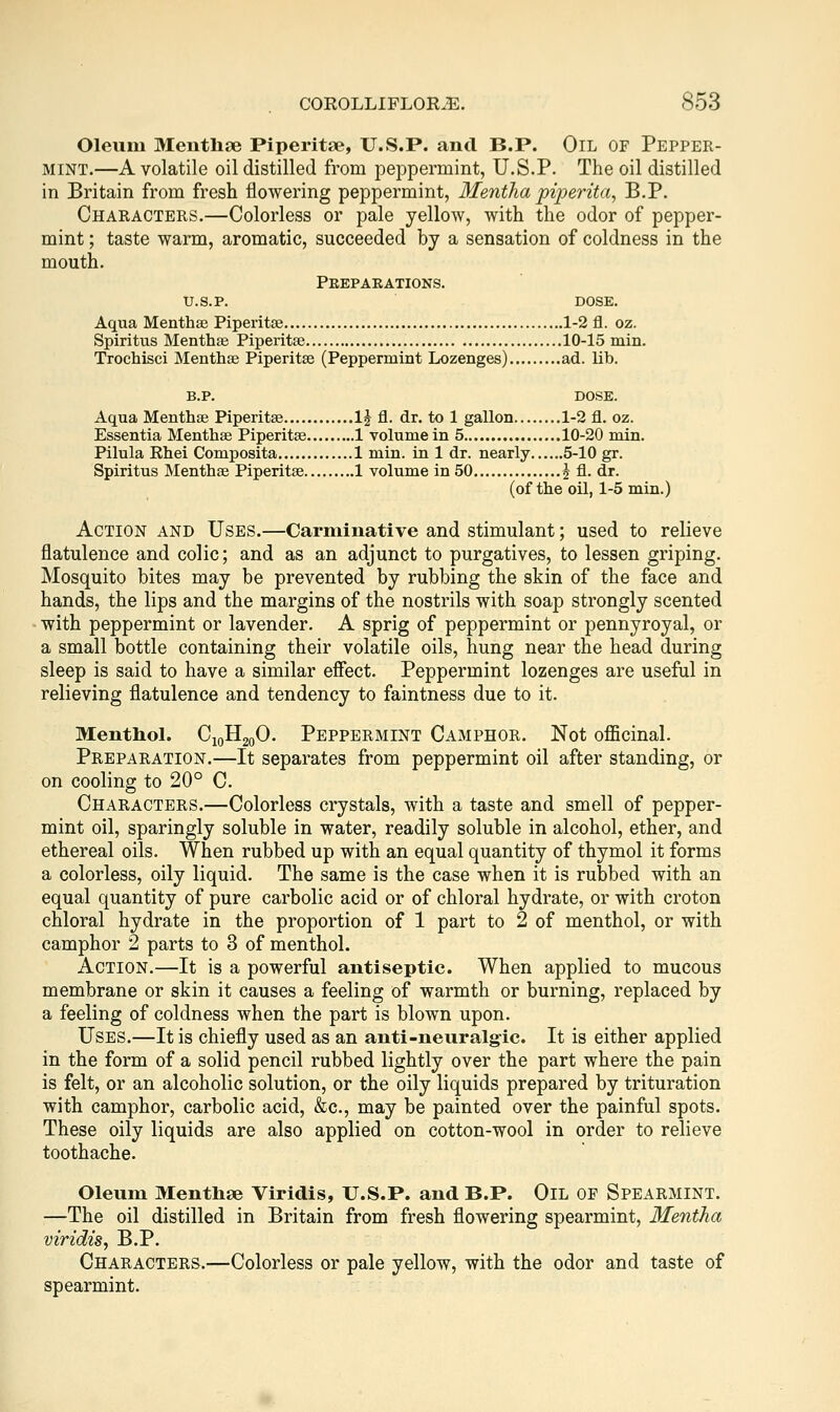 Oleum Meiithae Piperitse, U.S.P. and B.P. Oil of Pepper- mint.—A volatile oil distilled from peppermint, U.S.P. The oil distilled in Britain from fresh flowering peppermint, Mentha pijjerita^ B.P. Characters.—Colorless or pale yellow, with the odor of pepper- mint ; taste warm, aromatic, succeeded by a sensation of coldness in the mouth. Pkepaeations. U.S.P. DOSE. Aqua Menthae Piperitse 1-2 fl. oz. Spiritus Menthae Piperitse 10-15 min. Trochisci Menthae Piperitse (Peppermint Lozenges) ad. lib. B.P. dose. Aqua Menthae Piperitae 1^ fl. dr. to 1 gallon 1-2 fl. oz. Essentia Menthae Piperitae 1 volume in 5 10-20 min. Pilula Rhei Composita 1 min. in 1 dr. nearly 5-10 gr. Spiritus Menthae Piperitae 1 volume in 50 2 A- dr. (of the oil, 1-5 min.) Action and Uses.—Carminative and stimulant; used to relieve flatulence and colic; and as an adjunct to purgatives, to lessen griping. Mosquito bites may be prevented by rubbing the skin of the face and hands, the lips and the margins of the nostrils with soap strongly scented • with peppermint or lavender. A sprig of peppermint or pennyroyal, or a small bottle containing their volatile oils, hung near the head during sleep is said to have a similar efiect. Peppermint lozenges are useful in relieving flatulence and tendency to faintness due to it. Menthol. CigHgoO. Peppermint Camphor. Not oflScinal. Preparation.—It separates from peppermint oil after standing, or on cooling to 20° C. Characters.—Colorless crystals, with a taste and smell of pepper- mint oil, sparingly soluble in water, readily soluble in alcohol, ether, and ethereal oils. When rubbed up with an equal quantity of thymol it forms a colorless, oily liquid. The same is the case when it is rubbed with an equal quantity of pure carbolic acid or of chloral hydrate, or with croton chloral hydrate in the proportion of 1 part to 2 of menthol, or with camphor 2 parts to 3 of menthol. Action.—It is a powerful antiseptic. When applied to mucous membrane or skin it causes a feeling of warmth or burning, replaced by a feeling of coldness when the part is blown upon. Uses.—It is chiefly used as an anti-neuralgic. It is either applied in the form of a solid pencil rubbed lightly over the part where the pain is felt, or an alcoholic solution, or the oily liquids prepared by trituration with camphor, carbolic acid, &c., may be painted over the painful spots. These oily liquids are also applied on cotton-wool in order to relieve toothache. Oleum Menthae Viridis, U.S.P. and B.P. Oil of Spearmint. —The oil distilled in Britain from fresh flowering spearmint, Mentha viridis, B.P. Characters.—Colorless or pale yellow, with the odor and taste of spearmint.