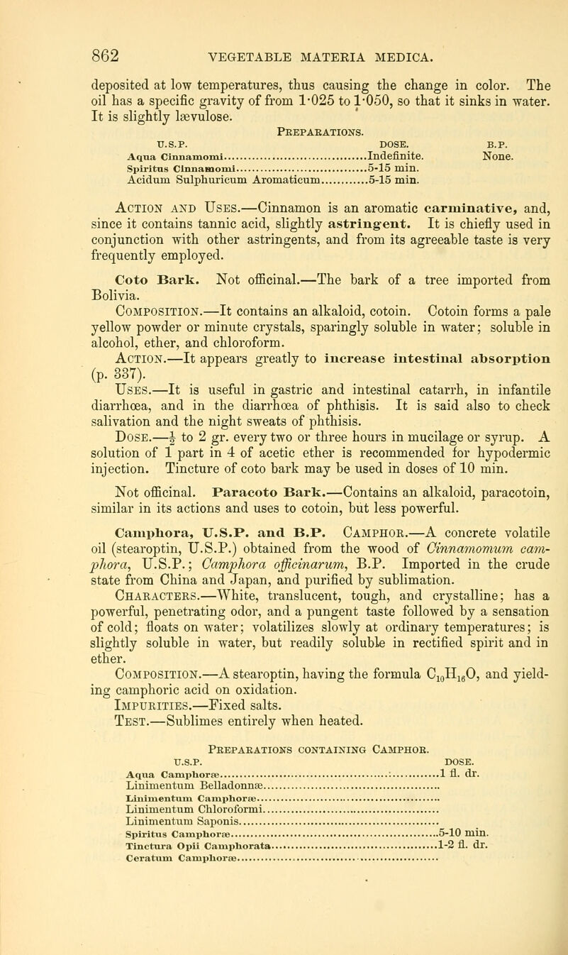 deposited at low temperatures, thus causing the change in color. The oil has a specific gravity of from 1-025 to 1050, so that it sinks in water. It is slightly Isevulose. Peepaeations. U.S. p. DOSE. B.P. Aqua Clnnamomi Indefinite. None. Spiritas Clnnamomi 5-15 mln. Acidum Sulphuricum Aromaticum 5-15 min. Action and Uses.—Cinnamon is an aromatic carminative, and, since it contains tannic acid, slightly astringent. It is chiefly used in conjunction with other astringents, and from its agreeable taste is very frequently employed. Coto Bark. Not oflBcinal.—The bark of a tree imported from Bolivia. Composition.—It contains an alkaloid, cotoin. Cotoin forms a pale yellow powder or minute crystals, sparingly soluble in water; soluble in alcohol, ether, and chloroform. Action.—It appears greatly to increase intestinal absorption (p. 337). Uses.—It is useful in gastric and intestinal catarrh, in infantile diarrhoea, and in the diarrhoea of phthisis. It is said also to check salivation and the night sweats of phthisis. Dose.—^ to 2 gr. every two or three hours in mucilage or syrup. A solution of 1 part in 4 of acetic ether is recommended for hypodermic injection. Tincture of coto bark may be used in doses of 10 min. Not officinal. Paracoto Bark.—Contains an alkaloid, paracotoin, similar in its actions and uses to cotoin, but less powerful. Canipliora, U.S.P. and B.P. Camphor.—A concrete volatile oil (stearoptin, U.S.P.) obtained from the wood of Cinnamomum cam- plioj'a, U.S.P.; Camphora officinarum, B.P. Imported in the crude state from China and Japan, and purified by sublimation. Characters.—White, translucent, tough, and crystalline; has a powerful, penetrating odor, and a pungent taste followed by a sensation of cold; floats on water; volatilizes slowly at ordinary temperatures; is slightly soluble in water, but readily soluble in rectified spirit and in ether. Composition.—A stearoptin, having the formula CjoHigO, and yield- ing camphoric acid on oxidation. Impurities.—Fixed salts. Test.—Sublimes entirely when heated. Peepaeations containing Camphoe. xj.s.p. dose. Aqua Caniphoree ; 1 fl. dr. Linimentum Belladonnse lanlmentum Camphoree Linimentum Chloroformi Linimentum Saponis Spiritiis CamphorpB 5-10 min. Tlnctvtra Opii Caniphorata 1-2 fl. dr. Ceratum Campliorae