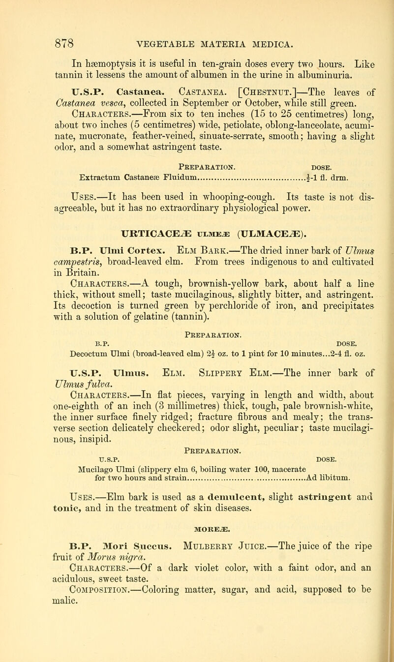 In haemoptysis it is useful in ten-grain doses every two hours. Like tannin it lessens the amount of albumen in the urine in albuminuria. U.S.P. Castanea. Castanea. [Chestnut.]—The leaves of Castanea vesca, collected in September or October, while still green. Characters.—From six to ten inches (15 to 25 centimetres) long, about two inches (5 centimetres) wide, petiolate, oblong-lanceolate, acumi- nate, mucronate, feather-veined, sinuate-serrate, smooth; having a slight odor, and a somewhat astringent taste. Peepaeation. dose. Extractum Castanese Fluidum ^-1 fl. dnn. Uses.—It has been used in whooping-cough. Its taste is not dis- agreeable, but it has no extraordinary physiological power. URTICACE^E ULME^ (ULMACE^J). B.P. Ulmi Cortex. Elm Bark.—The dried inner bark of TJlmus campestris, broad-leaved elm. From trees indigenous to and cultivated in Britain. Characters.—A tough, brownish-yellow bark, about half a line thick, without smell; taste mucilaginous, slightly bitter, and astringent. Its decoction is turned green by perchloride of iron, and precipitates with a solution of gelatine (tannin). Peepaeation. B.P. DOSE. Decoctum Ulmi (broad-leaved elm) 2^ oz. to 1 pint for 10 minutes...2-4 fl. oz. U.S.P. Ulmus. Elm. Slippery Elm.—The inner bark of Ulmus fulva. Characters.—In flat pieces, varying in length and width, about one-eighth of an inch (3 millimetres) thick, tough, pale brownish-white, the inner surface finely ridged; fracture fibrous and mealy; the trans- verse section delicately checkered; odor slight, peculiar; taste mucilagi- nous, insipid. Peepaeation. U.S.P. DOSE. Mucilago Ulmi (slippery elm 6, boiling water 100, macerate for two hours and strain Ad libitum. Uses.—Elm bark is used as a demulcent, slight astringent and tonic, and in the treatment of skin diseases. more:.^. B.P. Mori Succns. MULBERRY JuiCE.—The juice of the ripe fruit of Morus nigra. Characters.—Of a dark violet color, with a faint odor, and an acidulous, sweet taste. Composition.—Coloring matter, sugar, and acid, supposed to be malic. il