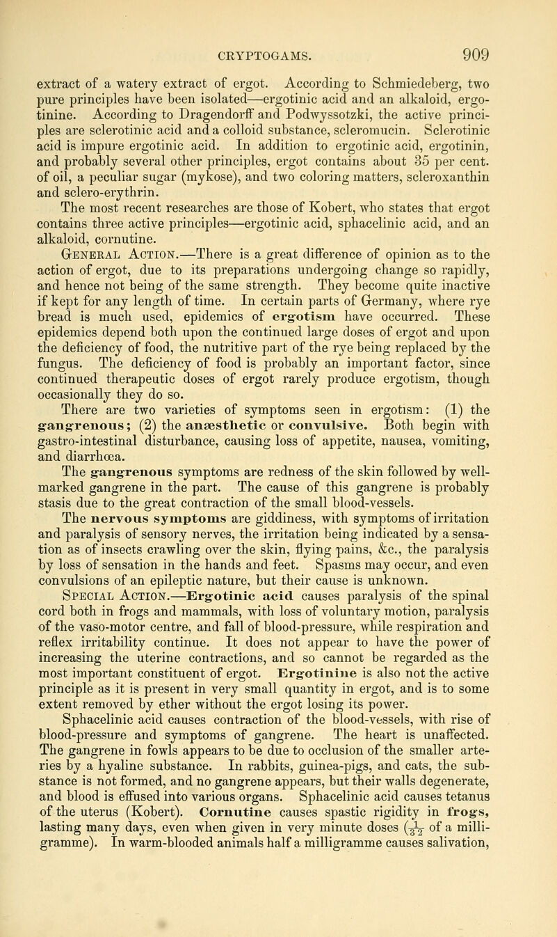 extract of a watery extract of ergot. According to Schmiedeberg, two pure principles have been isolated—ergotinic acid and an alkaloid, ergo- tinine. According to Dragendorflf and Podwyssotzki, the active princi- ples are sclerotinic acid and a colloid substance, scleromucin. Sclerotinic acid is impure ergotinic acid. In addition to ergotinic acid, ergotinin, and probably several other principles, ergot contains about 35 per cent, of oil, a peculiar sugar (mykose), and two coloring matters, scleroxanthin and sclero-erythrin. The most recent researches are those of Robert, who states that ergot contains three active principles—ergotinic acid, sphacelinic acid, and an alkaloid, cornutine. General Action.—There is a great difference of opinion as to the action of ergot, due to its preparations undergoing change so rapidly, and hence not being of the same strength. They become quite inactive if kept for any length of time. In certain parts of Germany, where rye bread is much used, epidemics of erg-otisin have occurred. These epidemics depend both upon the continued large doses of ergot and upon the deficiency of food, the nutritive part of the rye being replaced by the fungus. The deficiency of food is probably an important factor, since continued therapeutic doses of ergot rarely produce ergotism, though occasionally they do so. There are two varieties of symptoms seen in ergotism: (1) the g-ang-renous; (2) the anaestlietic or convulsive. Both begin with gastro-intestinal disturbance, causing loss of appetite, nausea, vomiting, and diarrhoea. The gangrenous symptoms are redness of the skin followed by well- marked gangrene in the part. The cause of this gangrene is probably stasis due to the great contraction of the small blood-vessels. The nervous symptoms are giddiness, with symptoms of irritation and paralysis of sensory nerves, the irritation being indicated by a sensa- tion as of insects crawling over the skin, flying pains, &c., the paralysis by loss of sensation in the hands and feet. Spasms may occur, and even convulsions of an epileptic nature, but their cause is unknown. Special Action.—Ergotinic acid causes paralysis of the spinal cord both in frogs and mammals, with loss of voluntary motion, paralysis of the vaso-motor centre, and fall of blood-pressure, while respiration and reflex irritability continue. It does not appear to have the power of increasing the uterine contractions, and so cannot be regarded as the most important constituent of ergot. Ergotinine is also not the active principle as it is present in very small quantity in ergot, and is to some extent removed by ether without the ergot losing its power. Sphacelinic acid causes contraction of the blood-vessels, with rise of blood-pressure and symptoms of gangrene. The heart is unaffected. The gangrene in fowls appears to be due to occlusion of the smaller arte- ries by a hyaline substance. In rabbits, guinea-pigs, and cats, the sub- stance is not formed, and no gangrene appears, but their walls degenerate, and blood is effused into various organs. Sphacelinic acid causes tetanus of the uterus (Robert). Cornutine causes spastic rigidity in frogs, lasting many days, even when given in very minute doses (^ of a milli- gramme). In warm-blooded animals half a milligramme causes salivation.