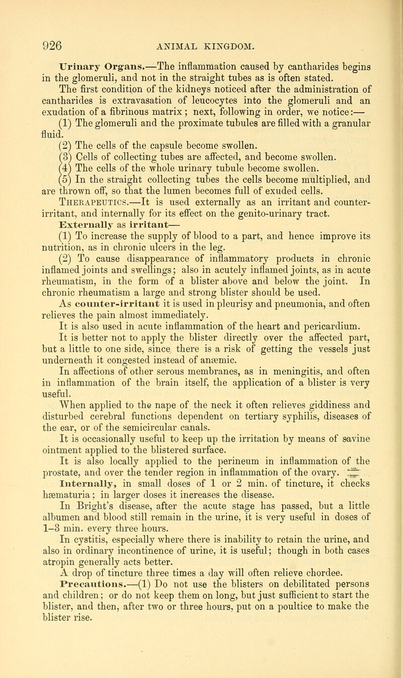 Urinary Organs.—The inflammation caused by cantharides begins in the glomeruli, and not in the straight tubes as is often stated. The first condition of the kidneys noticed after the administration of cantharides is extravasation of leucocytes into the glomeruli and an exudation of a fibrinous matrix ; next, following in order, we notice:— (1) The glomeruli and the proximate tubules are filled with a granular fluid. (2) The cells of the capsule become swollen. (3) Cells of collecting tubes are affected, and become swollen. (4:) The cells of the whole urinary tubule become swollen. (5) In the straight collecting tubes the cells become multiplied, and are thrown ofi, so that the lumen becomes full of exuded cells. Therapeutics.—It is used externally as an irritant and counter- irritant, and internally for its efiect on the genito-urinary tract. Externally as irritant— (1) To increase the supply of blood to a part, and hence improve its nutrition, as in chronic ulcers in the leg. (2) To cause disappearance of inflammatory products in chronic inflamed joints and swellings; also in acutely inflamed joints, as in acute rheumatism, in the form of a blister above and below the joint. In chronic rheumatism a large and strong blister should be used. As counter-irritant it is used in pleurisy and pneumonia, and often relieves the pain almost immediately. It is also used in acute inflammation of the heart and pericardium. It is better not to apply the blister directly over the affected part, but a little to one side, since there is a risk of getting the vessels just underneath it congested instead of anaemic. In afiections of other serous membranes, as in meningitis, and often in inflammation of the brain itself, the application of a blister is very useful. When applied to the nape of the neck it often relieves giddiness and disturbed cerebral functions dependent on tertiary syphilis, diseases of the ear, or of the semicircular canals. It is occasionally useful to keep up the irritation by means of savine ointment applied to the blistered surface. It is also locally applied to the perineum in inflammation of the prostate, and over the tender region in inflammation of the ovary. )^ Internally, in small doses of 1 or 2 min. of tincture, it checks hsematuria; in larger doses it increases the disease. In Bright's disease, after the acute stage has passed, but a little albumen and blood still remain in the urine, it is very useful in doses of 1-3 min. every three hours. In cystitis, especially where there is inability to retain the urine, and also in ordinary incontinence of urine, it is useful; though in both cases atropin generally acts better. A drop of tincture three times a day will often relieve chordee. Precautions.—(1) Do not use the blisters on debilitated persons and children; or do not keep them on long, but just sufficient to start the blister, and then, after two or three hours, put on a poultice to make the blister rise.