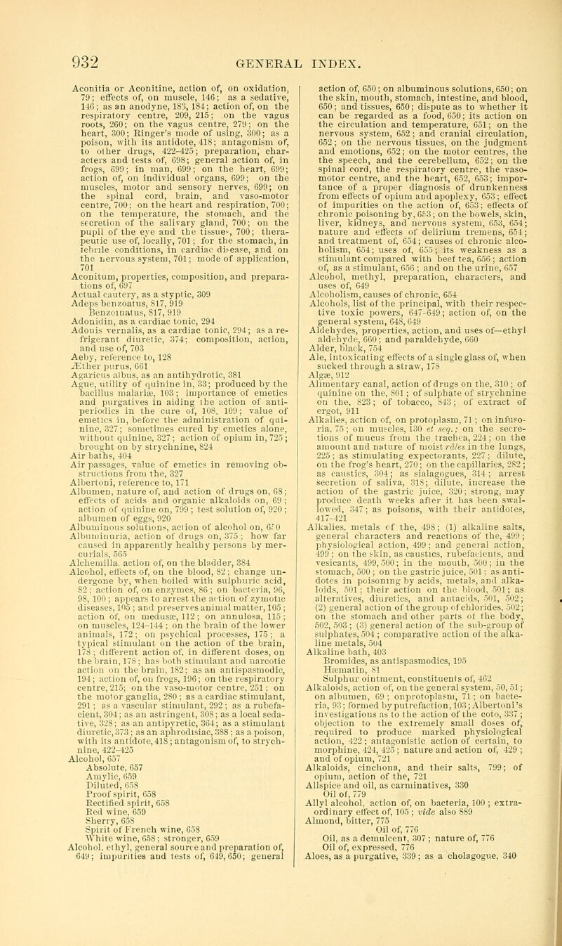 Aconitia or Aconitine, action of, on oxidation; 79; effects of, on muscle, 146; as a sedative, 146; as an anodyne, 183, 184; action of, on the respiratory centre, 209,215; .on the vagus roots, 260; on the vagus centre, 279; on the heart, 300; Ringer's mode of using, 300; as a poison, with its antidote, 418; antagonism of, to other drugs, 422-425; preparation, char- acters and tests of, 698; general action of, in frogs, 699; in man, 699; on the heart, 699; action of, on individual organs, 699; on the muscles, motor and sensory nerves, 699; on the spinal cord, brain, and vaso-motor centre, 700; on the heart and respiration, 700; on the temperature, the stomach, and the secretion of tlie salivary gland, 700; on the pupil of the eye and the tissue-, 700; thera- peutic use of, locally, 701; for the stomach, in lebnle conditions, in cardiac disease, and on the nervous system, 701; mode of application, 701 Aconitum, properties, composition, and prepara- tions of, 697 Actual cautery, as a styptic, 309 Adeps benzoatus, 817, 919 Benzoinatus, 817, 919 Adonidin, as a cardiac tonic, 294 Adouis vernalis, as a cardiac tonic, 294; as a re- frigerant diuretic, 374; composition, action, and use of, 703 Aeby, reference to, 128 iEther purus, 661 Agaricus albus, as an antihydrotic, 381 Ague, utility of quinine in, 33; produced by the bacillus malaria;, 103; importance of emetics and purgatives in aiding the action of anti- periodics in the cure of, 108, 109; value of emetics in, before the administration of qui- nine, 327; sometimes cured by emetics alone, without quinine, 327; action of opium in, 725 ; brought on by strychnine, 824 Air baths, 404 Air passages, value of emetics in removing ob- structions from the, 327 Albertoni, reference to, 171 Albumen, nature of, and action of drugs on, 68; effects of acids and organic alkaloids on, 69 ; action of quinine on, 799 ; test solution of, 920 ; albumen of eggs, 920 Albuminous solutions, action of alcohol on, 6,'.0 Albuujinuria, action of drugs on, 375 ; how far caused in apparently healthy persons by mer- curials, 565 Alcliemilla. action of, on the bladder, 384 Alcohol, eftects of, on the blood, 82; change un- dergone by, when boiled with sulphuric acid, 82 ; action of, on enzymes, 86 ; on bacteria, 96, 98, 100 ; appears to arrest the action of zymotic diseases, 105 ; and preserves animal matter, 105 ; action of, on medusae, 112; on annulosa, 115; on muscles, 124-144 ; on the brain of the lower animals, 172; on psychical processes, 175; a typical stimulant on the action of the brain, 178 ; different action of, in different doses, on the brain, 178; has both stimulant and narcotic action on the brain, 182; as an antispasmodic, 194; action of, on frogs, 196; on the respiratory centre, 215; on the vaso-motor centre, 251; on the motor ganglia, 280 ; as a cardiac stimulant, 291; as a vascular stimulant, 292 ; as a rubefa- cient, 304; as an astringent, 308; as a local seda- tive, 328; as an antipyretic, 364; as a stimulant diuretic, 373; as an aphrodisiac, 388 ; as a poison, with its antidote, 418 ; antagonism of, to strych- nine, 422-425 Alcohol, 657 Absolute, 657 Amvlic, 659 Piliited, 658 Proof spirit, 658 Rectiiied spirit, 658 Red wine, 659 Sherry, 658 Spirit'of French wine, 658 White wine, 658; stronger, 659 Alcohol, ethyl, general source and preparation of, 649; impurities and tests of, 649,650; general action of, 650; on albuminous solutions, 650; on the skin, mouth, stomach, intestine, and blood, 650; and tissues, 650; dit-pute as to whether it can be regarded as a food, 650; its action on the circulation and temperature, 651; on the nervous system, 652; and cranial circulation, 652; on the nervous tissues, on the judgment and emotions, 652; on the motor centres, the the speech, and the cerebellum, 652; on the spinal cord, the respiratory centre, the vaso- motor centre, and the heart, 652, 653; impor- tance of a proper diagnosis of drunkenness from effects of opium and apoplexy, 653; effect of impurities on the action of, 653; ei3ect3 of chronic poisoning by, 6f 3; on the bowels, skin liver, kidneys, and nervous system, 653, 654 nature and effects of delirium tremens, 654 and treatment of, 654; causes of chronic alco^ holism, 654; uses of, 655; its weakness as a stimulant compared witli beef tea, 656 ; action of, as a stimulant, 656 ; and on the urine, 657 Alcohol, methyl, preparation, characters, and uses of, 649 Alcoholism, causes of chronic, 654 Alcohols, list of the principal, with their respec- tive toxic powers, 647-649; action of, on the general system, 648, 649 Aldehydes, properties, action, and uses of—ethyl aldehyde, 660; and paraldehyde, 660 Alder, black, 754 Ale, intoxicating eifects of a single glass of, when sucked through a straw, 178 Algae, 912 Alimentary canal, action of drugs on the, 310 ; of quinine on the, 801; of sulphate of strychnine on the, 823; of tobacco, 843; of extract of ergot, 911 Alkalies, action of, on protoplasm, 71; on infuso- ria, 75; on muscles, 130 et seq.; on the secre- tions of mucus from the trachea, 224 ; on the amount and nature of moist rales in the lungs, 225 ; as stimulating expectorants, 227 ; dilute, on the frog's heart, 270; on the capillaries, 282 ; as caustics, 304; as sialagogues, 314; arrest secretion of saliva, 318; dilute, increase the action of the gastric juice, 320; strong, may produce death weeks after it has been swal- lowed, 847; as poisons, with their antidotes, 417-421 Alkalies, metals of the, 498; (1) alkaline salts, getieral characters and reactions of the, 499; physiological action, 499; and general action, 499 ; on the skin, as caustics, rubefacients, and vesicants, 499,500; in the mouth, opU; in the stomach, 500 ; on the gastric juice, 501; as anti- dotes in poisoning by acids, metals, and alka- loids, 501; their action on the blood, 501; as alteratives, diuretics, and antacids, 501, 502; (2) general action of the group of chlorides, 502; on the stomach and other parts of the body, 502, 503 ; (3) general action of the sub-group of sulphates, 504 ; comparative action of the alka- line metals, 5U4 Alkaline bath, 403 Bromides, as antispasmodics, 195 Hfematin, 81 Sulphur ointment, constituents of, 462 Alkaloids, action of, on the general system, 50,51; on albumen, 69; onprotoplasm, 71; on bacte- ria, 93; formed by putrefaction, 103; Albertoni's investigations as'to the action of the coto, 337 ; objection to the extremely small doses of, required to produce marked physiological action, 422 ; antagonistic action of certain, to morphine, 424, 425 ; nature and action of, 429 ; and of opium, 721 Alkaloids, cinchona, and their salts, 799; of opium, action of the, 721 Allspice and oil, as carminatives, 330 Oil of, 779 Allyl alcohol, action of, on bacteria, 100 ; extra- ordinary effect of, 105 ; vide also 889 Almond, bitter, 775 Oil of, 776 Oil, as a demulcent, 307 ; nature of, 776 Oil of, expressed, 776 Aloes, as a purgative, 339 ; as a cholagogue, 340